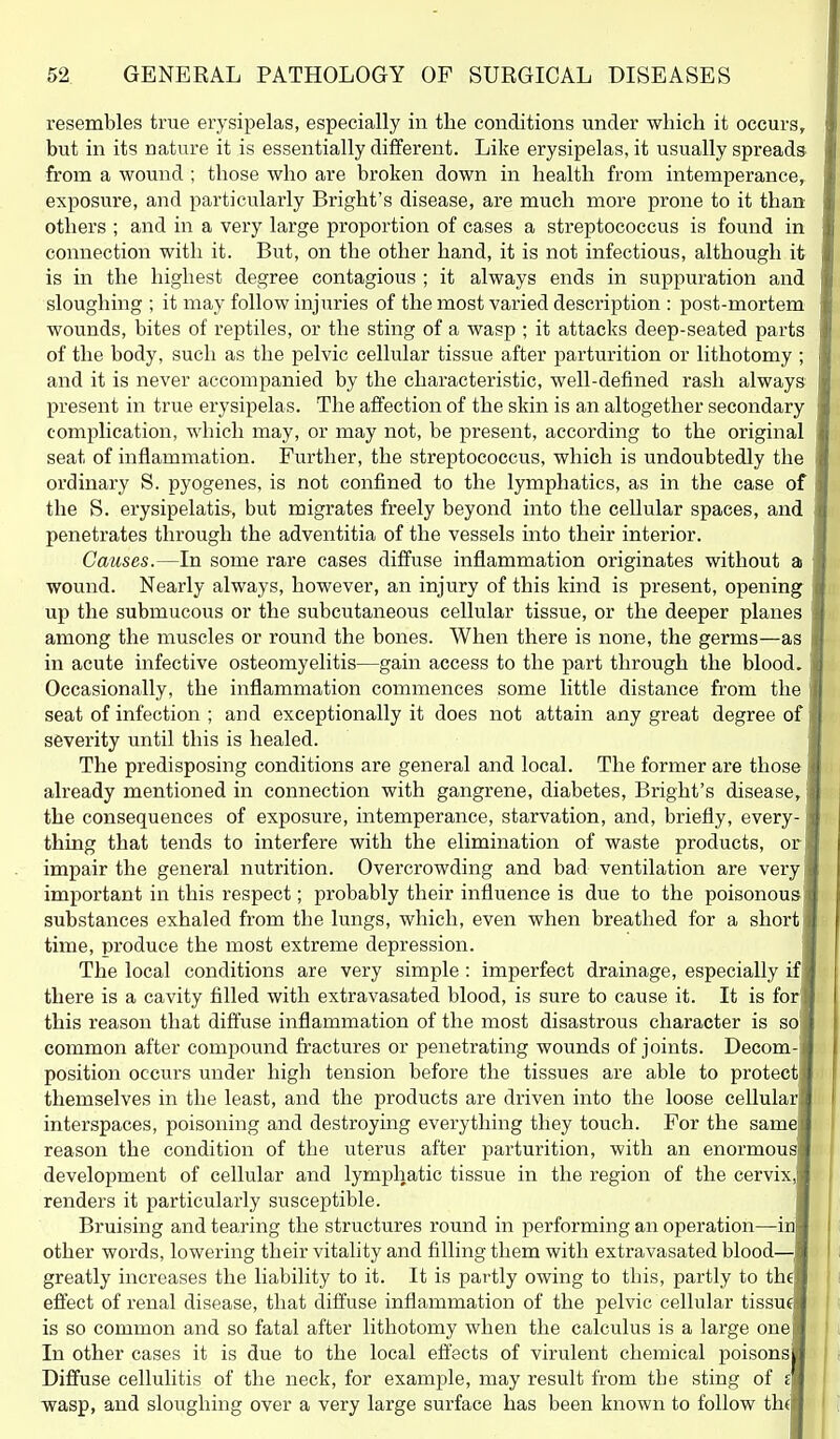 resembles true erysipelas, especially in the conditions under which it occurs, but in its nature it is essentially different. Like erysipelas, it usually spreads from a wound ; those who are broken down in health from intemperance, exposure, and particularly Bright's disease, are much more prone to it than others ; and in a very large proportion of cases a streptococcus is found in connection with it. But, on the other hand, it is not infectious, although it is in the highest degree contagious ; it always ends in suppuration and sloughing ; it may follow injuries of the most varied description : post-mortem wounds, bites of reptiles, or the sting of a wasp ; it attacks deep-seated parts of the body, such as the pelvic cellular tissue after parturition or lithotomy ; and it is never accompanied by the characteristic, well-defined rash always present in true erysipelas. The affection of the skin is an altogether secondary complication, which may, or may not, be present, according to the original seat of inflammation. Further, the streptococcus, which is undoubtedly the ordinary S. pyogenes, is not confined to the lymphatics, as in the case of the S. erysipelatis, but migrates freely beyond into the cellular spaces, and penetrates through the adventitia of the vessels into their interior. Causes.—In some rare cases diffuse inflammation originates without a wound. Nearly always, however, an injury of this kind is present, opening up the submucous or the subcutaneous cellular tissue, or the deeper planes among the muscles or round the bones. When there is none, the germs—as in acute infective osteomyelitis—gain access to the part through the blood. Occasionally, the inflammation commences some little distance from the seat of infection ; and exceptionally it does not attain any great degree of severity until this is healed. The predisposing conditions are general and local. The former are those already mentioned in connection with gangrene, diabetes, Bright's disease, the consequences of exposure, intemperance, starvation, and, briefly, every- thing that tends to interfere with the elimination of waste products, or impair the general nutrition. Overcrowding and bad ventilation are very important in this respect; probably their influence is due to the poisonous substances exhaled from the lungs, which, even when breathed for a short time, produce the most extreme depression. The local conditions are very simple: imperfect drainage, especially if there is a cavity filled with extravasated blood, is sure to cause it. It is for' this reason that dift'use inflammation of the most disastrous character is so common after compound fractures or penetrating wounds of joints. Decom- position occurs under high tension before the tissues are able to protect themselves in the least, and the products are driven into the loose cellular interspaces, poisoning and destroying everything they touch. For the same reason the condition of the uterus after parturition, with an enormou development of cellular and lymphatic tissue in the region of the cervix, renders it particularly susceptible. Bruising and tearing the structures round in performing an operation—in other words, lowering their vitality and filling them with extravasated blood— greatly increases the liability to it. It is partly owing to this, partly to th efiect of renal disease, that diffuse inflammation of the pelvic cellular tissue is so common and so fatal after lithotomy when the calculus is a large one In other cases it is due to the local effects of virulent chemical poisons Diffuse cellulitis of the neck, for example, may result from the sting of s wasp, and sloughing over a very large surface has been known to follow th(