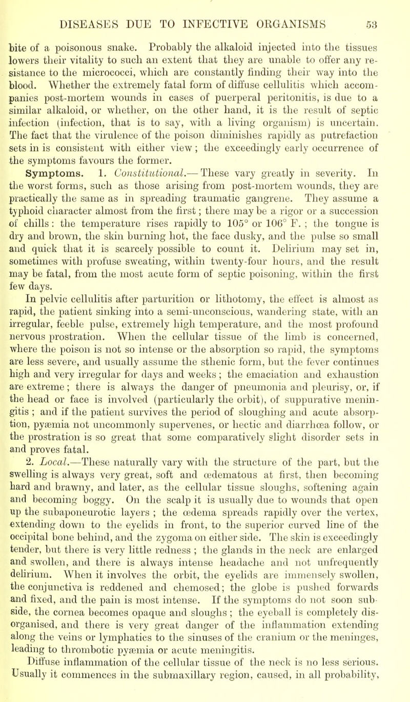 bite of a poisonous snake. Probably the allialoid injected into the tissues lowers their vitahty to such an extent that they are unable to otfer any re- sistance to the micrococci, which are constantly finding their way into the blood. Whether the extremely fatal form of diffuse cellulitis which accom- panies post-mortem wounds in cases of puerperal peritonitis, is due to a similar alkaloid, or whether, on the other hand, it is the result of septic infection (infection, that is to say, with a living organism) is uncertain. The fact that the virulence of the poison diminishes rapidly as putrefaction sets in is consistent with either view; the exceedingly early occurrence of the symptoms favours the former. Symptoms. 1. ConstUtttional.— These vary greatly in severity. lu the worst forms, such as those arising from post-mortem wounds, they are practically the same as in spreading traumatic gangrene. They assume a typhoid character almost from the first; there may be a rigor or a succession of chills: the temperature rises rapidly to 105° or 106° F. ; the tongue is dry and brown, the skin burning hot, the face dusky, and the pulse so small and quick that it is scarcely possible to count it. Delirium may set in, sometimes with profuse sweating, within twenty-four hours, and the result may be fatal, from the most acute form of septic poisoning, within the first few days. In pelvic cellulitis after parturition or lithotomy, the effect is almost as rapid, the patient sinking into a semi-unconscious, wandering state, with an irregular, feeble pulse, extremely high temperature, and the most profound nervous prostration. When the cellular tissue of the limb is concerned, where the poison is not so intense or the absorption so rapid, the symptoms are less severe, and usually assume the sthenic form, but the fever continues high and very irregular for days and weeks ; the emaciation and exhaustion are extreme; there is always the danger of pneumonia and pleurisy, or, if the head or face is involved (particularly the orbit), of suppurative menin- gitis ; and if the patient survives the period of sloughing and acute absorp- tion, pyEemia not uncommonly supervenes, or hectic and diarrhoea follow, or the prostration is so great that some comparatively slight disorder sets in and proves fatal. 2. Local.—These naturally vary with the structure of the part, but the swelling is always very great, soft and oedematous at first, then becoming hard and brawny, and later, as the cellular tissue sloughs, softening again and becoming boggy. On the scalp it is usually due to wounds that open up the subaponeurotic layers ; the oedema spreads rapidly over the vertex, extending down to the eyelids in front, to the superior curved line of the occipital bone behind, and the zygoma on either side. The skin is exceedingly tender, but there is very little redness ; the glands in the neck are enlarged and swollen, and there is always intense headache and not unfrequently dehrium. When it involves the orbit, the eyelids are immensely swollen, the conjunctiva is reddened and chemosed; the globe is pushed forwards and fixed, and the pain is most intense. If the symptoms do not soon sub- side, the cornea becomes opaque and sloughs ; the eyeball is completely dis- organised, and there is very great danger of the inflammation extending along the veins or lymphatics to the sinuses of the cranium or the meninges, leading to thrombotic pytemia or acute meningitis. Diffuse inflammation of the cellular tissue of the neck is no less serious. Usually it commences in the submaxillary region, caused, in all probability.