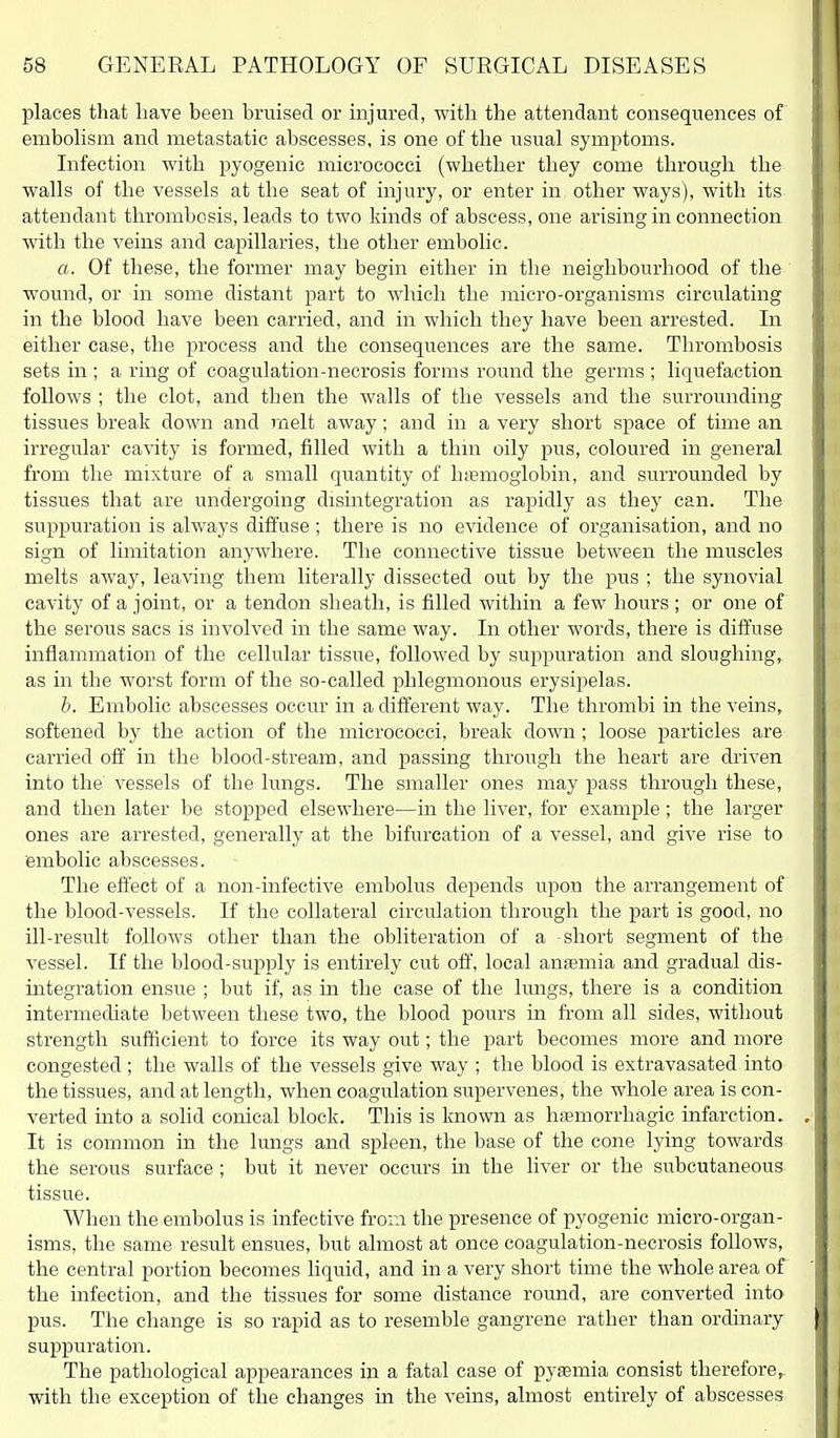 places that have been bruised or hijured, with the attendant consequences of embohsm and metastatic abscesses, is one of the usual symptoms. Infection with pyogenic micrococci (whether they come through the walls of the vessels at the seat of injury, or enter in, other ways), with its attendant thrombosis, leads to two kinds of abscess, one arising in connection with the veins and capillaries, the other embolic. a. Of these, the former may begin either in the neighbourhood of the wound, or in some distant part to which the micro-organisms circulating in the blood have been carried, and in which they have been arrested. In either case, the process and the consequences are the same. Thrombosis sets in ; a ring of coagulation-necrosis forms round the germs ; liquefaction follows ; the clot, and then the walls of the vessels and the surrounding tissues break down and melt away; and in a very short space of time an irregular cavity is formed, filled with a thin oily pus, coloured in general from the mixture of a small quantity of htBmoglobin, and surrounded by tissues that are undergoing disintegration as rapidly as they can. The suppuration is always diffuse; there is no evidence of organisation, and no sign of limitation anywhere. The connective tissue between the muscles melts away, leaving them literally dissected out by the pus ; the synovial cavity of a joint, or a tendon sheath, is filled within a few hours ; or one of the serous sacs is involved in the same way. In other words, there is diffuse inflammation of the cellular tissue, followed by suppuration and sloughing, as in the worst form of the so-called phlegmonous erysipelas. h. Embolic abscesses occur in a different way. The thrombi in the veins, softened by the action of the micrococci, break down; loose particles are carried off in the blood-stream, and passing through the heart are driven into the vessels of the lungs. The smaller ones may pass through these, and then later be stopped elsewhere—in the liver, for example; the lai'ger ones are arrested, generally at the bifurcation of a vessel, and give rise to embolic abscesses. The effect of a non-infective embolus depends upon the arrangement of the blood-vessels. If the collateral circulation through the part is good, no ill-result follows other than the obliteration of a -short segment of the A'essel. If the blood-supply is entirely cut off, local anfemia and gradual dis- integration ensue ; but if, as in the case of the lungs, there is a condition intermediate between these two, the blood pours in fi-om all sides, without strength sufficient to force its way out; the part becomes more and more congested; the walls of the vessels give way ; the blood is extravasated into the tissues, and at length, when coagulation supervenes, the whole area is con- verted into a solid conical block. This is known as hsemorrhagic infarction. It is common in the lungs and spleen, the base of the cone lying towards the serous surface ; but it never occurs in the liver or the subcutaneous tissue. When the embolus is infective from the presence of pyogenic micro-organ- isms, the same result ensues, but almost at once coagulation-necrosis follows, the central portion becomes liquid, and in a very short time the whole area of the infection, and the tissues for some distance round, are converted into pus. The change is so rapid as to resemble gangrene rather than ordinary suppuration. The pathological appearances in a fatal case of pyaemia consist therefore^ with the exception of the changes m the veins, almost entirely of abscesses