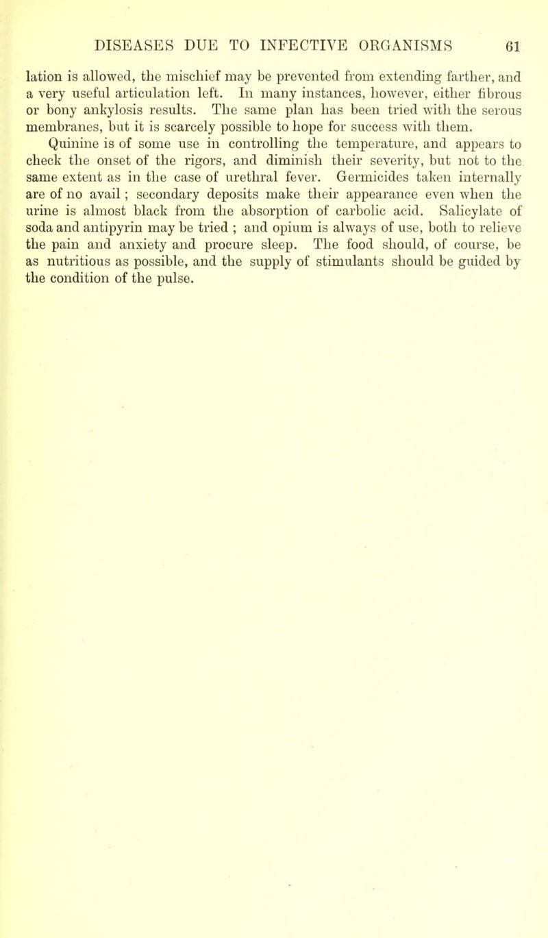 lation is allowed, the mischief may be prevented from extending farther, and a very useful articulation left. In many instances, however, either fibrous or bony ankylosis results. The same plan has been tried with the serous membranes, but it is scarcely possible to hope for success with them. Quinine is of some use in controlling the temperature, and appears to check the onset of the rigors, and diminish their severity, but not to the. same extent as in the case of urethral fever. Germicides taken internally are of no avail; secondary deposits make their appearance even when the urine is almost black from the absorption of carbolic acid. Salicylate of soda and antipyrin may be tried ; and opium is always of use, both to relieve the pain and anxiety and procure sleep. The food should, of course, be as nutritious as possible, and the supply of stimulants should be guided by the condition of the pulse.