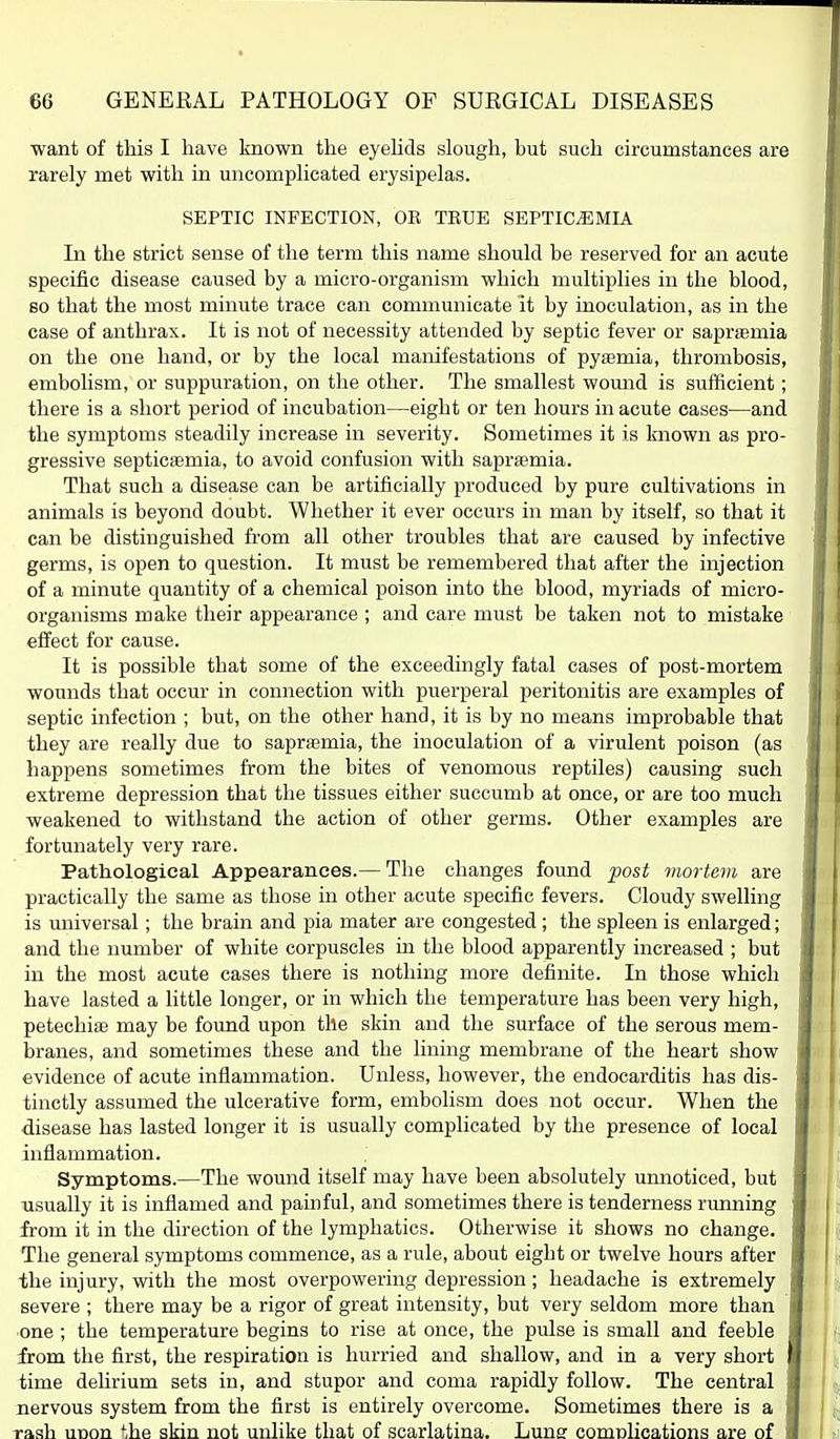 want of this I have known the eyelids slough, but such circumstances are rarely met with in uncomplicated erysipelas. SEPTIC INFECTION, OE TRUE SEPTICEMIA In the strict sense of the term this name should be reserved for an acute specific disease caused by a micro-organism which multiplies in the blood, so that the most minute trace can communicate it by inoculation, as in the case of anthrax. It is not of necessity attended by septic fever or sapraemia on the one hand, or by the local manifestations of pyfemia, thrombosis, embohsm, or suppuration, on the other. The smallest wound is sufficient; there is a short period of incubation—eight or ten hours in acute cases—and the symptoms steadily increase in severity. Sometimes it is known as pro- gressive septicaemia, to avoid confusion with saprsemia. That such a disease can be artificially produced by pure cultivations in animals is beyond doubt. Whether it ever occurs in man by itself, so that it can be distinguished from all other troubles that are caused by infective germs, is open to question. It must be remembered that after the injection of a minute quantity of a chemical poison into the blood, myriads of micro- organisms make their appearance ; and care must be taken not to mistake effect for cause. It is possible that some of the exceedingly fatal cases of post-mortem wounds that occur in connection with puerperal peritonitis are examples of septic infection ; but, on the other hand, it is by no means improbable that they are really due to sapraemia, the inoculation of a virulent poison (as happens sometimes from the bites of venomous reptiles) causing such extreme depression that the tissues either succumb at once, or are too much weakened to withstand the action of other germs. Other examples are fortunately very rare. Pathological Appearances.— The changes found post mortem are practically the same as those in other acute specific fevers. Cloudy swelling is universal; the brain and pia mater are congested; the spleen is enlarged; and the number of white corpuscles in the blood apparently increased ; but in the most acute cases there is nothing more definite. In those which have lasted a little longer, or in which the temperature has been very high, petechiae may be found upon the skin and the surface of the serous mem- branes, and sometimes these and the lining membrane of the heart show evidence of acute inflammation. Unless, however, the endocarditis has dis- tinctly assumed the ulcerative form, embolism does not occur. When the disease has lasted longer it is usually complicated by the presence of local inflammation. Symptoms.—The wound itself may have been absolutely unnoticed, but usually it is inflamed and painful, and sometimes there is tenderness running from it in the direction of the lymphatics. Otherwise it shows no change. The general symptoms commence, as a rule, about eight or twelve hours after the injury, with the most overpowering depression; headache is extremely severe ; there may be a rigor of great intensity, but very seldom more than •one ; the temperature begins to rise at once, the pulse is small and feeble from the first, the respiration is hurried and shallow, and in a very short time dehrium sets in, and stupor and coma rapidly follow. The central nervous system from the first is entirely overcome. Sometimes there is a rash uDon ';he skin not unlike that of scarlatina. Lune comnlications are of