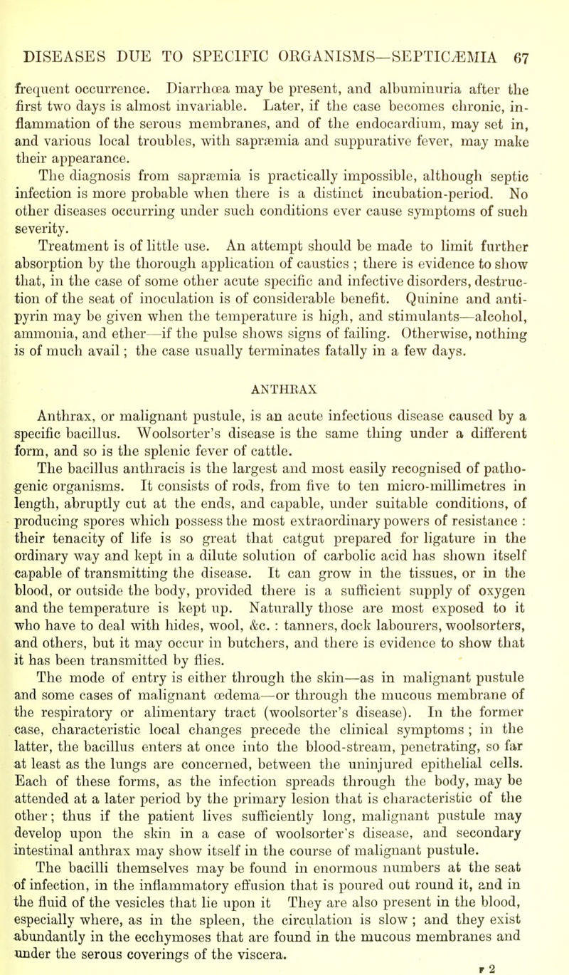 frequent occurrence. Diarrhoea may be present, and albuminuria after the first two days is almost invariable. Later, if the case becomes chronic, in- flammation of the serous membranes, and of the endocardium, may set in, and various local troubles, with saprasmia and suppurative fever, may make their appearance. The diagnosis from saprtemia is practically impossible, although septic infection is more probable when there is a distinct incubation-period. No other diseases occurring under such conditions ever cause symptoms of such severity. Treatment is of little use. An attempt should be made to limit further absorption by the thorough application of caustics ; there is evidence to show that, in the case of some other acute si^ecific and infective disorders, destruc- tion of the seat of inoculation is of considerable benefit. Quinine and anti- pyrin may be given when the temperature is high, and stimulants—alcohol, ammonia, and ether—if the pulse shows signs of failing. Otherwise, nothing is of much avail; the case usually terminates fatally in a few days. ANTHEAX Anthrax, or malignant pustule, is an acute infectious disease caused by a specific bacillus. Woolsorter's disease is the same thing under a different form, and so is the splenic fever of cattle. The bacillus anthracis is the largest and most easily recognised of patho- genic organisms. It consists of rods, from five to ten micro-millimetres in length, abruptly cut at the ends, and capable, under suitable conditions, of producing spores which possess the most extraordinary powers of resistance : their tenacity of life is so great that catgut prepared for ligature in the ordinary way and kept in a dilute solution of carbolic acid has shown itself ■capable of transmitting the disease. It can grow in the tissues, or in the blood, or outside the body, provided there is a sufficient supply of oxygen and the temperature is kept up. Naturally those are most exposed to it who have to deal with hides, wool, &c. : tanners, dock labourers, woolsorters, and others, but it may occur in butchers, and there is evidence to show that it has been transmitted by flies. The mode of entry is either through the skin—as in malignant pustule and some cases of malignant oedema—or through the mucous membrane of the respiratory or alimentary tract (woolsorter's disease). In the former case, characteristic local changes precede the clinical symptoms ; in the latter, the bacillus enters at once into the blood-stream, penetrating, so far at least as the lungs are concerned, between the uninjured epithelial cells. Each of these forms, as the infection spreads through the body, may be attended at a later period by the primary lesion that is characteristic of the other; thus if the patient lives sufficiently long, malignant pustule may develop upon the skin in a case of woolsorter's disease, and secondary intestinal anthrax may show itself in the course of malignant pustule. The bacilli themselves may be found in enormous numbers at the seat of infection, in the inflammatory effusion that is poured out round it, and in the fluid of the vesicles that lie upon it They are also present in the blood, especially where, as in the spleen, the circulation is slow ; and they exist abundantly in the ecchymoses that are found in the mucous membranes and under the serous coverings of the viscera. r 2