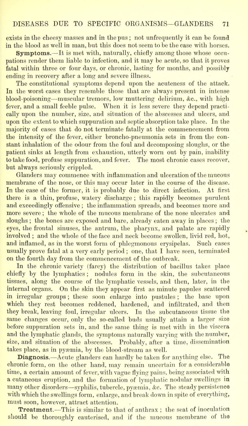 exists in the clieesy masses and in the pus ; not unfrequently it can be found in the blood as well in man, but this does not seem to be the case with horses. Symptoms.—It is met with, naturally, chiefly among those whose occu- pations render them liable to infection, and it may be acute, so that it proves fatal within three or four days, or chronic, lasting for months, and possibly ending in recovery after a long and severe illness. The constitutional symptoms depend upon the acuteness of the attack. In the worst cases they resemble those that are always present in intense blood-poisoning—muscular tremors, low muttering delirium, &c., with high fever, and a small feeble pulse. When it is less severe they depend practi- cally upon the number, size, and situation of the abscesses and ulcers, and upon the extent to which suppuration and septic absorption take place. In the majority of cases that do not terminate fatally at the commencement from the intensity of the fever, either broncho-pneumonia sets in from the con- stant inhalation of the odour from the foul and decomposing sloughs, or the patient sinks at length from exhaustion, utterly worn out by pain, inability to take food, profuse suppuration, and fever. The most chronic cases recover, but always seriously crippled. Glanders may commence with inflammation and ulceration of the mucous membrane of the nose, or this may occur later in the course of the disease. In the case of the former, it is probably due to direct infection. At first there is a thin, profuse, watery discharge ; this rapidly becomes purulent and exceedingly offensive ; the inflammation spreads, and becomes more and more severe; the whole of the mucous membrane of the nose ulcerates and sloughs ; the bones are exposed and bare, already eaten away in places; the eyes, the frontal sinuses, the antrum, the pharynx, and palate are rapidly involved ; and the whole of the face and neck become swollen, livid red, hot, and inflamed, as in the worst form of phlegmonous erysipelas. Such cases usually prove fatal at a very early period; one, that I have seen, terminated on the fourth day from the commencement of the outbrealw In the chronic variety (farcy) the distribution of bacillus takes place chiefly by the lymphatics ; nodules form in the skin, the subcutaneous tissues, along the course of the lymphatic vessels, and then, later, in the internal organs. On the skin they appear first as minute papules scattered in irregular groups ; these soon enlarge into pustules ; the base upon which they rest becomes reddened, hardened, and infiltrated, and then they break, leaving foul, irregular ulcers. In the subcutaneous tissue the same changes occur, only the so-called buds usually attain a larger size before suppuration sets in, and the same thing is met with in the \ascera and the lymphatic glands, the symptoms naturally varying with the number, size, and situation of the abscesses. Probably, after a time, dissemination takes place, as in pyaemia, by the blood-stream as well. Diagnosis.—Acute glanders can hardly be taken for anything else. The chronic form, on the other hand, may remain uncertain for a considerable time, a certain amount of fever, with vague flying pains, being associated ■v\ath a cutaneous eruption, and the formation of lymphatic nodular swellings iu many other disorders—syphilis, tubercle, pyfemia, &c. The steady persistence with which the swellings form, enlarge, and break down in spite of everything, must soon, however, attract attention. Treatment.—This is similar to that of anthrax ; the seat of inoculation should be thoroughly cauterised, and if the mucous membrane of the
