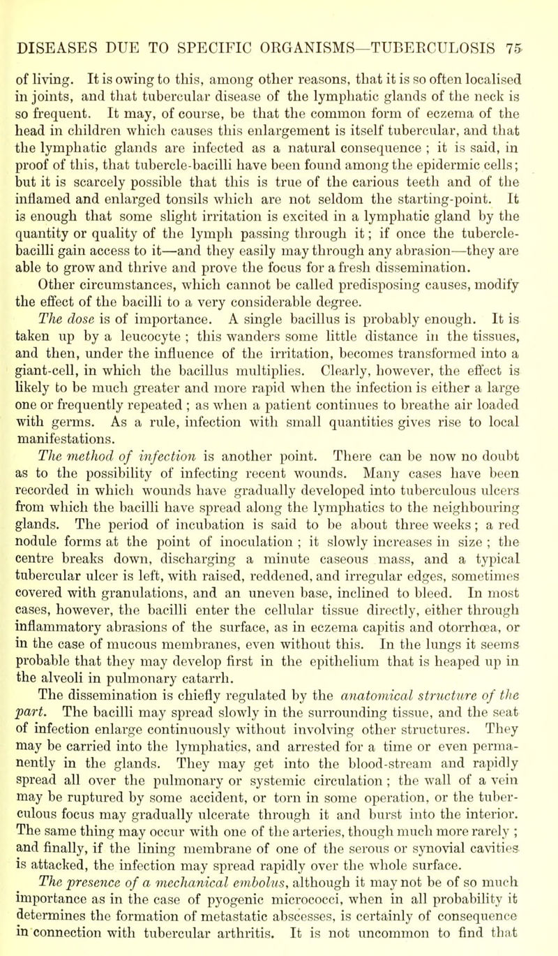of living. It is owing to this, among other reasons, that it is so often localised in joints, and that tubercular disease of the lymphatic glands of the neck is so frequent. It may, of course, be that the common form of eczema of the head in children which causes this enlai-gement is itself tubercular, and that the lymphatic glands are infected as a natural consequence ; it is said, in proof of this, that tubercle-bacilli have been found among the epidermic cells; but it is scarcely possible that this is true of the carious teeth and of the inflamed and enlarged tonsils which are not seldom the starting-point. It is enough that some slight irritation is excited in a lymphatic gland by the quantity or quality of the lymph passing through it; if once the tubercle- bacilli gain access to it—and they easily may through any abrasion—they are able to grow and thi-ive and prove the focus for afresh dissemination. Other circumstances, which cannot be called predisposing causes, modify the effect of the bacilli to a very considerable degree. The dose is of importance. A single bacillus is probably enough. It is taken up by a leucocyte ; this wanders some little distance in the tissues, and then, under the influence of the irritation, becomes transformed into a giant-cell, in which the bacillus multiplies. Clearly, however, the efl'ect is likely to be much greater and more rapid when the infection is either a large one or frequently repeated ; as when a patient continues to breathe air loaded with germs. As a rule, infection with small quantities gives rise to local manifestations. TJie method of infection is another point. There can be now no doubt as to the possibility of infecting recent wounds. Many cases have been recorded in which wounds have gradually developed into tuberculous ulcers from which the bacilli have spread along the lymphatics to the neighbouring glands. The period of incubation is said to be about three weeks; a red nodule forms at the point of inoculation ; it slowly increases in size ; the centre breaks down, discharging a minute caseous mass, and a typical tubercular ulcer is left, with raised, reddened, and irregular edges, sometimes covered with granulations, and an imeven base, inclined to bleed. In most cases, however, the bacilli enter the cellular tissue directly, either through inflammatory abrasions of the surface, as in eczema capitis and otorrhoea, or in the case of mucous membi-anes, even withovit this. In the lungs it seems probable that they may develop first in the epithelium that is heaped up in the alveoli in pulmonary catarrh. The dissemination is chiefly regulated by the anatomical structure of the 'part. The bacilli may spread slowly in the surrounding tissue, and the seat of infection enlarge continuously without involving other structures. They may be carried into the lymphatics, and arrested for a time or even perma- nently in the glands. They may get into the blood-stream and rapidly spread all over the pulmonary or systemic circulation ; the wall of a vein may be ruptured by some accident, or torn in some operation, or the tuber- culous focus may gradually ulcerate through it and burst into the interior. The same thing may occur with one of the arteries, though miich more rarely ; and finally, if the lining membrane of one of the serous or synovial cavities is attacked, the infection may spread rapidly over the whole surface. The presence of a mechanical embolus, although it may not be of so much importance as in the case of pyogenic micrococci, when in all probability it determines the formation of metastatic abscesses, is certainly of consequence in connection with tubercular arthritis. It is not uncommon to find that