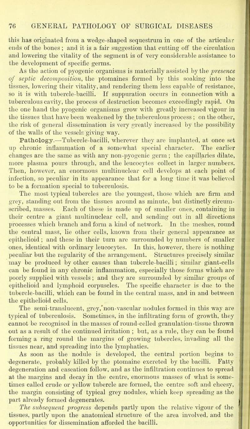 this lias originated from a wedge-shaped sequestrum in one of the articular ends of the bones ; and it is a fair suggestion that cutting off the circulation and lowering the vitality of the segment is of very considerable assistance to the development of specific germs. As the action of pyogenic organisms is materially assisted by the presence of septic decomposition, the ptomaines formed by this soaking into the tissues, lowering their natality, and rendering them less capable of resistance, so it is with tubercle-bacilli. If suppuration occurs in connection with a tuberculous cavity, the process of destruction becomes exceedingly rapid. On the one hand the pyogenic organisms grow with greatly increased vigour in the tissues that have been weakened by the tuberculous process ; on the other, the risk of general dissemination is very greatly increased by the possibility of the walls of the vessels giving way. Pathology.—Tubercle-bacilli, wherever they are implanted, at once set up chronic inflamnaation of a somewhat special character. The earlier changes are the same as with any non-pyogenic germ ; the capillaries dilate, more plasma pours through, and the leucocytes collect in larger numbers. Then, however, an enormous multinuclear cell develops at each point of infection, so peculiar in its appearance that for a long time it was believed to be a formation special to tuberculosis. The most typical tubercles are the youngest, those which are firm and grey, standing out from the tissues around as minute, but distinctly circum- scribed, masses. Each of these is made up of smaller ones, containing in their centre a giant multinuclear cell, and sending out in all directions processes which branch and form a kind of network. In the meshes, round the central mass, lie other cells, known from their general appearance as epithelioid; and these in their turn are surrounded by numbers of smaller ones, identical with ordinary leucocytes. In this, however, there is nothing peculiar but the regularity of the arrangement. Structures precisely similar may be produced by other causes than tubercle-baciUi; similar giant-cells can be found in any chronic inflammation, especially those forms which are poorly supplied with vessels; and they are surrounded by similar groups of epithelioid and lymphoid corpuscles. The specific character is due to the tubercle-bacilli, which can be found in the central mass, and in and between the epithelioid cells. The semi-translucent, grey,non-vascular nodules formed in this way are typical of tuberculosis. Sometimes, in the infiltrating form of growth, they cannot be recognised in the masses of round-celled granulation-tissue thrown out as a result of the continued irritation ; but, as a rule, they can be found forming a ring round the margins of growing tubercles, invading all the tissues near, and spreading into the lymphatics. As soon as the nodule is developed, the central portion begins to •degenerate, probably killed by the ptomaine excreted by the bacilli. Fatty degeneration and caseation follow, and as the infiltration continues to spread at the margins and decay in the centre, enormous masses of what is some- times called crude or yellow tubercle are formed, the centre soft and cheesy, the margin consisting of typical grey nodules, which keep spreading as the part already formed degenerates. The subsequent progress depends partly upon the relative vigour of the tissues, partly upon the anatomical structure of the area involved, and the opportunities for dissemination aft'orded the bacilli.