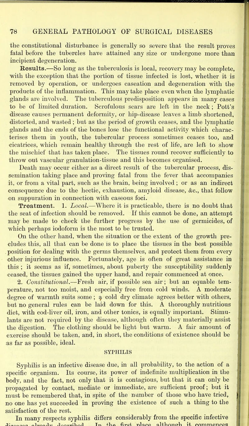 the constitutional disturbance is generally so severe that the result proves fatal before the tubercles have attained any size or undergone more than incipient degeneration. Results.—So long as the tuberculosis is local, recovery may be complete, with the exception that the portion of tissue infected is lost, whether it is removed by operation, or undergoes caseation and degeneration with the products of the inflammation. This may take place even when the lymphatic glands are involved. The tuberculous predisposition appears in many cases to be of limited duration. Scrofulous scars are left in the neck ; Pott's disease causes permanent deformity, or hip-disease leaves a limb shortened, distorted, and wasted ; but as the period of growth ceases, and the lymphatic glands and the ends of the bones lose the functional activity which charac- terises them in youth, the tubercular process sometimes ceases too, and cicatrices, which remain healthy through the rest of life, are left to show the mischief that has taken place. The tissues round recover sufficiently to throw out vascular granulation-tissue and this becomes organised. Death may occur either as a direct result of the tubercular process, dis- semination taldng place and proving fatal from the fever that accompanies it, or from a vital part, such as the brain, being involved ; or as an indirect consequence due to the hectic, exhaustion, amyloid disease, &c., that follow on suppuration in connection with caseous foci. Treatment. 1. Local.—Where it is practicable, there is no doubt that the seat of infection should be removed. If this cannot be done, an attempt may be made to check the further progress by the use of germicides, of which perhaps iodoform is the most to be trusted. On the other hand, when the situation or the extent of the growth pre- cludes this, all that can be done is to place the tissues in the best possible position for dealing with the germs themselves, and protect them from every other injurious influence. Fortunately, age is often of great assistance in this ; it seems as if, sometimes, about puberty the susceptibility suddenly ceased, the tissues gained the upper hand, and repair commenced at once. 2. Constitutional.—Fresh air, if possible sea air; but an equable tem- perature, not too moist, and especially free from cold winds. A moderate degree of warmth suits some; cold dry climate agrees better with others, but no general rules can be laid down for this. A thoroughly nutritious diet, with cod-liver oil, iron, and other tonics, is equally important. Stimu- lants are not required by the disease, although often they materially assist the digestion. The clothing should be light but warm. A fair amount of exercise should be taken, and, in short, the conditions of existence should be as far as possible, ideal. SYPHILIS Syphilis is an infective disease due, in all probability, to the action of a specific organism. Its course, its power of indefinite multiplication in the body, and the fact, not only that it is contagious, but that it can only be propagated by contact, mediate or immediate, are sufficient proof; but it must be remembered that, in spite of the number of those who have tried, no one has yet succeeded in proving the existence of such a thing to the satisfaction of the rest. In many respects syphihs differs considerably from the specific infective j;«^„^«^ ^^■^n^A■^, Anc^n-r.k\^nA Tn fVio -fiyaf. nlflf>f> nlfVimiorli if. onmmpnn.ps
