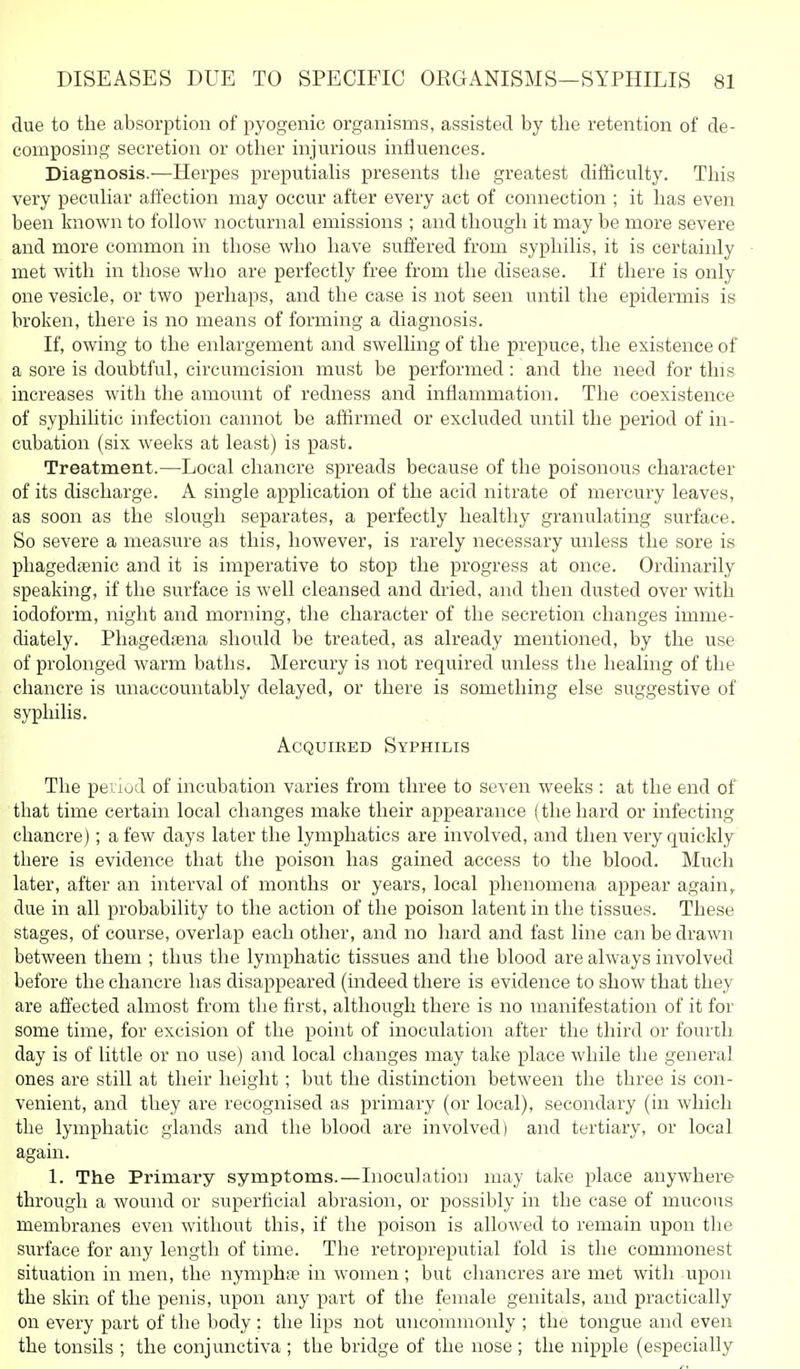 due to the absorption of pyogenic organisms, assisted by the retention of de- composing secretion or other injurious influences. Diagnosis.—Herpes preputiahs presents the greatest difficulty. This very peculiar affection may occur after every act of connection ; it has even been known to follow nocturnal emissions ; and though it may be more severe and more common in those who have suffered from syphilis, it is certainly met with in those who are perfectly free from the disease. If there is only one vesicle, or two perhaps, and the case is not seen until the epidermis is broken, there is no means of forming a diagnosis. If, owing to the enlargement and swelling of the prepuce, the existence of a sore is doubtful, circumcision must be performed: and the need for this increases with the amount of redness and inflammation. The coexistence of syphilitic infection cannot be affirmed or excluded until the period of in- cubation (six weeks at least) is past. Treatment.—Local chancre spreads because of the poisonous character of its discharge. A single application of the acid nitrate of mercury leaves, as soon as the slough separates, a perfectly healthy granulating surface. So severe a measure as this, however, is rarely necessary unless the sore is phagedfenic and it is imperative to stop the progress at once. Ordinarily speaking, if the surface is well cleansed and dried, and then dusted over with iodoform, night and morning, the character of the secretion changes imme- diately. Phagedtena should be treated, as already mentioned, by the use of prolonged warm baths. Mercury is not required unless the healing of the chancre is unaccountably delayed, or there is something else suggestive of syphilis. AcQuiEED Syphilis The period of incubation varies from three to seven weeks : at the end of that time certain local changes make their appearance ( the hard or infecting chancre); a few days later the lymphatics are involved, and then very quickly there is evidence that the poison has gained access to the blood. Much later, after an interval of months or years, local phenomena appear again,, due in all probability to the action of the poison latent in the tissues. These stages, of course, overlap each other, and no hard and fast line can be drawn between them ; thus the lymphatic tissues and the blood are always involved before the chancre has disappeared (indeed there is evidence to show that they are affected almost from the first, although there is no manifestation of it for some time, for excision of the point of inoculation after the third or fourth day is of little or no use) and local changes may take place while the general ones are still at their height; but the distinction between the three is con- venient, and they are recognised as primary (or local), secondary (in which the lymphatic glands and the blood are involved) and tertiary, or local again. 1. The Primary symptoms.—Inoculation may take place anywhere through a wound or superficial abrasion, or possibly in the case of mucous membranes even without this, if the poison is allowed to remain upon the surface for any length of time. The retropreputial fold is the commonest situation in men, the nymphfe in women; but chancres are met with upon the skin of the penis, upon any part of the female genitals, and practically on every part of the body : the lips not uncommonly ; the tongue and even the tonsils ; the conjunctiva ; the bridge of the nose ; the nipple (especially