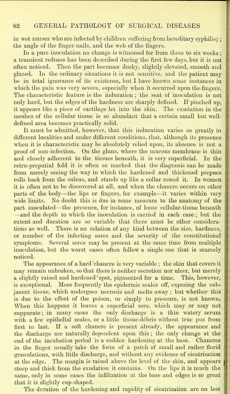 in wet nurses who are infected by children suffering from hereditary syphiHs) ; [ the angle of the finger-nails, and the web of the fingers. In a pure inoculation no change is witnessed for from three to six weeks ; a transient redness has been described during the first few days, but it is not often noticed. Then the part becomes dusky, slightly elevated, smooth and glazed. In the ordinary situations it is not sensitive, and the patient may be in total ignorance of its existence, but I have known some instances in which the pain was very severe, especially when it occurred upon the fingers. The characteristic feature is the induration ; the seat of inoculation is not only hard, but the edges of the hardness are sharply defined. If pinched up, it appears like a piece of cartilage let into the skin. The exudation in the meshes of the cellular tissue is so abundant that a certain small but well- defined area becomes practically solid. It must be admitted, however, that this induration varies so greatly in different localities and under different conditions, that, although its presence when it is characteristic may be absolutely relied upon, its absence is not a proof of non-infection. On the glans, where the mucous membrane is thin and closely adherent to the tissues beneath, it is very superficial. In the retro-preputial fold it is often so marked that the diagnosis can be made from merely seeing the way in which the hardened and thickened prepuce rolls back from the sulcus, and stands up like a collar round it. In women it is often not to be discovered at all, and when the chancre occurs on other parts of the body—the lips or fingers, for example—it varies within very wide limits. No doubt this is due in some measure to the anatomy of the part inoculated—the presence, for instance, of loose cellular-tissue beneath —and the depth to which the inoculation is carried in each case ; but the extent and duration are so variable that there must be other considera- tions as well. There is no relation of any kind between the size, hardness, or number of the infecting sores and the severity of the constitutional symptoms. Several sores may be present at the same time from multiple inoculation, but the worst cases often follow a single one that is scarcely noticed. The appearance of a hard'chancre is very variable ; the skin that covers it may remain unbroken, so that there is neither secretion nor ulcer, but merely a slightly raised and hardened'spot, pigmented for a time. This, however, is exceptional. More frequently the epidermis scales off, exposing the sub- jacent tissue, which undergoes necrosis and melts away ; but whether this is due to the effect of the poison, or simply to pressure, is not known. When this happens it leaves a superficial sore, which may or may not suppurate; in many cases the only discharge is a thin watery serum with a few epithelial scales, or a little tissue-debris without true pus from first to last. If a soft chancre is present already, the appearance and the discharge are naturally dependent upon this ; the only change at the end of the incubation period is a sudden hardening at the base. Chancres in the finger usually take the form of a patch of small and rather florid granulations, with little discharge, and without any evidence of cicatrisation at the edge. The margin is raised above the level of the skin, and appears steep and thick from the exudation it contains. On the lips it is much the same, only in some cases the infiltration at the base and edges is so great ihat it is slightly cup-shaped. The duration of the hardening and rapidity of cicatrisation are no less