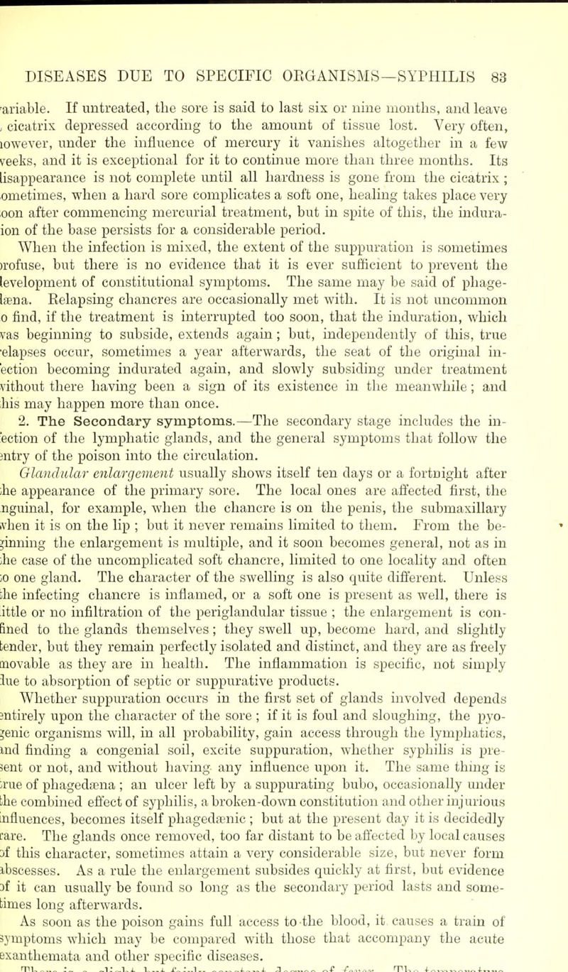 'ariable. If untreated, the sore is said to last six or nine months, and leave , cicatrix depressed according to the amount of tissue lost. Very often, lowever, under the influence of mercury it vanishes altogether in a few veeks, and it is exceptional for it to continue more than three months. Its lisappearance is not complete until all hardness is gone from the cicatrix; ometimes, when a hard sore complicates a soft one, healing takes place very oon after commencing mercurial treatment, but in spite of this, the indura- ion of the base persists for a considerable period. When the infection is mixed, the extent of the suppuration is sometimes )rofuse, but there is no evidence that it is ever sufficient to prevent the levelopment of constitutional symptoms. The same may be said of pliage- Ifena. Relapsing chancres are occasionally met with. It is not uncommon 0 find, if the treatment is interrupted too soon, that the induration, which vas beginning to subside, extends again; but, independently of this, true •elapses occur, sometimes a year afterwards, the seat of the original in- ection becoming indurated again, and slowly subsiding under treatment vithout there having been a sign of its existence in the meanwhile; and his may happen more than once. 2. The Secondary symptoms.—The secondary stage includes the in- fection of the lymphatic glands, and the general symptoms that follow the intry of the poison into the circulation. Glandular enlargement usually shows itself ten days or a fortnight after ihe appearance of the primary sore. The local ones are affected first, the nguinal, for example, when the chancre is on the penis, the submaxillary ivhen it is on the lip ; but it never remains limited to them. From the be- ginning the enlargement is multiple, and it soon becomes general, not as in ihe case of the uncomplicated soft chancre, limited to one locality and often ;o one gland. The character of the swelling is also quite different. Unless ihe infecting chancre is inflamed, or a soft one is present as well, there is ittle or no infiltration of the periglandular tissue ; the enlargement is con- fined to the glands themselves ; they swell up, become hard, and slightly tender, but they remain perfectly isolated and distinct, and they are as freely movable as they are in health. The inflammation is specific, not simply 3ue to absorption of septic or suppurative products. Whether suppuration occurs in the first set of glands involved depends sntirely upon the character of the sore ; if it is foul and sloughing, the pyo- genic organisms will, in all probability, gain access through the lymphatics, md finding a congenial soil, excite suppuration, whether syphihs is pre- sent or not, and without having any influence upon it. The same thing is ;rue of phagedrena ; an ulcer left by a suppurating bubo, occasionally under the combined efi'ect of syphilis, a broken-do\vTi constitution and other injurious influences, becomes itself phageda-nic ; but at the present day it is decidedly fare. The glands once removed, too far distant to be afiected by local causes jf this character, sometimes attain a very considerable size, but never form ibscesses. As a rule the enlargement subsides quickly at first, but evidence af it can usually be fomid so long as the secondary period lasts and some- times long afterwards. As soon as the poison gains full access to-the blood, it. causes a train of symptoms which may be compared with those that accompany the acute exanthemata and other specific diseases. rri _ ,1-. j- j. j „t /„,.^,. rru„ 1