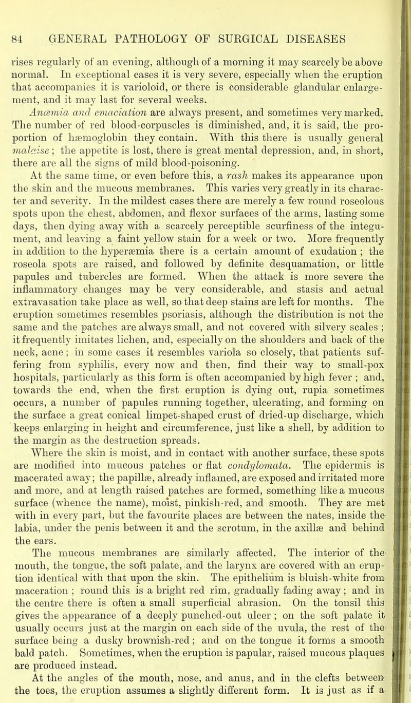 rises regularly of an evening, altliougli of a morning it may scarcely be above normal. In exceptional cases it is very severe, especially when the eruption that accompanies it is varioloid, or there is considerable glandular enlarge- ment, and it may last for several weeks. Ancemia and emaciation are always present, and sometimes very marked. The number of red blood-corpuscles is diminished, and, it is said, the pro- portion of haemoglobin they contain. With this there is usually general malc'Asa ; the appetite is lost, there is great mental depression, and, in short, there are all the signs of mild blood-poisoning. At the same time, or even before this, a rash makes its appearance upon the skin and the mucous membranes. This varies very greatly in its charac- ter and severity. In the mildest cases there are merely a few round roseolous spots upon the chest, abdomen, and flexor surfaces of the arms, lasting some days, then dying away with a scarcely perceptible scurfiness of the integu- ment, and leaving a faint yellow stain for a week or two. More frequently in addition to the hyperaemia there is a certain amount of exudation ; the roseola spots are raised, and followed by definite desquamation, or little papules and tubei'cles are formed. When the attack is more severe the inflammatory changes may be very considerable, and stasis and actual extravasation take place as well, so that deep stains are left for months. The eruption sometimes resembles psoriasis, although the distribution is not the same and the patches are always small, and not covered with silvery scales ; it frequently imitates lichen, and, especially on the shoulders and back of the neck, acne ; in some cases it resembles variola so closely, that patients suf- fering from syphilis, every now and then, find their way to small-pox hospitals, particularly as this form is often accompanied by high fever ; and, towards the end, when the first eruption is dying out, rupia sometimes occurs, a number of papules running together, ulcerating, and forming on the surface a great conical limpet-shaped crust of dried-up discharge, which keeps enlarging in height and circumference, just like a shell, by addition to the margin as the destruction spreads. Where the skin is moist, and in contact with another surface, these spots are modified into mucous patches or flat condylomata. The epidermis is macerated away; the papillae, already inflamed, are exposed and irritated more and more, and at length raised patches are formed, something like a mucous surface (whence the name), moist, pinkish-red, and smooth. They are met with in every part, but the favourite places are between the nates, inside the^ labia, under the penis between it and the scrotum, in the axilla and behind the ears. The mucous membranes are similarly aflected. The interior of the- mouth, the tongue, the soft palate, and the larynx are covered with an erup- tion identical with that upon the skin. The epithelium is bluish-white from maceration ; round this is a bright red rim, gradually fading away; and in the centre there is often a small superficial abrasion. On the tonsil this gives the appearance of a deeply punched-out ulcer ; on the soft palate it usually occurs just at the margin on each side of the uvula, the rest of the surface being a dusky brownish-red ; and on the tongue it forms a smooth bald patch. Sometimes, when the eruption is papular, raised mucous plaques are produced instead. At the angles of the mouth, nose, and anus, and in the clefts between the toes, the eruption assumes a slightly different form. It is just as if a.