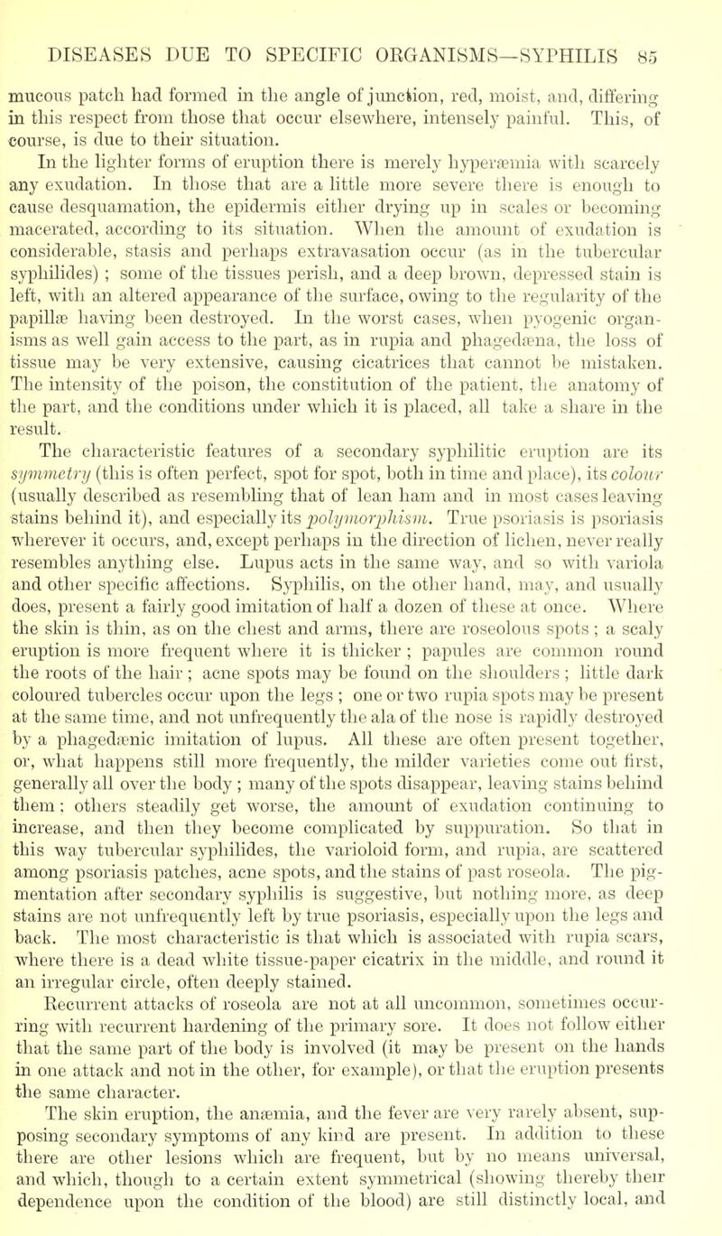 mucous patch had formed in the angle of junction, red, moist, and, differing in this respect from those that occur elsewhere, intensely painful. This, of course, is due to their situation. In the lighter forms of eruption there is merely hyperfemia with scarcely any exudation. In those that are a little more severe there is enough to cause desquamation, the epidermis either drying up in scales or becoming macerated, according to its situation. When the amount of exudation is considerable, stasis and perhaps extravasation occur (as in the tubercular syphilides) ; some of the tissues perish, and a deep brown, depressed stain is left, with an altered appearance of the surface, owing to the regularity of the papillte having been destroyed. In the worst cases, when pyogenic organ- isms as well gain access to the part, as in rupia and phaged;ena, the loss of tissue may be very extensive, causing cicatrices that cannot be mistaken. The intensity of the poison, the constitution of the patient, the anatomy of the part, and the conditions imder which it is placed, all take a share in the result. The characteristic features of a secondary syphilitic eruption are its symmetry (this is often perfect, spot for spot, both in time and place), its colour (usually described as resembhng that of lean ham and in most cases leaving stains behind it), and especially its polymorpMsm. True psoriasis is psoriasis wherever it occurs, and, except perhaps in the direction of lichen, never really resembles anything else. Lupus acts in the same way, and so with variola and other specific affections. Syphilis, on the other hand, may, and usually does, present a fairly good imitation of half a dozen of these at once. Where the skin is thin, as on the chest and arms, there are roseolous spots; a scaly eruption is more frequent where it is thicker ; papules are common round the roots of the hair; acne spots may be found on the shoulders ; little dark coloured tubercles occur upon the legs ; one or two rupia spots may be present at the same time, and not unfrequently the ala of the nose is rapidly destroyed by a phagedienic imitation of lupus. All these are often present together, or, what happens still more frequently, the milder varieties come out first, generally all over the body; many of the spots disappear, leaving stains behind them; others steadily get worse, the amount of exudation continuing to increase, and then they become complicated by suppuration. So that in this way tubercular syphilides, the varioloid form, and rupia, are scattered among psoriasis patches, acne spots, and the stains of past roseola. The pig- mentation after secondary syphilis is suggestive, but nothing more, as deep stains are not unfrequently left by true psoriasis, especially upon the legs and back. The most characteristic is that which is associated with rupia scars, where there is a dead wliite tissue-paper cicatrix in the middle, and round it an irregular circle, often deeply stained. Recurrent attacks of roseola are not at all uncommon, sometimes occur- ring with recurrent hardening of the primary sore. It does not follow either that the same part of the body is involved (it may be present on the hands in one attack and not in the other, for example), or that the eruption presents the same character. The skin eruption, the antemia, and the fever are very rarely absent, sup- posing secondary symptoms of any kind are present. In addition to these there are other lesions which are frequent, but by no means universal, and which, though to a certain extent symmetrical (showing thereby their dependence upon the condition of the blood) are still distinctly local, and