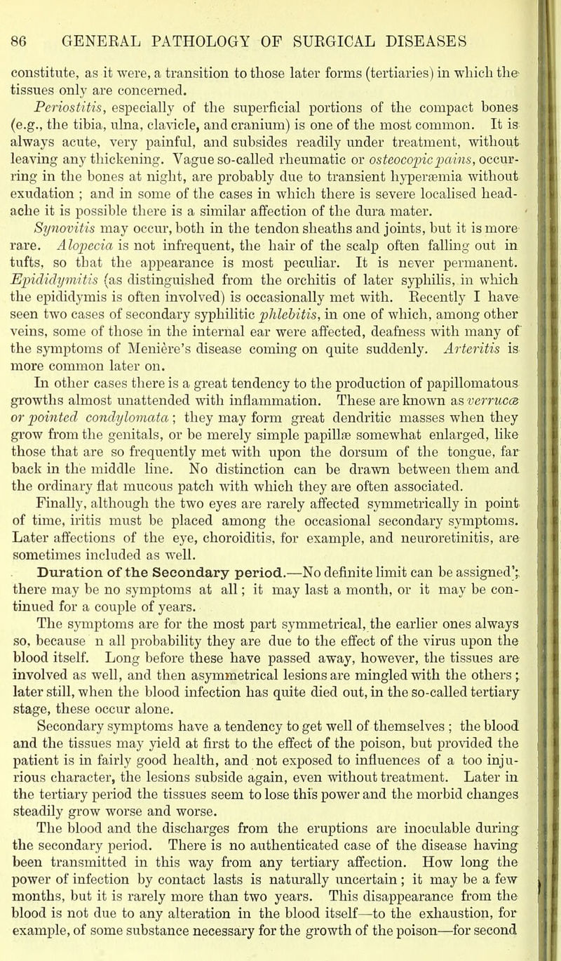 constitute, as it were, a transition to tliose later forms (tertiaries) in wliicli tlie- tissues only are concerned. Periostitis, especially of the superficial portions of the compact bones (e.g., the tibia, ulna, clavicle, and cranium) is one of the most common. It is always acute, very painful, and subsides readily under treatment, without leaving any thickening. Vague so-called rheumatic or osteocojncpains, occur- ring in the bones at night, are probably due to transient hyperfemia without exudation ; and in some of the cases in which there is severe localised head- ache it is possible there is a similar affection of the dura mater. Synovitis may occur, both in the tendon sheaths and joints, but it is more rare. Alopecia is not infrequent, the hair of the scal]3 often falling out in tufts, so that the appearance is most peculiar. It is never permanent. Epididymitis (as distinguished from the orchitis of later syphilis, in which the epididymis is often involved) is occasionally met with. Eecently I have seen two cases of secondary syphilitic phlebitis, in one of which, among other veins, some of those in the internal ear were affected, deafness with many of the symptoms of Meniere's disease coming on quite suddenly. Arteritis is more common later on. In other cases there is a great tendency to the production of papillomatous growths almost unattended with inflammation. These are known as verruccs or pointed condylomata; they may form great dendritic masses when they grow from the genitals, or be merely simple papillfB somewhat enlarged, like those that are so frequently met with upon the dorsum of the tongue, far back in the middle line. No distinction can be drawn between them and the ordinary flat mucous patch with which they are often associated. Finally, although the two eyes are rarely affected symmetrically in point of time, iritis must be placed among the occasional secondary symptoms. Later affections of the eye, choroiditis, for example, and neuroretinitis, are sometimes included as well. Duration of the Secondary period.—No definite limit can be assigned';, there may be no symptoms at all; it may last a month, or it may be con- tinued for a couple of years. The symptoms are for the most part symmetrical, the earlier ones always so, because n all probability they are due to the effect of the virus upon the blood itself. Long before these have passed away, however, the tissues are involved as well, and then asymmetrical lesions are mingled with the others; later still, when the blood infection has quite died out, in the so-called tertiary stage, these occur alone. Secondary symptoms have a tendency to get well of themselves ; the blood and the tissues may yield at first to the effect of the poison, but provided the patient is in fairly good health, and not exposed to influences of a too inju- rious character, the lesions subside again, even without treatment. Later in the tertiary period the tissues seem to lose this power and the morbid changes steadily grow worse and worse. The blood and the discharges from the eruptions are inoculable during the secondary period. There is no authenticated case of the disease having been transmitted in this way from any tertiary affection. How long the power of infection by contact lasts is natm-ally imcertain; it may be a few months, but it is rarely more than two years. This disappearance from the blood is not due to any alteration in the blood itself—to the exhaustion, for example, of some substance necessary for the growth of the poison-—for second