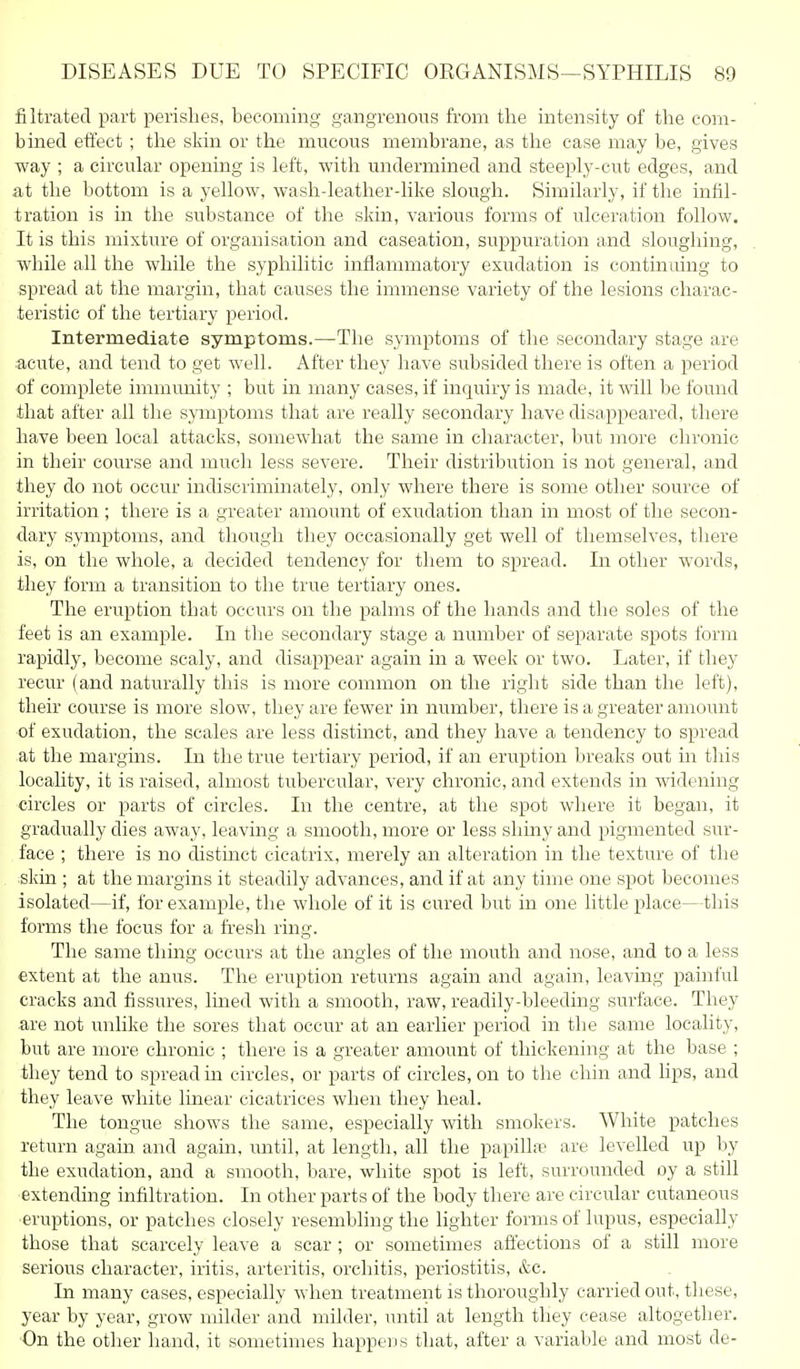 filtrated part perishes, becoming gangrenous from the intensity of the com- bined eti'ect; the sliin or the mucous membrane, as the ease may be, gives way ; a circular opening is left, with undermined and steeply-cut edges, and at the bottom is a yellow, wash-leather-like slough. Similarly, if the infil- tration is in the substance of the skin, various forms of ulceration follow. It is this mixture of organisation and caseation, suppuration and sloughing, while all the while the syphilitic inflammatory exudation is continuing to spread at the margin, that causes the immense variety of the lesions charac- teristic of the tertiary period. Intermediate symptoms.—The symptoms of the secondary stage are acute, and tend to get well. After they have subsided there is often a period of complete immimity ; but in many cases, if inquiry is made, it will be found that after all the symptoms that are really secondary have disappeared, there have been local attacks, somewhat the same in character, but more chronic in their course and much less severe. Their distribution is not general, and they do not occur indiscriminately, only where there is some other source of irritation ; there is a greater amount of exudation than in most of the secon- dary symptoms, and though they occasionally get well of themselves, there is, on the whole, a decided tendency for them to spread. In other words, they form a transition to the true tertiary ones. The eruption that occurs on the palms of the hands and the soles of the feet is an example. In the secondary stage a number of separate spots form rapidly, become scaly, and disappear again in a week or two. Later, if they recur (and naturally this is more common on the right side than the left), their course is more slow, they are fewer in number, there is a greater amount of exudation, the scales are less distinct, and they have a tendency to spread at the margins. In the true tertiary period, if an eruption breaks out in this locality, it is raised, almost tubercular, very chronic, and extends in widening circles or parts of circles. In the centre, at the spot where it began, it gradually dies away, leaving a smooth, more or less shiny and pigmented sur- face ; there is no distinct cicatrix, merely an alteration in the texture of the skin ; at the margins it steadily advances, and if at any time one spot becomes isolated—if, for example, the whole of it is cured but in one little place—this forms the focus for a fresh ring. The same thing occurs at the angles of the mouth and nose, and to a less extent at the anus. The eruption returns again and again, leaving painful cracks and fissures, lined with a smooth, raw, readily-bleeding surface. They are not unlike the sores that occur at an earlier period in the same locality, but are more chronic ; there is a greater amount of thickening at the base ; they tend to spread in circles, or parts of circles, on to the chin and lips, and they leave white linear cicatrices when they heal. The tongue shows the same, especially with smokers. White patches return again and again, until, at length, all the papilLT are levelled up by the exudation, and a smooth, bare, white spot is left, surrounded oy a still extending infiltration. In other parts of the body there are circular cutaneous erui^tions, or patches closely resembling the lighter forms of lupus, especially those that scarcely leave a scar ; or sometimes affections of a still more serious character, iritis, arteritis, orchitis, periostitis, &c. In many cases, especially when treatment is thoroughly carried out, these, year by year, grow milder and milder, until at length they cease altogether. ■On the other hand, it sometimes happens that, after a variable and most de-