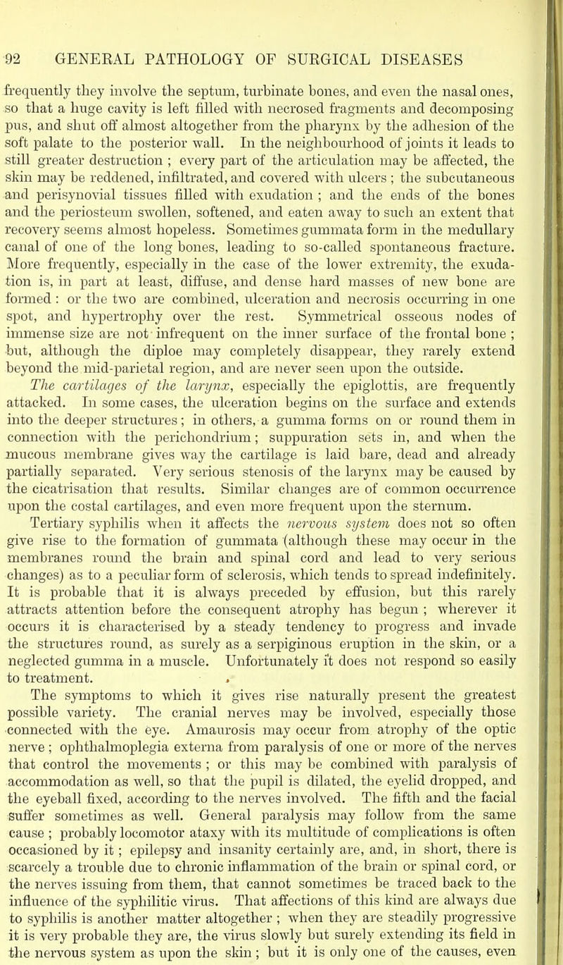 frequently they involve the septum, turbinate hones, and even the nasal ones, so that a huge cavity is left filled with necrosed fragments and decomposing pus, and shut off almost altogether from the pharynx by the adhesion of the soft palate to the posterior wall. In the neighbourhood of joints it leads to still greater destruction ; every part of the articulation may be affected, the skin may be reddened, infiltrated, and covered with ulcers ; the subcutaneous and perisynovial tissues filled with exudation ; and the ends of the bones and the periosteum swollen, softened, and eaten away to such an extent that recovery seems almost hopeless. Sometimes gummata form in the medullary canal of one of the long bones, leading to so-called spontaneous fracture. More frequently, especially in the case of the lower extremity, the exuda- tion is, in part at least, diffuse, and dense hard masses of new bone are formed : or the two are combined, ulceration and necrosis occurring in one spot, and hypertrophy over the rest. Symmetrical osseous nodes of immense size are not infrequent on the inner surface of the frontal bone ; but, although the diploe may completely disappear, they rarely extend beyond the mid-parietal region, and are never seen upon the outside. The cartilages of the larynx, especially the epiglottis, are frequently attacked. In some cases, the ulceration begins on the surface and extends into the deeper structures; in others, a gumma forms on or round them in connection with the perichondrium; suppuration sets in, and when the mucous membrane gives way the cartilage is laid bare, dead and already partially separated. Very serious stenosis of the larynx may be caused by the cicatrisation that results. Similar changes are of common occurrence upon the costal cartilages, and even more frequent upon the sternum. Tertiary syphilis when it affects the nervous system does not so often give rise to the formation of gummata (although these may occur in the membranes round the brain and spinal cord and lead to very serious changes) as to a peculiar form of sclerosis, which tends to spread indefinitely. It is probable that it is always preceded by effusion, but this rarely atti'acts attention before the consequent atrophy has begun ; wherever it occurs it is characterised by a steady tendency to progress and invade the structures round, as surely as a serpiginous eruption in the skin, or a neglected gumma in a muscle. Unfortunately i't does not respond so easily to treatment. The symptoms to which it gives rise naturally present the greatest possible variety. The cranial nerves may be involved, especially those connected with the eye. Amaurosis may occur from atrophy of the optic nerve ; ophthalmoplegia externa from paralysis of one or more of the nerves that control the movements ; or this may be combined with paralysis of accommodation as well, so that the pupil is dilated, the eyelid dropped, and the eyeball fixed, according to the nerves involved. The fifth and the facial suffer sometimes as well. General paralysis may follow from the same cause ; probably locomotor ataxy with its multitude of complications is often occasioned by it; epilepsy and insanity certainly are, and, in short, there is scarcely a trouble due to chronic inflammation of the brain or spinal cord, or the nerves issuing fi'om them, that cannot sometimes be traced back to the influence of the syphilitic virus. That affections of this kind are always due to syphilis is another matter altogether ; when they are steadily progressive it is very probable they are, the virus slowly but surely extending its field in the nervous system as upon the skin ; but it is only one of the causes, even