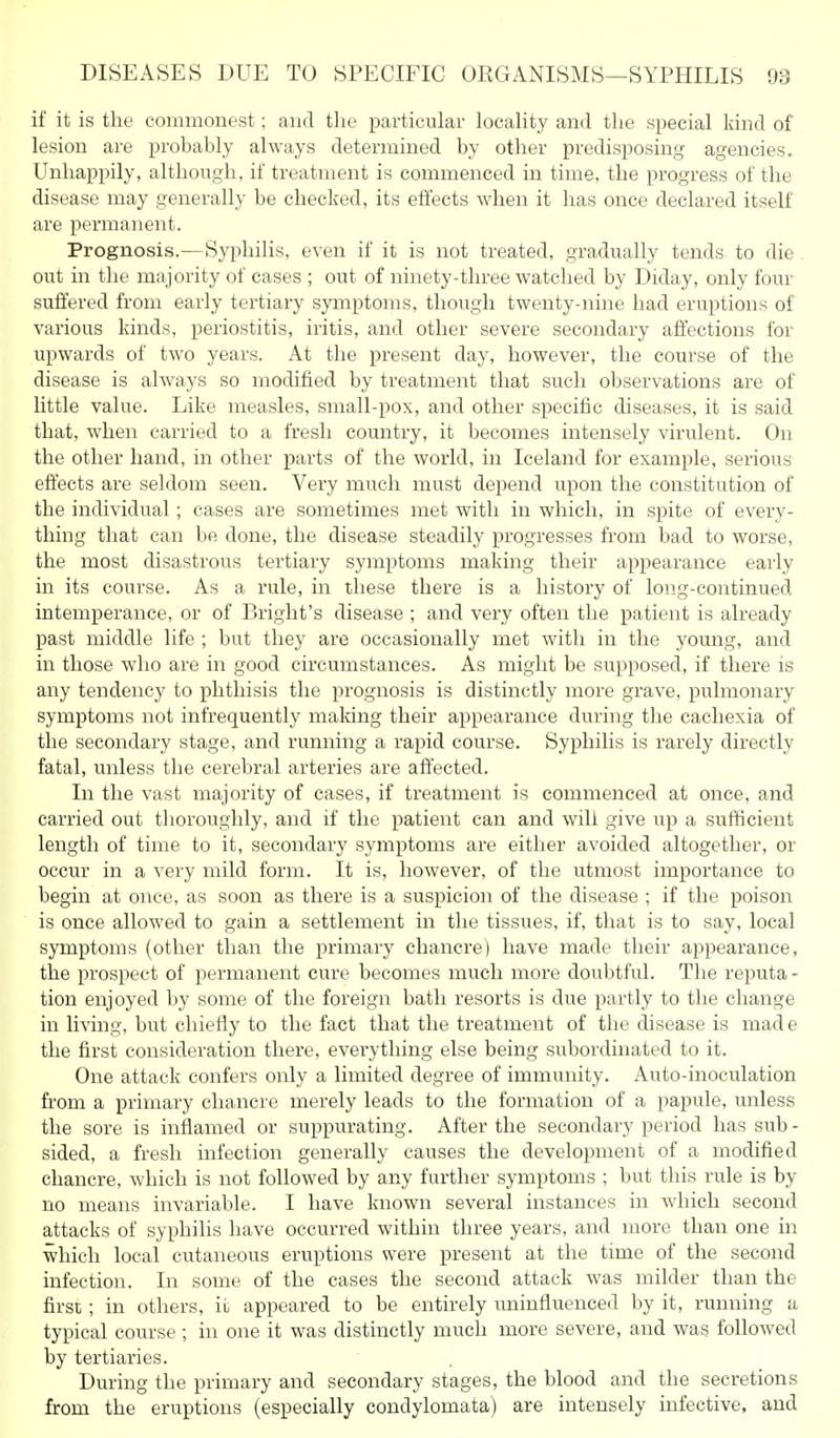 if it is tlie commonest; and the particular locality and the special kind of lesion are probably always determined by other predisposing agencies. Unhappily, although, if treatment is commenced in time, the progress of the disease may generally be checked, its effects when it has once declared itself are permanent. Prognosis.—Syphilis, even if it is not treated, gradually tends to die . out in the majority of cases ; out of ninety-three watched by Diday, only four suffered from early tertiary symptoms, though twenty-nine had eruptions of various kinds, periostitis, iritis, and other severe secondary affections for upwards of two years. At the present day, however, the course of the disease is always so modified by treatment that such observations are of little value. Like measles, small-pox, and other specific diseases, it is said that, when carried to a fresh country, it becomes intensely virulent. On the other hand, in other parts of the world, in Iceland for example, serious effects are seldom seen. Very much must depend upon the constitution of the individual; cases are sometimes met with in which, in spite of every- thing that can be done, the disease steadily progresses from bad to worse, the most disastrous tertiary symptoms making their appearance early in its course. As a rule, in these there is a history of long-continued intemperance, or of Bright's disease ; and very often the patient is already past middle life ; but they are occasionally met with in the young, and in those who are in good circumstances. As might be supposed, if there is any tendency to phthisis the prognosis is distinctly more grave, pulmonary symptoms not infrequently making their appearance during the cachexia of the secondary stage, and running a rapid course. Syphilis is rarely directly fatal, unless the cerebral arteries are affected. In the vast majority of cases, if treatment is commenced at once, and carried out thoroughly, and if the patient can and will give up a sufficient length of time to it, secondary symptoms are either avoided altogether, or occur in a very mild form. It is, however, of the utmost importance to begin at once, as soon as there is a suspicion of the disease ; if the poison is once allowed to gain a settlement in the tissues, if, that is to say, local symptoms (other than the primary chancre) have made their appearance, the prospect of permanent cure becomes much more doubtful. The reputa - tion enjoyed by some of the foreign bath resorts is due partly to the change in living, but chiefly to the fact that the treatment of the disease is made the first consideration there, evei'ything else being subordinated to it. One attack confers only a limited degree of immunity. Auto-inoculation from a primary chancre merely leads to the formation of a papule, unless the sore is inflamed or suppurating. After the secondary period has sub - sided, a fresh infection generally causes the development of a modified chancre, which is not followed by any further symptoms ; but this rule is by no means invariable. I have known several instances in which second attacks of syphilis have occurred within three years, and more than one in which local cutaneous eruptions were present at the time of the second infection. In some of the cases the second attack was milder than the first ; in others, it appeared to be entirely imiuflueuced by it, running a typical course ; in one it was distinctly much more severe, and was followed by tertiaries. During the primary and secondary stages, the blood and the secretions from the eruptions (especially condylomata) are intensely infective, and