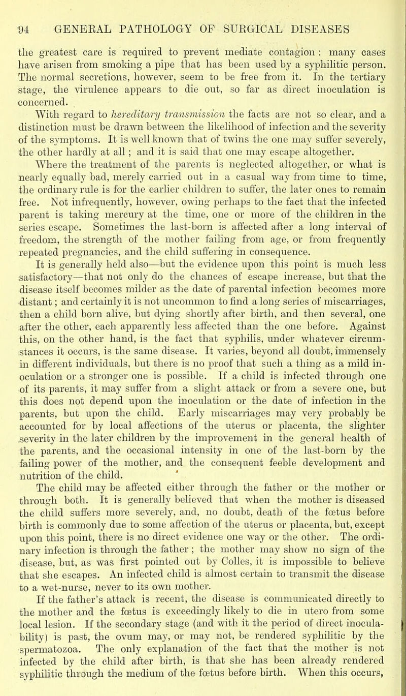 tlie greatest care is required to prevent mediate contagion : many cases have arisen from smoking a pipe that has been used by a syphiHtic person. The normal secretions, however, seem to be free from it. In the tertiary stage, the virulence appears to die out, so far as direct inoculation is concerned. With regard to hereditary transmission the facts are not so clear, and a distinction must be drawn between the likelihood of infection and the severity of the symptoms. It is well known that of twins the one may suffer severely, the other hardly at all; and it is said that one may escape altogether. Where the treatment of the parents is neglected altogether, or what is nearly equally bad, merely carried out in a casual way from time to time, the ordinary rule is for the earlier children to suffer, the later ones to remain free. Not infrequently, however, owing perhaps to the fact that the infected parent is taking mercury at the time, one or more of the children in the series escape. Sometimes the last-born is affected after a long mterval of freedom, the strength of the mother failing from age, or from frequently repeated pregnancies, and the child suffering in consequence. It is generally held also—but the evidence upon this point is much less satisfactory—that not only do the chances of escape increase, but that the disease itself becomes milder as the date of parental infection becomes more •distant; and certainly it is not uncommon to find a long series of miscarriages, then a child born alive, but dying shortly after birth, and then several, one after the other, each apparently less affected than the one before. Against this, on the other hand, is the fact that syphilis, under whatever circum- stances it occurs, is the same disease. It varies, beyond all doubt, immensely in different individuals, but there is no proof that such a thing as a mild in- oculation or a stronger one is possible. If a child is infected through one of its parents, it may suffer from a slight attack or from a severe one, but this does not depend upon the inoculation or the date of infection in the parents, but upon the child. Early miscarriages may very probably be accounted for by local affections of the uterus or placenta, the slighter severity in the later children by the improvement in the general health of the parents, and the occasional intensity in one of the last-born by the failing power of the mother, and the consequent feeble development and nutrition of the child. The child may be affected either through the father or the mother or through both. It is generally believed that when the mother is diseased the child suffers more severely, and, no doubt, death of the foetus before birth is commonly due to some affection of the uterus or placenta, but, except upon this point, there is no direct evidence one way or the other. The ordi- nary infection is through the father ; the mother may show no sign of the disease, but, as was first pointed out by CoUes, it is impossible to believe that she escapes. An infected child is almost certain to transmit the disease to a wet-nurse, never to its own mother. If the father's attack is recent, the disease is communicated directly to the mother and the foetus is exceedingly likely to die in utero from some local lesion. If the secondary stage (and with it the period of direct inocula- bility) is past, the ovum may, or may not, be rendered syphihtic by the spermatozoa. The only explanation of the fact that the mother is not infected by the child after birth, is that she has been already rendered syphihtic through the medium of the foetus before birth. When this occurs,