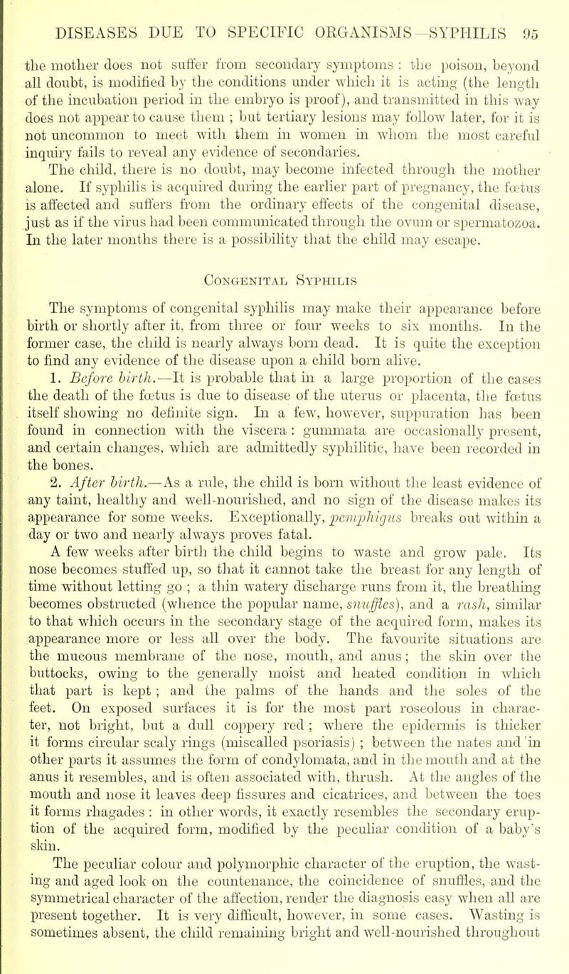 the mother does not suffer from secondary symptoms : the poison, beyond all doubt, is modified by the conditions under which it is acting (the length of the incubation period in the embryo is proof), and transmitted in this way does not appear to cause them ; but tertiary lesions may follow later, for it is not uncommon to meet with them in women in whom the most careful inquiry fails to reveal any evidence of secondaries. The child, there is no doubt, may become infected through the mother alone. If syphilis is acquired during the earlier part of pregnancy, the fcetus is affected and suffers fi'om the ordinary effects of the congenital disease, just as if the virus had been communicated through the ovum or spermatozoa. In the later months there is a possibility that the child may escape. Congenital Syphilis The symptoms of congenital syphilis may make their appearance before birth or shortly after it, from three or four weeks to six months. In the former case, the child is nearly always born dead. It is quite the exception to find any evidence of the disease upon a child born alive. 1. Before birth.—It is probable that in a large proportion of the cases the death of the foetus is due to disease of the uterus or placenta, the foetus itself showing no definite sign. In a few, however, suppuration has been found in connection with the viscera : gummata are occasionally present, and certain changes, which are admittedly syphilitic, have been recorded in the bones. 2. After birth.—As a rule, the child is born without the least evidence of any taint, healthy and well-nourished, and no sign of the disease makes its appearance for some weeks. Exceptionally, i^emiMgus breaks out within a day or two and nearly always proves fatal. A few weeks after birth the child begins to waste and grow pale. Its nose becomes stuffed up, so that it cannot take the breast for any length of time without letting go ; a thin watery discharge runs from it, the breathing becomes obstructed (whence the popular name, snuffles), and a rash, similar to that which occurs in the secondary stage of the acquired form, makes its appearance more or less all over the body. The favourite situations are the mucous membrane of the nose, mouth, and anus; the skin over the buttocks, owing to the generally moist and heated condition in which that part is kept; and the palms of the hands and the soles of the feet. On exposed surfaces it is for the most part roseolous in charac- ter, not bright, but a dull coppery red ; where the epidermis is thicker it forms circular scaly rings (miscalled psoriasis) ; between the nates and'in other parts it assumes the form of condylomata, and in the mouth and at the anus it resembles, and is often associated with, thrush. At the angles of the mouth and nose it leaves deep fissures and cicatrices, and between the toes it forms rhagades : in other words, it exactly resembles the secondary erup- tion of the acquired form, modified by the pecuUar con<lition of a baby's skin. The peculiar colour and polymorphic character of the eruption, the wast- ing and aged look on the countenance, the coincidence of snuffles, and the symmetrical character of the affection, render the diagnosis easy when all are present together. It is very difficult, however, in some cases. Wasting is sometimes absent, the child remaining bright and well-nourished throughout