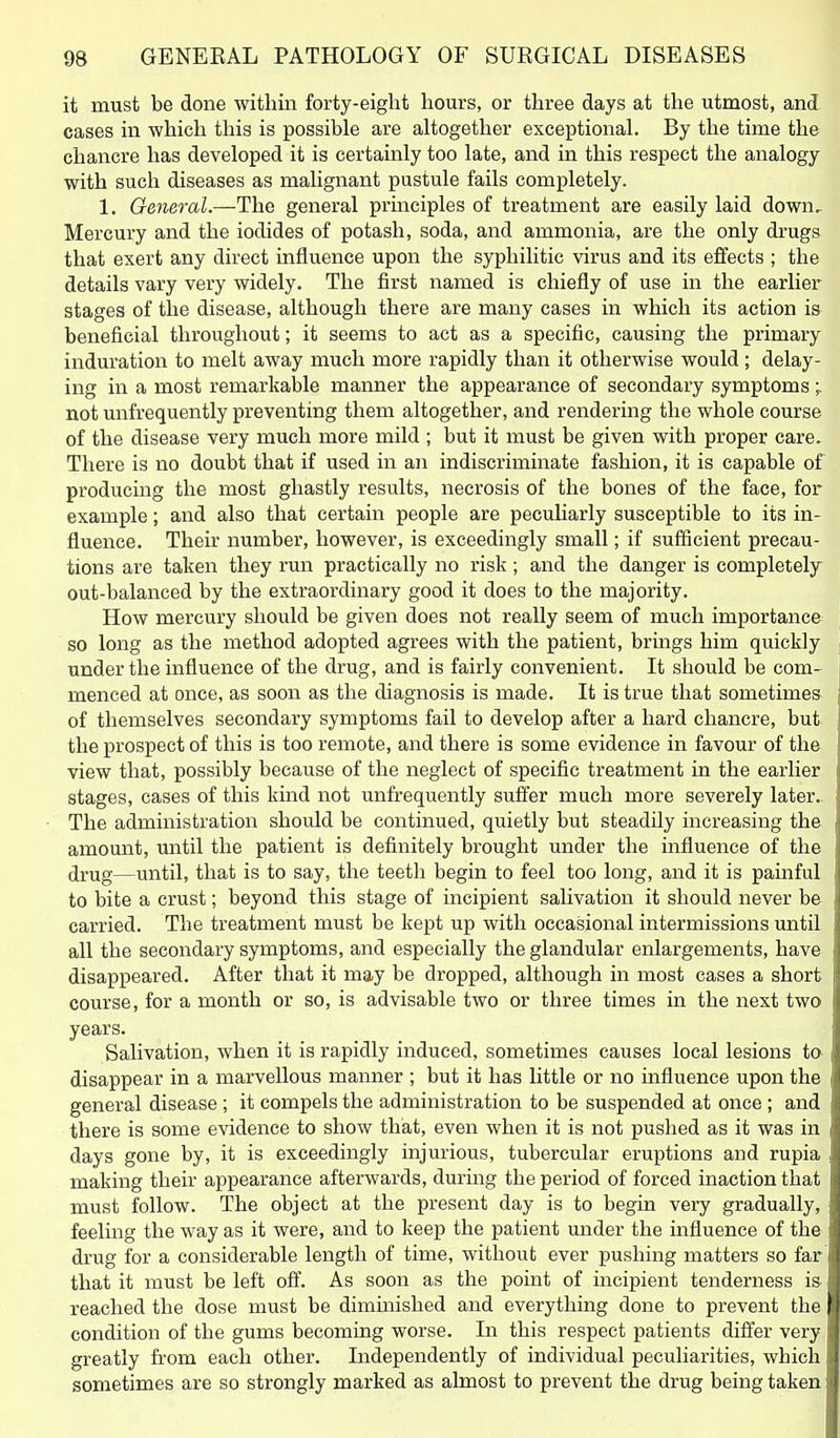 it must be done within forty-eight hours, or three days at the utmost, and cases in which this is possible are altogether exceptional. By the time the chancre has developed it is certainly too late, and in this respect the analogy with such diseases as malignant pustule fails completely. 1. General.—The general principles of treatment are easily laid down,. Mercury and the iodides of potash, soda, and ammonia, are the only drugs that exert any direct influence upon the syphilitic virus and its effects ; the details vary very widely. The first named is chiefly of use in the earlier stages of the disease, although there are many cases in which its action is beneficial throughout; it seems to act as a specific, causing the primary induration to melt away much more rapidly than it otherwise would; delay- ing in a most remarkable manner the appearance of secondary symptoms;. not unfrequently preventing them altogether, and rendering the whole course of the disease very much more mild ; but it must be given with proper care. There is no doubt that if used in an indiscriminate fashion, it is capable of producing the most ghastly results, necrosis of the bones of the face, for example; and also that certain people are peculiarly susceptible to its in- fluence. Their number, however, is exceedingly small; if sufficient precau- tions are taken they run practically no risk; and the danger is completely out-balanced by the extraordinary good it does to the majority. How mercury should be given does not really seem of much importance so long as the method adopted agrees with the patient, brings him quickly under the influence of the drug, and is fairly convenient. It should be com- menced at once, as soon as the diagnosis is made. It is true that sometimes of themselves secondary symptoms fail to develop after a hard chancre, but the prospect of this is too remote, and there is some evidence in favour of the view that, possibly because of the neglect of specific treatment in the earlier stages, cases of this kind not unfrequently suffer much more severely later.. The administration should be continued, quietly but steadily increasing the amount, until the patient is definitely brought under the influence of the drug—until, that is to say, the teeth begin to feel too long, and it is painful to bite a crust; beyond this stage of incipient salivation it should never be carried. The treatment must be kept up with occasional intermissions until all the secondary symptoms, and especially the glandular enlargements, have disappeared. After that it may be dropped, although in most cases a short course, for a month or so, is advisable two or three times in the next two years. Salivation, when it is rapidly induced, sometimes causes local lesions ta disappear in a marvellous manner ; but it has little or no influence upon the general disease ; it compels the administration to be suspended at once ; and there is some evidence to show that, even when it is not pushed as it was in days gone by, it is exceedingly injurious, tubercular eruptions and rupia making their appearance afterwards, during the period of forced inaction that must follow. The object at the present day is to begin very gradually, feeling the way as it were, and to keep the patient mider the influence of the drug for a considerable length of time, without ever pushing matters so far that it must be left off. As soon as the point of incipient tenderness is reached the dose must be dimmislied and everything done to prevent the condition of the gums becoming worse. In this respect patients differ very greatly from each other. Independently of individual peculiarities, which sometimes are so strongly marked as almost to prevent the drug being taken