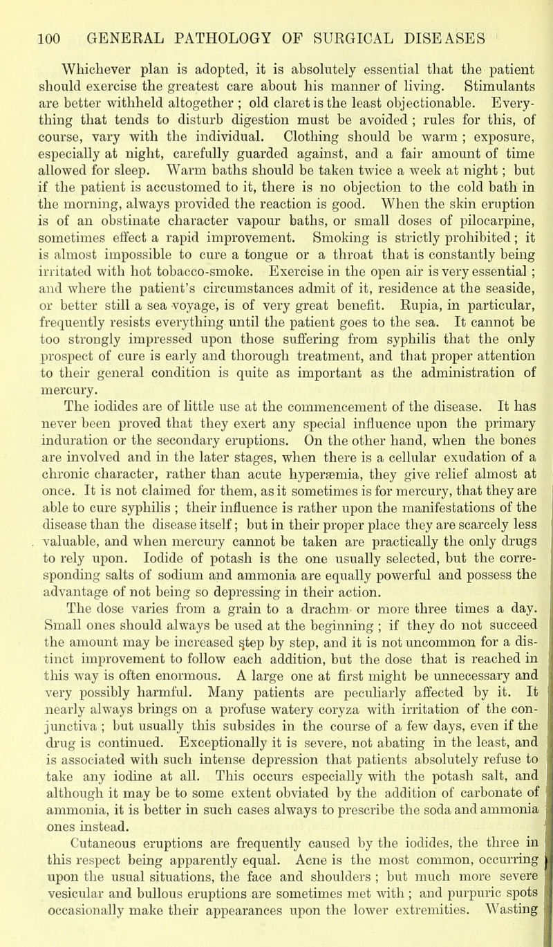 Whichever plan is adopted, it is absolutely essential that the patient should exercise the greatest care about his manner of living. Stimulants are better withheld altogether ; old claret is the least objectionable. Every- thing that tends to disturb digestion must be avoided ; rules for this, of course, vary with the individual. Clothing should be warm ; exposure, especially at night, carefully guarded against, and a fair amount of time allowed for sleep. Warm baths should be taken twice a week at night; but if the patient is accustomed to it, there is no objection to the cold bath in the morning, always provided the reaction is good. When the skin eruption is of an obstinate character vapour baths, or small doses of pilocarpine, sometimes effect a rapid improvement. Smoking is strictly prohibited; it is almost impossible to cure a tongue or a throat that is constantly being irritated with hot tobacco-smoke. Exercise in the open air is very essential ; and where the patient's circumstances admit of it, residence at the seaside, or better still a sea voyage, is of very great benefit. Eupia, in particular, frequently resists everything until the patient goes to the sea. It cannot be too strongly impressed upon those suffering from syphilis that the only prospect of cure is early and thorough treatment, and that proper attention to their general condition is quite as important as the administration of mercury. The iodides are of little use at the commencement of the disease. It has never been proved that they exert any special influence upon the primary induration or the secondary eruptions. On the other hand, when the bones are involved and in the later stages, when there is a cellular exudation of a chronic character, rather than acute hyperaemia, they give relief almost at once. It is not claimed for them, as it sometimes is for mercury, that they are able to cure syphilis ; their influence is rather upon the manifestations of the disease than the disease itself; but in their proper place they are scarcely less valuable, and when mercury cannot be taken are practically the only drugs to rely upon. Iodide of potash is the one usually selected, but the corre- sponding salts of sodium and ammonia are equally powerful and possess the advantage of not being so depressing in their action. The dose varies from a grain to a drachm or more three times a day. Small ones should always be used at the beginning ; if they do not succeed the amount may be increased §tep by step, and it is not uncommon for a dis- tinct improvement to follow each addition, but the dose that is reached in this way is often enormous. A large one at first might be unnecessary and very possibly harmful. Many patients are peculiarly affected by it. It nearly always brings on a profuse watery coryza with irritation of the con- junctiva ; but usually this subsides in the course of a few days, even if the drug is continued. Exceptionally it is severe, not abating in the least, and is associated with such intense depression that patients absolutely refuse to take any iodine at all. This occurs especially with the potash salt, and although it may be to some extent obviated by the addition of carbonate of ammonia, it is better in such cases always to prescribe the soda and ammonia ones instead. Cutaneous eruptions are frequently caused by the iodides, the three in this respect being apparently equal. Acne is the most common, occurring upon the usual situations, the face and shoulders ; but much more severe vesicular and bullous eruptions are sometimes met with ; and purpuric spots occasionally make their appearances upon the lower extremities. Wasting