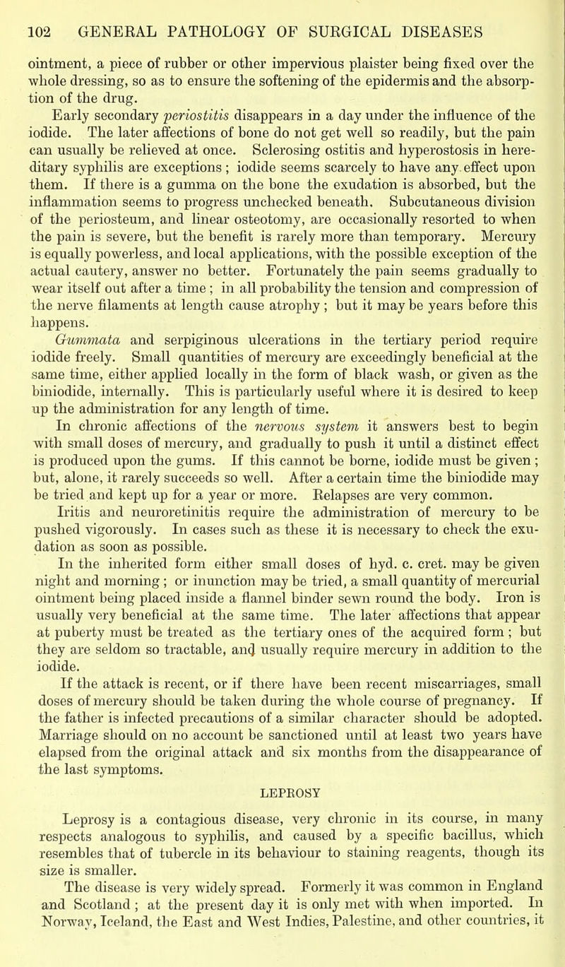 ointment, a piece of rubber or other impervious plaister being fixed over the v^hole dressing, so as to ensure the softening of the epidermis and the absorp- tion of the drug. Early secondary periostitis disappears in a day under the influence of the iodide. The later affections of bone do not get well so readily, but the pain can usually be relieved at once. Sclerosing ostitis and hyperostosis in here- ditary syphilis are exceptions; iodide seems scarcely to have any. effect upon them. If there is a gumma on the bone the exudation is absorbed, but the inflammation seems to progress unchecked beneath. Subcutaneous division of the periosteum, and linear osteotomy, are occasionally resorted to when the pain is severe, but the benefit is rarely more than temporary. Mercury is equally powerless, and local applications, with the possible exception of the actual cautery, answer no better. Fortunately the pain seems gradually to wear itself out after a time ; in all probability the tension and compression of the nerve filaments at length cause atrophy ; but it may be years before this happens. Gummata and serpiginous ulcerations in the tertiary period require iodide freely. Small quantities of mercury are exceedingly beneficial at the same time, either applied locally in the form of black wash, or given as the biniodide, internally. This is particularly useful where it is desired to keep up the administration for any length of time. In chronic affections of the nervous system it answers best to begin with small doses of mercury, and gradually to push it until a distinct effect is produced upon the gums. If this cannot be borne, iodide must be given ; but, alone, it rarely succeeds so well. After a certain time the biniodide may be tried and kept up for a year or more. Relapses are very common. Iritis and neuroretinitis require the administration of mercury to be pushed vigorously. In cases such as these it is necessary to check the exu- dation as soon as possible. In the inherited form either small doses of hyd. c. cret. may be given night and morning; or inunction may be tried, a small quantity of mercurial ointment being placed inside a flannel binder sewn round the body. Iron is usually very beneficial at the same time. The later affections that appear at puberty must be treated as the tertiary ones of the acquired form ; but they are seldom so tractable, an^ usually require mercury in addition to the iodide. If the attack is recent, or if there have been recent miscarriages, small doses of mercury should be taken during the whole course of pregnancy. If the father is infected precautions of a similar character should be adopted. Marriage should on no account be sanctioned until at least two years have elapsed from the original attack and six months from the disappearance of the last symptoms. LEPEOSY Leprosy is a contagious disease, very chronic in its course, in many respects analogous to syphilis, and caused by a specific bacillus, which resembles that of tubercle in its behaviour to staining reagents, though its size is smaller. The disease is very widely spread. Formerly it was common in England and Scotland ; at the present day it is only met with when imported. In Norway, Iceland, the East and West Indies, Palestine, and other countries, it