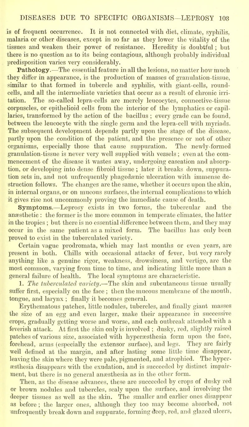 is of frequent occurrence. It is not connected with diet, climate, syphilis, malaria or other diseases, except in so far as they lower the vitality of the tissues and weaken their power of resistance. Heredity is doubtful; but there is no question as to its being contagious, although probably individual predisposition varies very considerably. Pathology.—The essential feature in all the lesions, no matter how much they differ in appearance, is the production of masses of granulation-tissue, similar to that formed in tubercle and syphilis, with giant-cells, round- cells, and all the intermediate varieties that occur as a result of chronic irri- tation. The so-called lepra-cells are merely leucocytes, connective-tissue corpuscles, or epithelioid cells from the interior of the lymphatics or capil- laries, transformed by the action of the bacillus ; every grade can be found, between the leucocyte with the single germ and the lepra-cell with myriads. The subsequent development depends partly upon the stage of the disease, partly upon the condition of the patient, and the presence or not of other organisms, especially those that cause suppuration. The newly-formed granulation-tissue is never very well supplied with vessels; even at the com- mencement of the disease it wastes away, undergoing caseation and absorp- tion, or developing into dense fibroid tissue ; later it breaks down, suppura- tion sets in, and not unfrequently phagedasnic ulceration with immense de- struction follows. The changes are the same, whether it occurs upon the skin, in internal organs, or on mucous surfaces, the internal complications to which it gives rise not uncommonly proving the immediate cause of death. Symptoms.—Leprosy exists in two forms, the tubercular and the anfesthetic : the former is the more common in temperate climates, the latter in the tropics ; but there is no essential difference between them, and they may occur in the same patient as a mixed form. The bacillus has only been proved to exist in the tuberculated variety. Certain vague prodromata, which may last months or even years, are present in both. Chills with occasional attacks of fever, but very rarely anything like a genuine rigor, weakness, drowsiness, and vertigo, are the most common, varying from time to time, and indicating little more than a general failure of health. The local symptoms are characteristic. 1. The tuberculated variety.—The skin and subcutaneous tissue usually suffer first, especially on the face ; then the mucous membrane of the mouth, tongue, and larynx ; finally it becomes general. Erythematous patches, little nodules, tubercles, and finally giant masses the size of an egg and even larger, make their appearance in successive crops, gradually getting worse and worse, and each outbreak attended with a feverish attack. At first the skin only is involved ; dusky, red, slightly raised patches of various size, associated with hyperjesthesia form upon the face, forehead, arms (especially the extensor surface), and legs. They are fairly well defined at the margin, and after lasting some Httle time disappear, leaving the skin where they were pale, pigmented, and atrophied. The hyper- esthesia disappears with the exudation, and is succeeded by distinct impair- ment, but there is no general anfesthesia as in the other form. Then, as the disease advances, these are succeeded by crops of dusky red or brown nodules and tubercles, scaly upon the surface, and involving the deeper tissues as well as the skin. The smaller and earlier ones disappear as before ; the larger ones, althovigh they too may become absorbed, not unfrequently break down and suppurate, forming deep, red, and glazed ulcers,