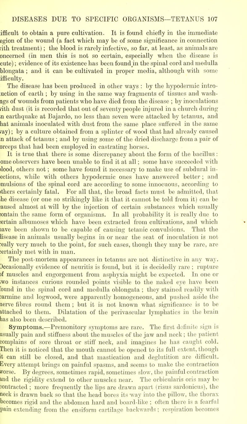 ifficult to obtain a pure cultivation. It is found chiefly in the immediate egion of the wound (a fact which may be of some significance in connection /ith treatment); the blood is rarely infective, so far, at least, as animals are oncerned (in men this is not so certain, especially when the disease is cute); evidence of its existence has been found_in the spinal cord and medulla blongata ; and it can be cultivated in proper media, although with some ifficulty. The disease has been produced in other ways : by the hypodermic intro- uction of earth ; by using in the same way fragments of tissues and wash- ags of wounds from patients who have died from the disease ; by inoculations ?ith dust (it is recorded that out of seventy people injured in a church during ,n earthquake at Bajardo, no less than seven were attacked by tetanus, and hat animals inoculated with dust from the same place suffered in the same ?ay); by a culture obtained from a splinter of wood that had already caused ,n attack of tetanus ; and by using some of the dried discharge from a pair of orceps that had been employed in castrating horses. It is true that there is some discrepancy about the form of the bacillus : ome observers have been unable to find it at all; some have succeeded with )lood, others not; some have found it necessary to make use of subdural in- actions, while with others hypodermic ones have answered better ; and imulsions of the spinal cord are according to some innocuous, according to )thers certainly fatal. For all that, the broad facts must be admitted, that ihe disease (or one so strikingly like it that it cannot be told from it) can be iaused almost at will by the injection of certain substances which usually iontain the same form of organisms. In all probability it is really due to iertain albumoses which have been extracted from cultivations, and which lave been shoAvn to be capable of causing tetanic convulsions. That the iisease in animals usually begins in or near the seat of inoculation is not really very much to the point, for such cases, though they may be rare, are iertauily met with m man. The post-mortem appearances in tetanus are not distinctive in any way. Dccasionally evidence of neuritis is found, but it is decidedly rare ; rupture )f muscles and engorgement from asphyxia might be expected. In one or iwo instances curious rounded points visible to the naked eye have been ound in the spmal cord and medulla oblongata ; they stained readily with Jarmine and logwood, were apparently homogeneous, and pushed aside the aerve fibres roimd them ; but it is not known what significance is to be ittached to them. Dilatation of the perivascular lymphatics in the brain has also been described. Symptoms.—Pi'emonitory symptoms are rare. The first definite sign is usually pain and stiffness about the muscles of the jaw and neck ; the patient complains of sore throat or stiff neck, and imagines he has caught cold. Then it is noticed that the mouth cannot be opened to its full extent, though it can still be closed, and that mastication and deglutition are difficult. Every attempt brings on painful spasms, and seems to make the contraction ivorse. By degrees, sometimes rapid, sometimes slow, the painful contraction md the rigidity extend to other muscles near. The orbicularis oris may be contracted ; more frequently the lips are drawn apart (risus sardonicus), the neck is drawn back so that the head bores its -way into the pillow, the thorax becomes rigid and the abdomen hard and board-like ; often there is a fearful pain extending from the ensiform cartilage backwards ; respiration becomes