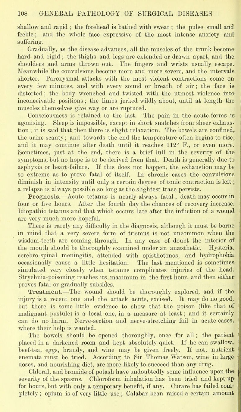 shallow and rapid ; the forehead is bathed with sweat; the pulse small and feeble; and the whole face expressive of the most intense anxiety and suffering. Gradually, as the disease advances, all the muscles of the trunk become hard and rigid; the thighs and legs are extended or drawn apart, and the shoulders and arms thrown out. The fingers and wrists usually escape. Meanwhile the convulsions become more and more severe, and the intervals shorter. Paroxysmal attacks with the most violent contractions come on every few minutes, and with every sound or breath of air ; the face i& distorted; the body wrenched and twisted with the utmost violence into inconceivable positions; the limbs jerked \vildly about, until at length the muscles themselves give way or are ruptured. Consciousness is retained to the last. The pain in the acute forms is agonising. Sleep is impossible, except in short snatches from sheer exhaus- tion ; it is said that, then there is slight relaxation. The bowels are confined, the urine scanty; and towards the end the temperature often begins to rise, and it may continue after death until it reaches 112° F., or even more. Sometimes, just at the end, there is a brief lull in the severity of the symptoms, but no hope is to be derived from that. Death is generally due to asphyxia or heart-failure. If this does not happen, the exhaustion may be so extreme as to prove fatal of itself. In chronic cases the convulsions diminish in intensity until only a certain degree of tonic contraction is left; a relapse is always possible so long as the slightest trace persists. Prognosis.—Acute tetanus is nearly always fatal; death may occur in four or five hours. After the fourth day the chances of recovery increase. Idiopathic tetanus and that which occurs late after the infliction of a wound are very much more hopeful. There is rarely any difficulty in the diagnosis, although it must be borne in mind that a very severe form of trismus is not uncommon when the wisdom-teeth are coming, through. In any case of doubt the interior of the mouth should be thoroughly examined under an anjesthetic. Hysteria, cerebro-spinal meningitis, attended with opisthotonos, and hydrophobia occasionally cause a little hesitation. The last mentioned is sometimes simulated very closely when tetanus complicates injuries of the head. Strychnia-poisoning reaches its maximum in the first hour, and then either proves fatal or gradually subsides. Treatment.—The wound should be thoroughly explored, and if the injury is a recent one and the attack acute, excised. It may do no good, but there is some little evidence to show that the poison (like that of malignant pustule) is a local one, in a measure at least; and it certainly can do no harm. Nerve-section and nerve-stretching fail in acute cases, where their help is wanted. The bowels should be opened thoroughly, once for all; the patient placed in a darkened room and kept absolutely quiet. If he can swallow, beef-tea, eggs, brandy, and wine may be given freely. If not, nutrient enemata must be tried. According to Sir Thomas Watson, wine in large doses, and nourishing diet, are more likely to succeed than any drug. Chloral, and bromide of potash have undoubtedly some influence upon the severity of the spasms. Chloroform inhalation has been tried and kept up for hours, but with only a temporary benefit, if any. Curare has failed com- pletely ; opium is of very little use ; Calabar-bean raised a certain amount