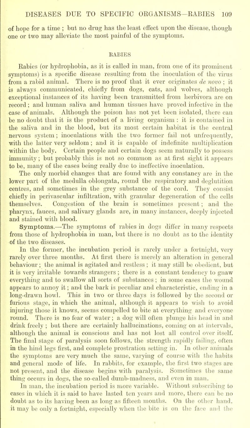 of hope for a time ; but no drug has the least effect upon the disease, though one or two may alleviate the most painful of the symptoms. EABIES Rabies (or hydrophobia, as it is called in man, from one of its prominent symptoms) is a specific disease resulting from the inoculation of the virus from a rabid animal. There is no proof that it ever originates de novo ; it is always communicated, chiefly from dogs, cats, and wolves, although exceptional instances of its having been transmitted from herbivora are on record; and human saliva and human tissues have proved infective in the case of animals. Although the poison has not yet been isolated, there can be no doubt that it is the product of a living organism : it is contained in the saliva and in the blood, but its most certain habitat is the central nervous system; inoculations with the two former fail not unfrequently, with the latter very seldom; and it is capable of indefinite multiplication within the body. Certain people and certain dogs seem naturally to possess immunity; but probably this is not so common as at first sight it appears to be, many of the cases being really due to ineffective inoculation. The only morbid changes that are found with any constancy are in the lower part of the medulla oblongata, round the respiratory and deglutition centres, and sometimes in the grey substance of the cord. They consist chiefly in perivascular infiltration, with granular degeneration of the cells themselves. Congestion of the brain is sometimes present; and the pharynx, fauces, and salivary glands are, in many instances, deeply injected and stained with blood. Symptoms.—The symptoms of rabies in dogs difier in many respects from those of hydrophobia in man, but there is no doubt as to the identity of the two diseases. In the former, the incubation period is rarely under a fortnight, very rarely over three months. At first there is merely an alteration in general behaviour; the animal is agitated and restless ; it may still be obedient, but it is very irritable towards strangers ; there is a constant tendency to gnaw everything and to swallow all sorts of substances ; in some cases the wound appears to annoy it; and the bark is peculiar and characteristic, ending in a long-drawn howl. This in two or three days is followed by the second or furious stage, in which the animal, although it appears to wish to avoid injuring those it knows, seems compelled to bite at everything and everyone round. There is no fear of water; a dog will often plunge his head in and drink freely ; but there are certainly hallucinations, coming on at intervals, although the animal is conscious and has not lost all control over itself. The final stage of paralysis soon follows, the strength rapidly failing, often in the hind legs first, and complete prostration setting in. In other animals the symptoms are very much the same, varying of course with the habits and general mode of life. In rabbits, for example, the first two stages are not present, and the disease begins with paralysis. Sometimes the same thing occurs in dogs, the so-called dumb-madness, and even in man. In man, the incubation period is more variable. Without subscribing to cases in which it is said to have lasted ten years and more, there can be no doubt as to its having been as long as fifteefi months. On the other hand, it may be only a fortnight, especially when the bite is on the face and the