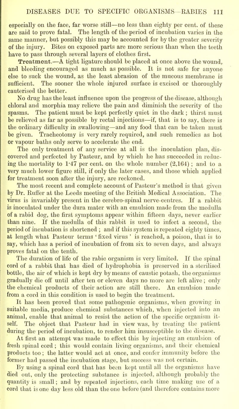 especially on the face, far worse still—no less than eighty per cent, of these are said to prove fatal. The length of the period of incubation varies in the same manner, but possibly this may be accounted for by the greater severity of the injury. Bites on exposed parts are more serious than when the teeth have to pass through several layers of clothes first. Treatment.—A tight ligature should be placed at once above the wound,, and bleeding encouraged as much as possible. It is not safe for anyone else to suck the wound, as the least abrasion of the mucous membrane is sufficient. The sooner the whole injured surface is excised or thoroughly cauterised the better. No di'ug has the least influence upon the progress of the disease, although chloral and morphia may relieve the pain and diminish the severity of the spasms. The patient must be kept perfectly quiet in the dark ; thirst must be relieved as far as possible by rectal injections—if, that is to say, there is the ordinary difficulty in swallowing—and any food that can be taken must be given. Tracheotomy is very rarely required, and such remedies as hot or vapour baths only serve to accelerate the end. The only treatment of any service at all is the inoculation plan, dis- covered and perfected by Pasteur, and by which he has succeeded in reduc- ing the mortality to 1*47 per cent, on the whole number (2,164) ; and to a very much lower figure still, if only the later cases, and those which applied for treatment soon after the injury, are reckoned. The most recent and complete account of Pasteur's method is that given by Dr. Euffer at the Leeds meeting of the British Medical Association. The virus is invariably present in the cerebro-spinal nerve-centres. If a rabbit is inoculated under the dura mater with an emulsion made from the medulla of a rabid dog, the first symptoms appear within fifteen days, never earlier than nine. If the medulla of this rabbit is used to infect a second, the period of incubation is shortened ; and if this system is repeated eighty times, at length what Pasteur terms ' fixed virus ' is reached, a poison, that is to say, which has a period of incubation of from six to seven days, and always proves fatal on the tenth. The duration of life of the rabic organism is very limited. If the spinal cord of a rabbit that has died of hydrophobia is preserved in a sterilised bottle, the air of which is kept dry by means of caustic potash, the organisms gradually die off until after ten or eleven days no more are left alive ; only the chemical products of their action are still there. An emulsion made from a cord in this condition is used to begin the treatment. It has been proved that some pathogenic organisms, when growing in suitable media, produce chemical substances which, when injected into an animal, enable that animal to resist the action of the specific organism it- self. The object that Pasteur had in view was, by treating the patient during the period of incubation, to render him insusceptible to the disease. At first an attempt was made to eft'ect this by injecting an emulsion of fresh spinal cord ; this would contain living oi'ganisms, and their chemical products too ; the latter would act at once, and confer immunity before the former had passed the incubation stage, but success was not certain. By using a spinal cord that has been kept until all the organisms have died out. only the protecting substance is injected, although probably the quantity is small; and by repeated injections, each time making use of a cord that is one day less old than the one before (and therefore contains more