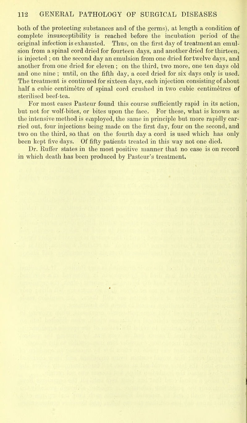 both of the protecting substances and of the germs), at length a condition of complete insusceptibility is reached before the incubation period of the original infection is exhausted. Thus, on the first day of treatment an emul- sion from a spinal cord dried for fourteen days, and another dried for thirteen, is injected ; on the second day an emulsion from one dried for twelve days, and another from one dried for eleven; on the third, two more, one ten days old and one nine; until, on the fifth day, a cord dried for six days only is used. The treatment is continued for sixteen days, each injection consisting of about half a cubic centimetre of spinal cord crushed in two cubic centimetres of sterilised beef-tea. For most cases Pasteur found this course sufficiently rapid in its action, but not for wolf-bites, or bites upon the face. For these, what is known as the intensive method is employed, the same in principle but more rapidly car- ried out, four injections being made on the first day, four on the second, and two on the third, so. that on the fourth day a cord is used which has only been kept five days. Of fifty patients treated in this way not one died. Dr. Rulfer states in the most positive manner that no case is on record in which death has been produced by Pasteur's treatment.