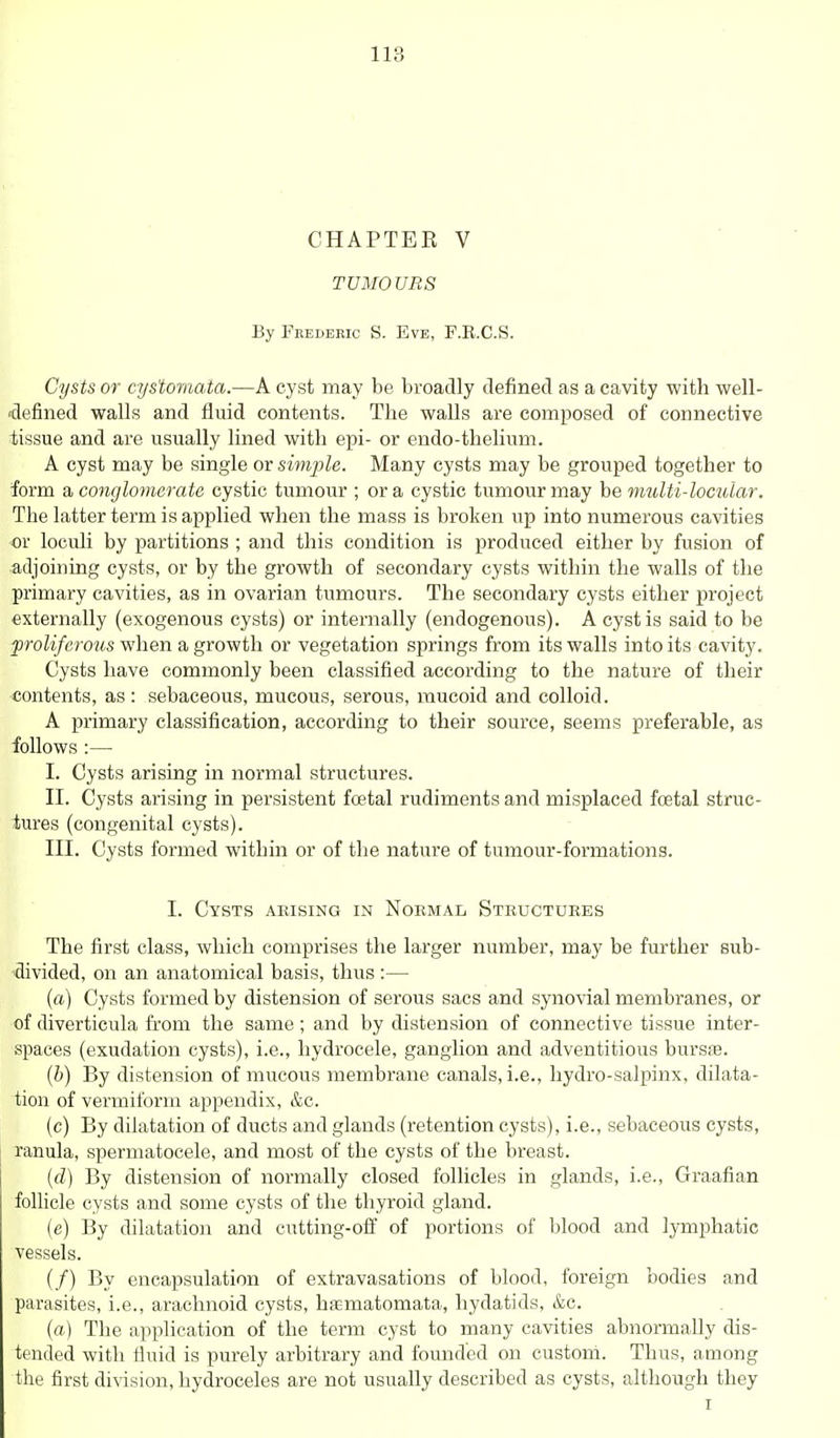 CHAPTER V TUMOURS By Frederic S. Eve, F.B.C.S. Cysts or cys'tomata.—A cyst may be broadly defined as a cavity with well- 'defined walls and fluid contents. The walls are composed of connective tissue and are usually lined with epi- or endo-thelium. A cyst may be single or simple. Many cysts may be grouped together to form a conglornerate cystic tumour ; or a cystic tumour may be multi-locular. The latter term is applied when the mass is broken up into numerous cavities or loculi by partitions ; and this condition is produced either by fusion of adjoining cysts, or by the growth of secondary cysts within the walls of the primary cavities, as in ovarian tumours. The secondary cysts either project externally (exogenous cysts) or internally (endogenous). A cyst is said to be proliferous when a growth or vegetation springs from its walls into its cavity. Cysts have commonly been classified according to the nature of their contents, as: sebaceous, mucous, serous, mucoid and colloid. A primary classification, according to their source, seems preferable, as follows :— I. Cysts arising in normal structures. II. Cysts arising in persistent fcetal rudiments and misplaced foetal struc- tures (congenital cysts). III. Cysts formed within or of the nature of tumour-formations. I. Cysts arising in Normal Structures The first class, which comprises the larger number, may be further sub- divided, on an anatomical basis, thus :— (a) Cysts formed by distension of serovis sacs and synovial membranes, or of diverticula from the same ; and by distension of connective tissue inter- spaces (exudation cysts), i.e., hydrocele, ganglion and adventitious bursse. (b) By distension of mucous membrane canals, i.e., hydro-salpinx, dilata- tion of vermiform appendix, &c. (c) By dilatation of ducts and glands (retention cysts), i.e., sebaceous cysts, ranula, spermatocele, and most of the cysts of the breast. (d) By distension of normally closed follicles in glands, i.e., Graafian folHcle cysts and some cysts of the thyroid gland. (e) By dilatation and cutting-off of portions of l)lood and lymphatic vessels. (/) By encapsulation of extravasations of blood, foreign bodies and parasites, i.e., arachnoid cysts, hsmatomata, hydatids, &c. (a) The application of the term cyst to many cavities abnormally dis- tended with fluid is purely arbitrary and founded on custorri. Thus, among the first division, hydroceles are not usually described as cysts, although they I