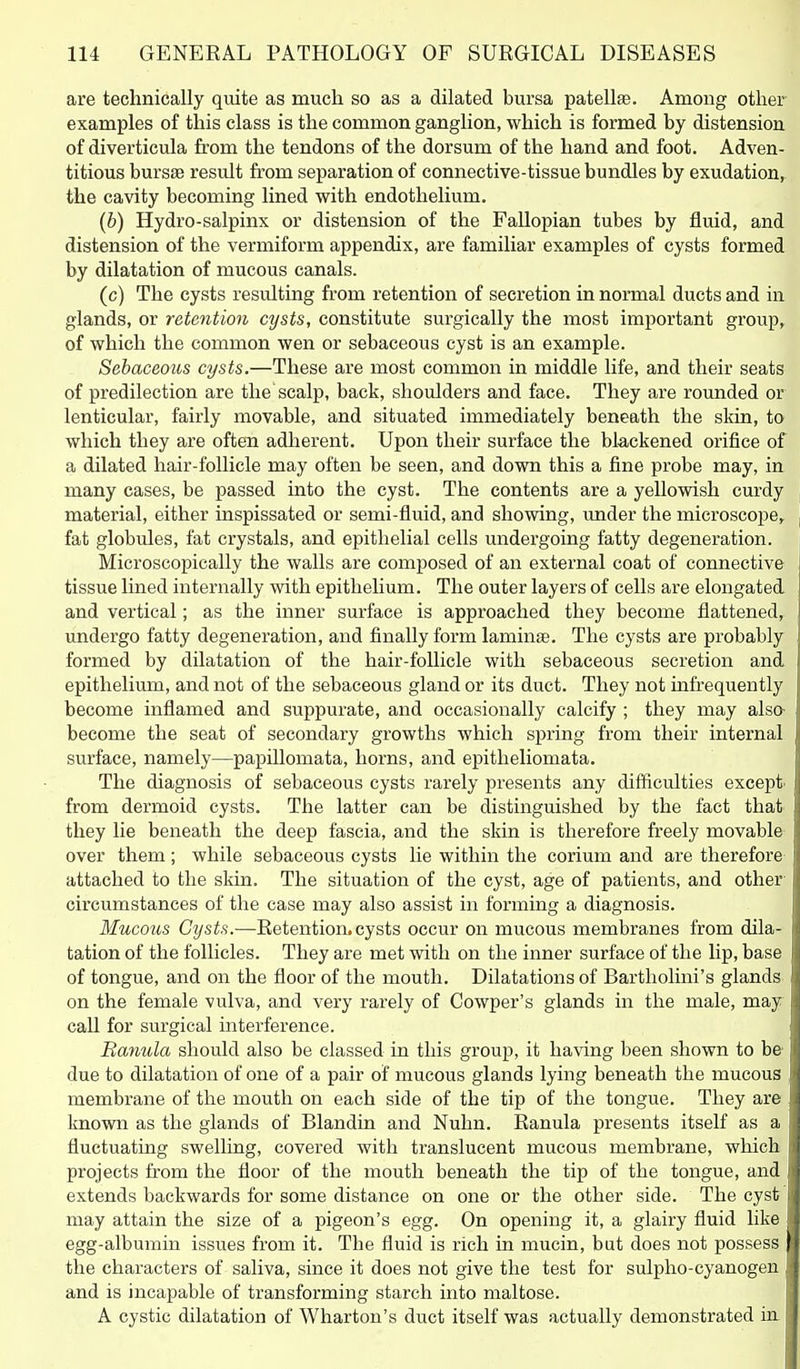 are technically quite as much so as a dilated bursa patellfe. Among other examples of this class is the common ganglion, which is formed by distension of diverticula from the tendons of the dorsum of the hand and foot. Adven- titious bursae result from separation of connective-tissue bundles by exudation, the cavity becoming lined with endothelium. (b) Hydro-salpinx or distension of the Fallopian tubes by fluid, and distension of the vermiform appendix, are familiar examples of cysts formed by dilatation of mucous canals. (c) The cysts resulting from retention of secretion in normal ducts and in glands, or retention cysts, constitute surgically the most important group, of which the common wen or sebaceous cyst is an example. Sebaceous cysts.—These are most common in middle life, and their seats of predilection are the scalp, back, shoulders and face. They are rounded or lenticular, fairly movable, and situated immediately beneath the skin, to which they are often adherent. Upon their surface the blackened orifice of a dilated hair-follicle may often be seen, and down this a fine probe may, in many cases, be passed into the cyst. The contents are a yellowish curdy material, either inspissated or semi-fluid, and showing, imder the microscope,, fat globules, fat crystals, and epithelial cells undergoing fatty degeneration. Microscopically the walls are composed of an external coat of connective tissue lined internally with epithelium. The outer layers of cells are elongated and vertical; as the inner surface is approached they become flattened, undergo fatty degeneration, and finally form laminae. The cysts are probably formed by dilatation of the hair-follicle with sebaceous secretion and epithelium, and not of the sebaceous gland or its duct. They not infrequently become inflamed and suppurate, and occasionally calcify ; they may alsa become the seat of secondary growths which spring from their internal surface, namely—papillomata, horns, and epitheliomata. The diagnosis of sebaceous cysts rarely presents any difficulties except from dermoid cysts. The latter can be distinguished by the fact that they lie beneath the deep fascia, and the skin is therefore freely movable over them; while sebaceous cysts lie within the corium and are therefore attached to the skin. The situation of the cyst, age of patients, and other' cii'cumstances of the case may also assist in forming a diagnosis. Mucous Cysts.—Retention, cysts occur on mucous membranes from dila- tation of the follicles. They are met with on the inner surface of the lip, base of tongue, and on the floor of the mouth. Dilatations of Bartholini's glands on the female vulva, and very rarely of Cowper's glands in the male, may call for surgical interference. Ranula should also be classed in this group, it having been shown to be due to dilatation of one of a pair of mucous glands lying beneath the mucous membrane of the mouth on each side of the tip of the tongue. They are known as the glands of Blandin and Nuhn. Ranula presents itself as a fluctuating swelling, covered with translucent mucous membrane, which projects from the floor of the mouth beneath the tip of the tongue, and extends backwards for some distance on one or the other side. The cyst may attain the size of a pigeon's egg. On opening it, a glaii'y fluid like egg-albumin issues from it. The fluid is rich in mucin, but does not possess the characters of saliva, since it does not give the test for sulpho-cyanogen and is incapable of transforming starch into maltose. A cystic dilatation of Wharton's duct itself was actually demonstrated in