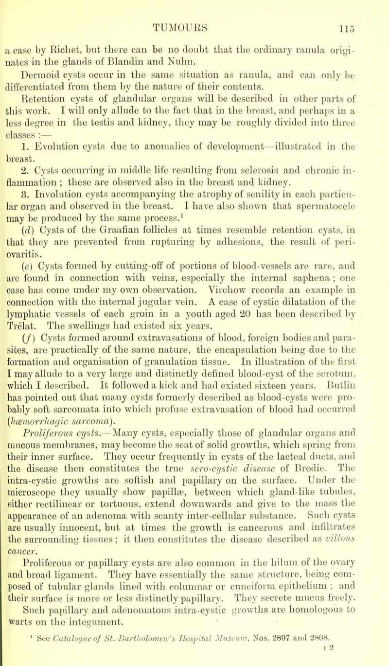 a case by Eicliet, but there can be no doubt that the ordmary ranula origi- nates in the glands of Blandin and Nuhn. Dermoid cysts occur in the same situation as ranula, and can only be ditl'erentiated from them by the nature of their contents. Retention cysts of glandular organs will be described in other parts of this work. I will only allude to the fact that in the breast, and perhaps in a less degree in the testis and kidney, they may be roughly divided into three classes :— 1. Evolution cysts due to anomalies of development—illustrated in the breast. 2. Cysts occurring in middle life resulting from sclerosis and chronic in- flammation ; these are observed also in the breast and kidney. 3. Involution cysts accompanying the atrophy of senility in each particu- lar organ and observed in the breast. I have also shown that spermatocele may be produced by the same process.' {(1) Cysts of the Graafian follicles at times resemble retention cysts, in that they are prevented from rupturing by adhesions, the result of peri- ovaritis. (e) Cysts formed by cutting-off of portions of blood-vessels are rare, and are foimd in connection with veins, especially the internal saphena ; one case has come under my own observation. Virchow records an example in connection with the internal jugular vein. A case of cystic dilatation of the lymphatic vessels of each groin in a youth aged 20 has been described by Trelat. The swellings had existed six years. (/) Cysts formed around extravasations of blood, foreign bodies and para- sites, are practically of the same nature, the encapsulation being due to the formation and organisation of granulation tissue. In illustration of the first I may allude to a very large and distinctly defined blood-cyst of the scrotum, which I described. It followed a kick and had existed sixteen years. Butlin has pointed out that many cysts formerly described as blood-cysts were pro- bably soft sarcomata into which profuse extravasation of blood had occurred {hcemorrhagic sarcoma). Proliferous cysts.—Many cysts, especially those of glandular organs and mucous membi'anes, may become the seat of solid growths, which spring from their inner surface. They occur frequently in cysts of the lacteal ducts, and the disease then constitutes the true sero-cystic disease of Brodie. The intra-cystic growths are softish and papillary on the surface. Under the microscope they usually show papillfe, between which gland-like tubules, either rectilinear or tortuous, extend downwards and give to the mass the appearance of an adenoma with scanty inter-cellular substance. Such cysts are usually innocent, but at times the growth is cancerous and infiltrates the surrounding tissues; it then constitutes the disease described as villous cancer. Proliferous or papillary cysts are also common in the hilum of the ovary and broad ligament. They have essentially the same structure, being com- posed of tubular glands lined with columnar or cuneiform epithelium ; and their surface is more or less distinctly papillary. They secrete mucus freely. Such papillary and adenomatous intra-cystic growths are homologous to warts on the integument. ' See Catalogue of St. Bartholonmv's Hospital Museum, Nos. 2807 and 2808.