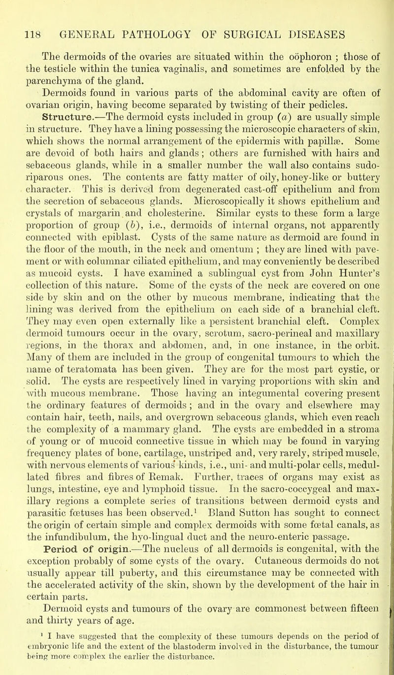 The dermoids of the ovaries are situated within the oophoron ; those of the testicle within the tunica vaginaUs, and sometimes are enfolded by the parenchyma of the gland. Dermoids found in various parts of the abdominal cavity are often of ovarian origin, having become separated by twisting of their pedicles. Structure.—The dermoid cysts included in group (a) are usually simple in structure. They have a lining possessing the microscopic characters of skin, which shows the normal arrangement of the epidermis with papilla. Some are devoid of both hairs and glands; others are furnished with hairs and sebaceous glands, while in a smaller number the wall also contains sudo- riparous ones. The contents are fatty matter of oily, honey-like or buttery character. This is derived from degenerated cast-off epithelium and from the secretion of sebaceous glands. Microscopically it shows epithelium and crystals of margarin. and cholesterine. Similar cysts to these form a large proportion of group (&), i.e., dermoids of internal organs, not apparently connected with epiblast. Cysts of the same nature as dermoid are found in the floor of the mouth, in the neck and omentum ; they are lined with pave- ment or with columnar ciliated epithelium, and may conveniently be described as mucoid cysts. I have examined a sublingual cyst from John Hunter's collection of this nature. Some of the cysts of the neck are covered on one side by skin and on the other by mucous membrane, indicating that the lining was derived from the epithelium on each side of a branchial cleft. They may even open externally like a persistent branchial cleft. Complex dermoid tumours occur in the ovary, scrotum, sacro-perineal and maxillary regions, in the thorax and abdomen, and, in one instance, in the orbit. Many of them are included in the group of congenital tumours to which the name of teratomata has been given. They are for the most part cystic, or solid. The cysts are respectively lined in varying proportions with skin and with mucous membrane. Those having an integumental covering present the ordinary features of dermoids ; and in the ovary and elsewhere may contain hair, teeth, nails, and overgrown sebaceous glands, which even reach the complexity of a mammary gland. The cysts are embedded in a stroma of yoimg or of mucoid connective tissue in which may be found in varying frequency plates of bone, cartilage, unstriped and, very rarely, striped muscle, with nervous elements of various kinds, i.e., uni- and multi-polar cells, medul- lated fibres and fibres of Eemak. Further, traces of organs may exist as lungs, intestine, eye and lymphoid tissue. In the sacro-coccygeal and max- illary regions a complete series of transitions between dermoid cysts and parasitic foetuses has been observed.' Bland Sutton has sought to connect the origin of certain simple and complex dermoids with some foetal canals, as the infundibulum, the hyo-lingual duct and the neuro-enteric passage. Period of origin.—The nucleus of all dermoids is congenital, with the exception probably of some cysts of the ovary. Cutaneous dermoids do not usually appear till puberty, and this circumstance may be connected with the accelerated activity of the skin, shown by the development of the hair in certain parts. Dermoid cysts and tumours of the ovary are commonest between fifteen and thirty years of age. ' I have suggested that the complexity of these tumours depends on the period of embryonic life and the extent of the blastoderm involved in the disturbance, the tumour being more c miplex the earlier the disturbance.
