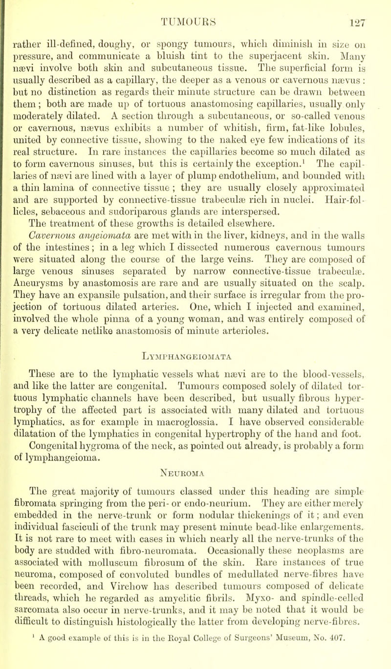 rather ill-defined, dougliy, or spongy tumours, which diminish in size on pressure, and communicate a bluish tint to the superjacent skin. Many naevi involve both skin and subcutaneous tissue. The superficial form is usually described as a capillary, the deeper as a venous or cavernous nsevus : but no distinction as regards their minute structure can be drawn between them; both are made up of tortuous anastomosing capillaries, usually only moderately dilated. A section through a subcutaneous, or so-called venous or cavernous, naevus exhibits a number of whitish, firm, fat-like lobules, united by connective tissue, showing to the naked eye few indications of its real structure. In rare instances the capillaries become so much dilated as to form cavernous sinuses, but this is certainly the exception.' The capil- laries of na3vi are lined with a layer of plump endothelium, and bounded with a thin lamina of connective tissue ; they are usually closely approximated and are supported by connective-tissue trabeculfe rich in nuclei. Hair-fol- licles, sebaceous and sudoriparous glands are interspersed. The treatment of these growths is detailed elsewhere. Cavernous angeiomata are met with in the liver, kidneys, and in the walls of the intestines; in a leg which I dissected numerous cavernous tumours were situated along the course of the large veins. They are composed of large venous sinuses separated by narrow connective-tissue trabecula?. Aneurysms by anastomosis are rare and are usually situated on the scalp. They have an expansile pulsation, and their surface is irregular from the pro- jection of tortuous dilated arteries. One, which I injected and examined, involved the whole pinna of a young woman, and was entirely composed of a very delicate netlike anastomosis of minute arterioles. Lymphangeiomata These are to the lymphatic vessels what naevi are to the blood-vessels, and like the latter are congenital. Tumours composed solely of dilated tor- tuous lymphatic channels have been described, but usually fibrous hyper- trophy of the affected part is associated with many dilated and tortuous lymphatics, as for example in macroglossia. I have observed considerable dilatation of the lymphatics in congenital hypertrophy of the hand and foot. Congenital hygroma of the neck, as pointed out already, is probably a form of lymphangioma. Neuroma The great majority of tumours classed under this heading are simple fibromata springing from the peri- or endo-neurium. They are either merely embedded in the nerve-trunk or form nodular thickenings of it; and even individual fasciculi of the trunk may present minute bead-like enlargements. It is not rare to meet with cases in which nearly all the nerve-trunks of the body are studded with fibro-neuromata. Occasionally these neoplasms are associated with molluscum fibrosum of the skin. Rare instances of true neuroma, composed of convoluted bundles of meduUated nerve-fibres have been recorded, and Virchow has described tumours composed of delicate threads, which he regarded as amyelitic fibrils. Myxo- and spindle-celled sarcomata also occur in nerve-trunks, and it may be noted that it would be difficult to distinguish histologically the latter from developing nerve-fibres. ' A good example of this is in tlie Eoyal College of Surgeons' Museum, No. 407.