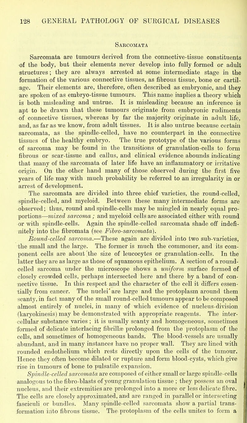 Sabcomata Sarcomata are tumours derived from the connective-tissue constituents of the body, but their elements never develop into fully formed or adult structures; they are always arrested at some intermediate stage in the formation of the various connective tissues, as fibrous tissue, bone or cartil- age. Their elements are, therefore, often described as embryonic, and they are spoken of as embryo-tissue tumours. This name implies a theory which is both misleading and untrue. It is misleading because an inference is apt to be drawn that these tumours originate from embryonic rudiments of connective tissues, whereas by far the majority originate in adult life, and, as far as we know, from adult tissues. It is also untrue because certam sarcomata, as the spindle-celled, have no counterpart in the connective tissues of the healthy embryo. The true prototype of the various forms of sarcoma may be found in the transitions of granulation-cells to form fibrous or scar-tissue and callus, and clinical evidence abounds indicating that many of the sarcomata of later life have an inflammatory or iiTitative origin. On the other hand many of those observed during the first five years of life may with much probability be referred to an irregularity in or arrest of development. The sarcomata are divided into three chief varieties, the round-celled, spin die-celled, and myeloid. Between these many intermediate forms are ■observed; thus, round and spindle-cells may be mingled in nearly equal pro- portions—mixed sarcoma; and myeloid cells are associated either with round or with spindle-cells. Again the spindle-celled sarcomata shade off indefi- nitely into the fibromata (see Fibro-sarcomata). Bound-celled sarcoma.—These again are divided into two sub-varieties, -the small and the large. The former is much the commoner, and its com- ponent cells are about the size of leucocytes or granulation-cells. In the latter they are as large as those of squamous epithelium. A section of a round- celled sarcoma under the microscope shows a uniform surface formed of closely crowded cells, perhaps intersected here and there by a band of con- nective tissue. In this respect and the character of the cell it differs essen- tially from cancer. The nuclei* are large and the protoplasm around them scanty, in fact many of the small round-celled tumours appear to be composed almost entirely of nuclei, in many of which evidence of nucleus-division (karyokinesis) may be demonstrated with appropriate reagents. The inter- cellular substance varies ; it is usually scanty and homogeneous, sometimes formed of delicate interlacing fibrilte prolonged from the protoplasm of the cells, and sometimes of homogeneous bands. The blood-vessels are usually abundant, and in many instances have no proper wall. They are lined with rounded endothelium which rests directly upon the cells of the tumour. Hence they often become dilated or rupture and form blood-cysts, which give rise in tumours of bone to pulsatile expansion. Spindle-celled sarcomata are composed of either small or large spindle-ceUs analogous to the fibro-blasts of young granula tion tissue ; they possess an oval nucleus, and their extremities are prolonged into a more or less delicate fibre. The cells are closely approximated, and are ranged in parallel or intersecting fasciculi or bundles. Many spindle-celled sarcomata show a partial trans- formation into fibrous tissue. The protoplasm of the cells unites to form a