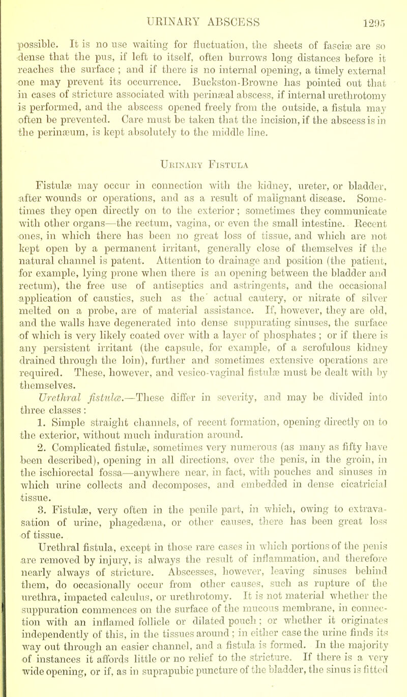 URINARY ABSCESS 1205 possible. It is no use waiting for fluctuation, the sheets of fasciiiD are so dense that the pus, if left to itself, often burrows long distances before it reaches the surface ; and if there is no internal opening, a timely external ■one may prevent its occurrence. Buckston-Browne has pointed out that in cases of stricture associated with perinasal abscess, if internal urethrotomy is performed, and the abscess opened freely from the outside, a fistula may often be prevented. Care must be taken that the incision, if the abscess is in the perinEEum, is kept absolutely to the middle line. Ueinauy Fistula Fistulffi may occur in connection with the kidney, ureter, or bladder, ■after wounds or operations, and as a result of malignant disease. Some- times they open directly on to the exterior; sometimes they communicate with other organs—the rectum, vagina, or even the small intestine. Recent ones, in which there has been no great loss of tissue, and which are not kept open by a permanent irritant, generally close of themselves if the natural channel is patent. Attention to drainage and position (the patient, for example, lying prone when there is an opening between the bladder and rectum), the free use of antiseptics and astringents, and the occasional application of caustics, such as the' actual cautery, or nitrate of silver melted on a probe, are of material assistance. If, however, they are old, and the walls have degenerated into dense suppurating sinuses, the surface of which is very likely coated over with a layer of phosphates ; or if there is any persistent irritant (the capsule, for example, of a scrofulous kidney drained through the loin), further and sometimes extensive operations are required. These, however, and vesico-vaginal fistute must be dealt witli liy themselves. Urethral fistula;.—These differ in severity, and may be divided into three classes: 1. Simple straight channels, of recent formation, opening directly on to the exterior, without much induration around. 2. Complicated fistulas, sometimes very numerous (as many as fifty have been described), opening in all directions, over the penis, in the groin, in the ischiorectal fossa—anywhere near, in fact, with pouches and sinuses in Avhich urine collects and decomposes, and embedded in dense cicatricial tissue. 3. Fistulfe, very often in the penile part, in which, owing to extrava- sation of urine, phagedena, or othei* causes, there has been great loss of tissue. Urethral fistula, except in those rare cases in wliich portions of the penis are removed by injury, is always the result of inflammation, and therefore nearly always of stricture. Abscesses, however, leaving sinuses behind them, do occasionally occur from other causes, such as rupture of the urethra, impacted calculus, or urethrotomy. It is not material whether the suppuration commences on the surface of the mucous membrane, in connec- tion with an inflamed follicle or dilated pouch ; or whether it originates independently of this, in the tissues around ; in either case the urine finds its way out through an easier channel, and a fistula is formed. In the majority of instances it affords little or no relief to the stricture. If there is a very wide opening, or if, as in suprapubic pimcture of the bladder, the sinus is fitted