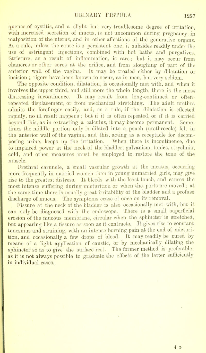 UEINARY FISTULA quence of cystitis, and a slight but very troublesome degree of irritation, with increased secretion of mucus, is not uncommon during pregnancy, in malposition of the uterus, and in other affections of the generative organs. As a rule, unless the cause is a persistent one, it subsides readily under the use of astringent injections, combined with hot baths and purgatives. Stricture, as a result of inflammation, is rare; but it may occur from chancres or other sores at the orifice, and from sloughing of part of the anterior wall of the vagina. It may be treated either by dilatation or incision ; rigors have been known to occur, as in men, but very seldom. The opposite condition, dilatation, is occasionally met with, and when it involves the upper third, and still more the whole length, there is the most distressing incontinence. It may result from long-continued or often- repeated displacement, or from mechanical stretching. The adult urethra admits the forefinger easily, and, as a rule, if the dilatation is effected rapidly, no ill result happens ; but if it is often repeated, or if it is carried beyond this, as in extracting a calculus, it may become permanent. Some- times the middle portion only is dilated into a pouch (urethrocele) felt in the anterior wall of the vagina, and this, acting as a receptacle for decom- posing urine, keeps up the irritation. When there is incontinence, due to impaired power at the neck of the bladder, galvanism, tonics, strychnia, cold, and other measures must be employed to restore the tone of the muscle. Urethral caruncle, a small vascular growth at the meatus, occurring more frequently in married women than in young unmarried girls, may give rise to the greatest distress. It bleeds with the least touch, and causes the most intense suffering during micturition or when the parts are moved; at the same time there is usually great irritability of the bladder and a profuse discharge of mucus. The symptoms cease at once on its removal. Fissure at the neck of the bladder is also occasionally met with, but it can only be diagnosed with the endoscope. There is a small superficial erosion of the mucous membrane, circular when the sphincter is stretched, but appearing like a fissure as soon as it contracts. It gives rise to constant tenesmus and straining, with an intense burning pain at the end of micturi- tion, and occasionally a few drops of blood. It may readily be cured by means of a light application of caustic, or by mechanically dilating the sphincter so as to give the surface rest. The former method is preferable, as it is not always possible to graduate the effects of the latter sufficiently in individual cases. 4 o