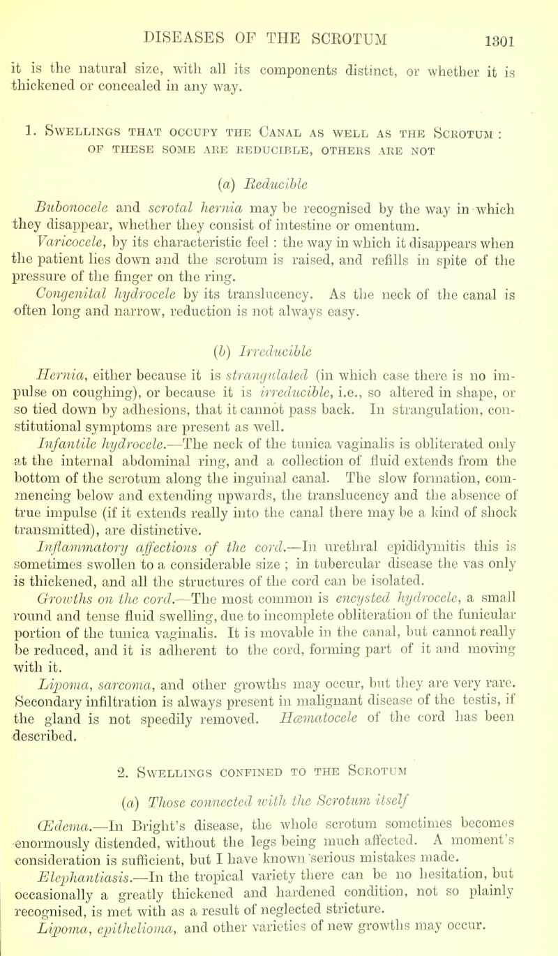 it is the natural size, with all its components distinct, or whether it is thickened or concealed in any way. 1. Swellings that occupy the Canal as well as the Sckotum : OF these some are reducible, others are not (a) lieduciblc Buhonoceh and scrotal hernia may be recognised by the way in which they disappear, whether they consist of intestine or omentum. Varicocele, by its characteristic feel: the way in which it disappears when the patient lies dow and the scrotum is raised, and refills in spite of the pressure of the finger on the ring. Congenital hydrocele by its translucency. As tlie neck of the canal is often long and narrow, reduction is not always easy. (6) Irreducible Hernia, either because it is strangulated (in which case there is no im- pulse on coughing), or because it is irreducible, i.e., so altered in shape, or so tied down by adhesions, that it cannot pass back. In strangulation, con- stitutional symptoms are present as well. Infantile hydrocele.—The neck of the tunica vaginalis is obliterated only at the internal abdominal ring, and a collection of fluid extends from the bottom of the scrotum along the inguinal canal. The slow formation, com- mencing below and extending upwards, the translucency and the absence of true impulse (if it extends really into the canal there may be a kind of shock transmitted), are distinctive. Inflammatory affections of the cord.—In urethral epididymitis this is sometimes swollen to a considerable size ; in tubercular disease the vas only is thickened, and all the structures of the cord can be isolated. Growths on the cord.—The most common is encysted hydrocele, a small round and tense fluid swelling, due to incomplete obliteration of the funicular portion of the tunica vaginahs. It is movable in the canal, but cannot really be reduced, and it is adherent to the cord, forming part of it and moving with it. Li2]oma, sarcoma, and other growths may occur, but they are very rare. Secondary infiltration is always present in malignant disease of the testis, if the gland is not speedily removed. Ilcemcttoccle of the cord has been -described. 2. Swellings confined to the Scrotum (a) Those connected with the Scrotum itself a:dema.—In Bright's disease, the whole scrotum sometimes becomes enormously distended, without the legs being much aftected. A moment's consideration is sufficient, but I have known 'serious mistakes made. Elc2:)hantiasis.—In the troi^ical variety there can be no hesitation, but occasionally a greatly thickened and hardened condition, not so plainly recognised, is met with as a result of neglected stricture. Lipoma, epithelioma, and other varieties of new growths may occur.