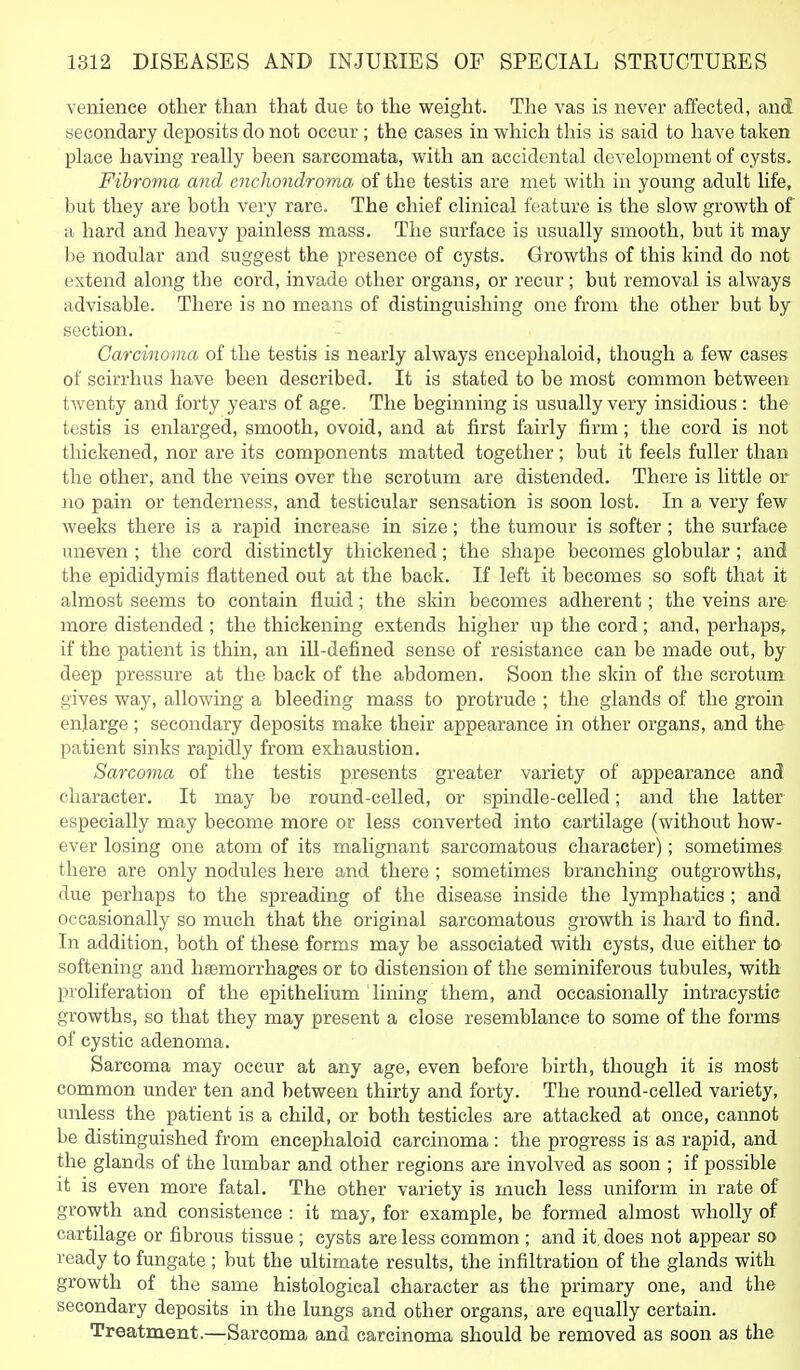 venience other than that due to the weight. The vas is never affected, and secondary deposits do not occur ; the cases in which this is said to have taken place having really been sarcomata, with an accidental development of cysts. Fibroma and enchondroma of the testis are met with in young adult life, but they are both very rare. The chief clinical feature is the slow growth of a hard and heavy painless mass. The surface is usually smooth, but it may be nodular and suggest the presence of cysts. Growths of this kind do not extend along the cord, invade other organs, or recur; but removal is always advisable. There is no means of distinguishing one from the other but by section. Carcinoma of the testis is nearly always encephaloid, though a few cases of scirrhus have been described. It is stated to be most common between twenty and forty years of age. The beginning is usually very insidious : the testis is enlarged, smooth, ovoid, and at first fairly firm; the cord is not thickened, nor are its components matted together; but it feels fuller than the other, and the veins over the scrotum are distended. There is little or no pain or tenderness, and testicular sensation is soon lost. In a very few weeks there is a rapid increase in size; the tumour is softer ; the surface uneven ; the cord distinctly thickened; the shape becomes globular ; and the epididymis flattened out at the back. If left it becomes so soft that it almost seems to contain fluid; the skin becomes adherent; the veins are more distended ; the thickening extends higher up the cord; and, perhaps,^ if the patient is thin, an ill-defined sense of resistance can be made out, by deep pressure at the back of the abdomen. Soon the skin of the scrotum gives way, allowing a bleeding mass to protrude ; the glands of the groin enlarge; secondary deposits make their appearance in other organs, and the patient sinks rapidly from exhaustion. Sarco7na of the testis presents greater variety of appearance and character. It may be round-celled, or spindle-celled; and the latter especially may become more or less converted into cartilage (without how- ever losing one atom of its maUgnant sarcomatous character); sometimes there are only nodules here and there ; sometimes branching outgrowths, due perhaps to the spreading of the disease inside the lymphatics ; and occasionally so much that the original sarcomatous growth is hard to find. In addition, both of these forms may be associated with cysts, due either tO' softening and hemorrhages or to distension of the seminiferous tubules, with proliferation of the epithelium lining them, and occasionally intracystie growths, so that they may present a close resemblance to some of the forms of cystic adenoma. Sarcoma may occur at any age, even before birth, though it is most common under ten and between thirty and forty. The round-celled variety, unless the patient is a child, or both testicles are attacked at once, cannot be distinguished from encephaloid carcinoma : the progress is as rapid, and the glands of the lumbar and other regions are involved as soon ; if possible it is even more fatal. The other variety is much less uniform in rate of growth and consistence : it may, for example, be formed almost wholly of cartilage or fibrous tissue ; cysts are less common ; and it. does not appear so ready to fungate ; but the ultimate results, the infiltration of the glands with growth of the same histological character as the primary one, and the secondary deposits in the lungs and other organs, are equally certain. Treatment.—-Sarcoma and carcinoma should be removed as soon as the