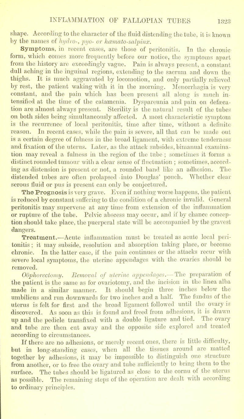 INFLAMMATION OF FALLOPIAN TUBES shape. According to the character of the fluid distending the tube, it is known hy the names of hydro-, _p7/o- or hcemato-salpinx. Symptoms, in recent cases, are those of peritonitis. In the chronic form, which comes more frequently before our notice, the symptoms apart from the history are exceedingly vague. Pain is always present, a constant dull aching in the inguinal regions, extending to the sacrum and down the thighs. It is much aggravated by locomotion, and only partially relieved by rest, the patient waking with it in the morning. Menorrhagia is very constant, and the pain which has been present all along is much in- tensified at the time of the catamenia. Dyspareunia and pain on defeca- tion are almost always present. Sterility is the natural result of the tubes on both sides being simultaneously affected. A most characteristic symptom is the recurrence of local peritonitis, time after time, without a definite reason. In recent cases, while the pain is severe, all that can be made out is a certain degree of fulness in the broad ligament, with extreme tenderness and fixation of the uterus. Later, as the attack subsides, bimanual examina- tion may reveal a fulness in the region of the tube ; sometimes it forms a distinct rounded tumour with a clear sense of fluctuation ; sometimes, accord- ing as distension is present or not, a rounded band like an adhesion. The distended tubes are often prolapsed into Douglas' pouch. Whether clear serous fluid or pus is present can only be conjectured. The Prognosis is very grave. Even if nothing worse happens, the patient is reduced by constant suffering to the condition of a chronic invalid. General peritonitis may supervene at any time from extension of the inflammation or rupture of the tube. Pelvic abscess may occur, and if by chance concep- tion should take place, the puerperal state will be accompanied by the gravest dangers. Treatment.—Acute inflammation must be treated as acute local peri- tonitis ; it may subside, resolution and absorption taking place, or become chronic. In the latter case, if the pain continues or the attacks recur with severe local symptoms, the uterine appendages with the ovaries should be removed. Odphorectotmj. Removal of uterine appcndarjes.— The preparation of the patient is the same as for ovariotomy, and the incision in the hnea alba made in a similar manner. It should begin three inches below the umbilicus and run downwards for two inches and a half. The fundus of the uterus is felt for first and the broad ligament followed until the ovary is discovered. As soon as this is found and freed from adhesions, it is drawn up and the pedicle transfixed with a double hgature and tied. The ovary and tube are then cut aw^ay and the opposite side explored and treated according to circumstances. If there are no adhesions, or merely recent ones, there is httle difficulty, but in long-standing cases, when all the tissues around are matted together by adhesions, it may be impossible to distinguish one structure from another, or to free the ovary and tube sufficiently to bring them to the surface. The tubes should be ligatured as close to the cornu of the uterus as possible. The remaining steps of the operation are dealt with according to ordinary principles.