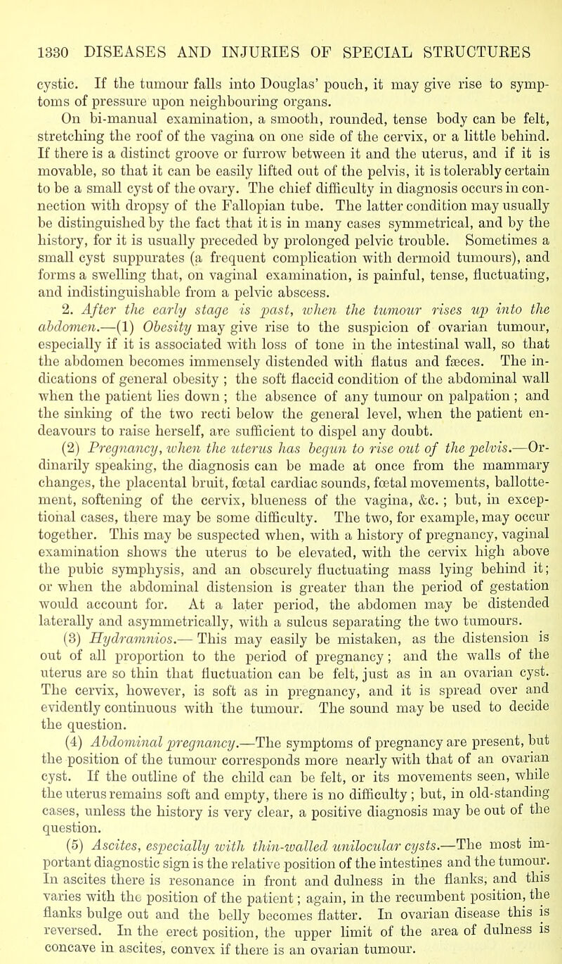 cystic. If the tumour falls into Douglas' pouch, it may give rise to symp- toms of pressure upon neighbouring organs. On bi-manual examination, a smooth, rounded, tense body can be felt, stretching the roof of the vagina on one side of the cervix, or a little behind. If there is a distinct groove or furrow between it and the uterus, and if it is movable, so that it can be easily lifted out of the pelvis, it is tolerably certain to be a smaU cyst of the ovary. The chief difficulty in diagnosis occurs in con- nection with dropsy of the Fallopian tube. The latter condition may usually be distmguished by the fact that it is in many cases symmetrical, and by the history, for it is usually preceded by prolonged pelvic trouble. Sometimes a small cyst suppurates (a frequent complication with dermoid tumours), and forms a swelling that, on vaginal examination, is painful, tense, fluctuating, and indistinguishable from a pelvic abscess. 2. After the early stage is j^ast, when the tumour rises into the abdomen.—(1) Obesity may give rise to the suspicion of ovarian tumour, especially if it is associated with loss of tone in the intestinal wall, so that the abdomen becomes immensely distended with flatus and f^ces. The in- dications of general obesity ; the soft flaccid condition of the abdominal wall when the patient lies down ; the absence of any tumour on palpation ; and the sinldng of the two recti below the general level, when the patient en- deavours to raise herself, are sufficient to dispel any doubt. (2) Pregnancy, when the uterus has begun to rise out of the pelvis.—Or- dinarily speaking, the diagnosis can be made at once from the mammajy changes, the placental bruit, foetal cardiac sounds, foetal movements, ballotte- ment, softening of the cervix, blueness of the vagina, &c. ; but, in excep- tional cases, there may be some difficulty. The two, for example, may occur together. This may be suspected when, with a history of pregnancy, vaginal examination shows the uterus to be elevated, with the cervix high above the pubic symphysis, and an obscurely fluctuating mass lying behind it; or when the abdominal distension is greater than the period of gestation would account for. At a later period, the abdomen may be distended laterally and asymmetrically, with a sulcus separating the two tumours. (3) Hydramnios.— This may easily be mistaken, as the distension is out of all proportion to the period of pregnancy; and the walls of the uterus are so thin that fluctuation can be felt, just as in an ovarian cyst. The cervix, however, is soft as in pregnancy, and it is spread over and evidently continuous with the tumour. The sound may be used to decide the question. (4) Abdominal pregnancy.—The symptoms of pregnancy are present, but the position of the tumour corresponds more nearly with that of an ovarian cyst. If the outline of the child can be felt, or its movements seen, while the uterus remains soft and empty, there is no difficulty; but, in old-standing cases, unless the history is very clear, a positive diagnosis may be out of the question. (5) Ascites, especially loith thin-ioalled unilocular cysts.—The most im- portant diagnostic sign is the relative position of the intestines and the tumour. In ascites there is resonance in front and dulness in the flanks, and this varies with the position of the patient; again, in the recumbent position, the flanks bulge out and the belly becomes flatter. In ovarian disease this is reversed. In the erect position, the upper limit of the area of dulness is concave in ascites, convex if there is an ovarian tumour.