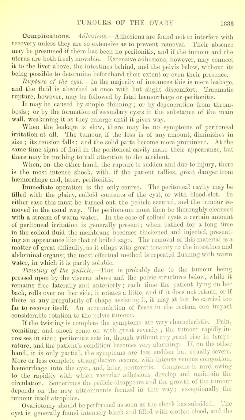 Complications. Adhesions.—Adhesions are found not to interfere with recovery unless tliey are so extensive as to prevent removal. Their absence may be presumed if there has been no peritonitis, and if the tumour and the uterus are both freely movable. Extensive adliesions, however, may connect it to the liver above, the intestines behind, and the pelvis below, without its being possible to determine beforehand their extent or even their presence. BuiHure of the cyst.—In the majority of instances this is mere leakage, and the fluid is absorbed at once with but slight discomfort. Traumatic rupture, however, may be followed by fatal hemorrhage or peritonitis. It may be caused by simple thinning ; or by degeneration from throm- bosis ; or by the formation of secondary cysts in the substance of the main wall, weakening it as they enlarge until it gives way. When the leakage is slow, there may be no symptoms of peritoneal irritation at all. The tumour, if the loss is of any amount, dimiihshes in size ; its tension falls ; and the solid parts become more prominent. At the same time signs of fluid in the peritoneal cavity make their appearance, but there may be nothing to call attention to the accident. When, on the other hand, the rupture is sudden and due to injury, there is the most intense shock, with, if the patient rallies, great danger from hfemorrhage and, later, peritonitis. Immediate operation is the only course. The peritoneal cavity may be filled with the glairy, colloid contents of the cyst, or with blood-clot. In either case this must be turned out, the pedicle secured, and the tumour re- moved in the usual way. The peritoneum must then be thoroughly cleansed with a stream of warm water. In the case of colloid cysts a certain amount of peritoneal irritation is generally present; when bathed for a long time in the colloid fluid the membrane becomes thickened and injected, present- ing an appearance like that of boiled sago. The removal of this material is a matter of great difiiculty, as it clings with great tenacity to the intestines and abdominal organs; the most effectual method is repeated flushuig with warm water, in which it is partly soluble. Tioisting of the ^ecZicZe.—This is probably due to the tumour being pressed upon by the viscera above and the pelvic structures below, while it remains free laterally and anteriorly ; each time the patient, lying on her back, rolls over on her side, it rotates a little, and if it does not return, or if there is any irregularity of shape assisting it, it may at last be carried too far to recover itself. An accumulation of feces in the rectum can impart considerable rotation to the pelvic tumour. If the twisting is complete the symptoms are very characteristic. _ Tain, vomiting, and shock come on with great severity ; the tumour rapidly in- creases in size ; peritonitis sets in, though without any great rise in tempe- rature, and the patient's condition becomes very alarming. If, on the other hand, it is only partial, the symptoms are less sudden but equally severe. More or less complete strangulation occurs, with intense venous congestion, hemorrhage into the cyst, and, later, peritonitis. Gangrene is rare, owing to the rapidity with which vascular adhesions develop and maintain the circulation. Sometimes the perlicle disappears and the growth of the tumour depends on the new attachments formed in this way ; exceptionally the tumour itself atrophies. Ovariotomy should be performed as soon as the shock has subsided. The cyst is generally found intensely black and filled with clotted blood, and the
