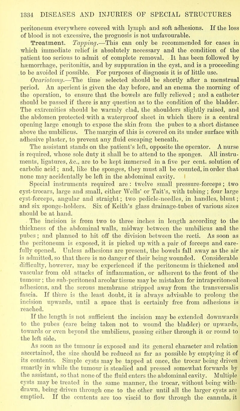 peritoneum everywhere covered with lymph and soft adhesions. If the loss of blood is not excessive, the prognosis is not mifavom'able. Treatment. Taj^ping.—This can only be recommended for cases in which immediate relief is absolutely necessary and the condition of the patient too serious to admit of complete removal. It has been followed by hfemorrhage, peritonitis, and by suppuration in the cyst, and is a proceeding to be avoided if possible. For purposes of diagnosis it is of little use. Ovariotomy.—The time selected should be shortly after a menstrual period. An aperient is given the day before, and an enema the morning of the operation, to ensure that the bowels are fully relieved ; and a catheter should be passed if there is any question as to the condition of the bladder. The extremities should be warmly clad, the shoulders slightly raised, and the abdomen protected with a waterproof sheet in which there is a central opening large enough to expose the skin from the pubes to a short distance above the umbihcus. The margin of this is covered on its under surface with adhesive plaster, to prevent any fluid escaping beneath. The assistant stands on the patient's left, opposite the operator. A nurse is required, whose sole duty it shall be to attend to the sponges. All instru- ments, ligatures, &c., are to be kept immersed in a five per cent, solution of carbolic acid; and, like the sponges, they must all be counted, in order that none may accidentally be left in the abdominal cavity. Special instruments required are : twelve small pressure-forceps; two cyst-trocars, large and small, either Wells' or Tait's, with tubing; four large cyst-forceps, angular and straight; two pedicle-needles, in handles, blunt; and six sponge-holders. Six of Keith's glass drainage-tubes of various sizes should be at hand. . The incision is from two to three inches in length according to the thickness of the abdominal walls, midway between the umbilicus and the pubes; and planned to hit off the division between the recti. As soon as the peritoneum is exposed, it is picked up with a pair of forceps and care- fully opened. Unless adhesions are present, the bowels fall away as the air is admitted, so that there is no danger of their being wounded. Considerable difficulty, however, may be experienced if the peritoneum is thickened and vascular from old attacks of inflammation, or adherent to the front of the tumour ; the sub-peritoneal areolar tissue may be mistaken for intraperitoneal adhesions, and the serous membrane stripped away from the transversalis fascia. If thbre is the least doubt, it is always advisable to prolong the incision upwards, until a space that is certainly free from adhesions is reached. If the length is not sufficient the incision may be extended downwards to the pubes (care being taken not to wound the bladder) or upwards, towards or even beyond the umbilicus, passing either through it or round to the left side. As soon as the tumour is exposed and its general character and relation ascertained, the size should be reduced as far as possible by emptying it of its contents. Simple cysts may be tapped at once, the trocar being driven smartly in while the tumour is steadied and pressed somewhat forwards by the assistant, so that none of the fluid enters the abdominal cavity. Multiple cysts may be treated in the same manner, the trocar, without being with- drawn, being driven through one to the other until all the larger cysts are emptied. If the contents are too viscid to flow through the cannula, it