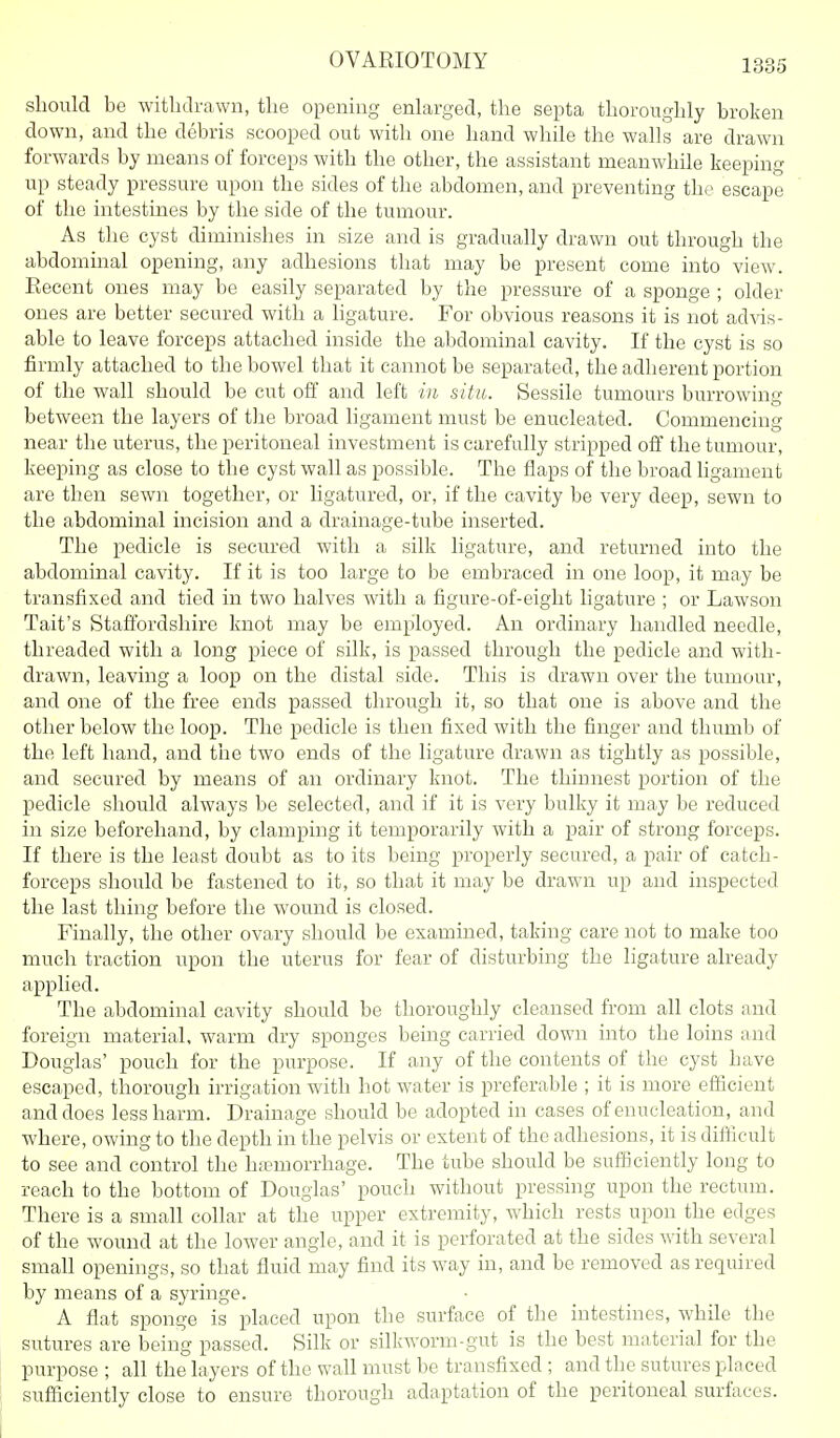 should be witbdvawn, tbe opening enlarged, tbe septa tborougbly broken down, and tbe debris scooped out with one band wbile tbe walls are drawn forwards by means of forceps witb tbe otber, tbe assistant meanwbile keeping up steady pressure upon tbe sides of tbe abdomen, and preventing tbe escape of tbe intestines by the side of tbe tumour. As tbe cyst diminisbes in size and is gradually drawn out tbrougb tbe abdominal opening, any adbesions tbat may be present come into view. Eecent ones may be easily separated by the pressure of a sponge ; older ones are better secured with a ligature. For obvious reasons it is not advis- able to leave forceps attached inside tbe abdominal cavity. If the cyst is so firmly attached to the bowel that it cannot be separated, tbe adherent portion of the wall should be cut off and left in situ. Sessile tumours burrowing between tbe layers of the broad ligament must be enucleated. Commencing near the uterus, the peritoneal investment is carefully stripped off tbe tumour, keeping as close to the cyst wall as possible. Tbe flaps of the broad ligament are then sewn together, or ligatured, or, if the cavity be very deep, sewn to tbe abdominal incision and a drainage-tube inserted. Tbe pedicle is secured with a silk ligature, and returned into tbe abdominal cavity. If it is too large to be embraced in one loop, it may be transfixed and tied in two halves with a figure-of-eight ligature ; or Lawson Tait's Staffordshire knot may be employed. An ordinary handled needle, threaded with a long piece of silk, is passed tbrougb tbe pedicle and with- drawn, leaving a loop on the distal side. This is drawn over tbe tumour, and one of the free ends passed tbrougb it, so tbat one is above and tbe other below the loop. The pedicle is then fixed witb the finger and thumb of tbe left band, and tbe two ends of tbe ligature drawn as tightly as possible, and secured by means of an ordinary knot. The thinnest portion of tbe pedicle should always be selected, and if it is very bulky it may be reduced in size beforehand, by clamping it temporarily with a pair of strong forceps. If there is the least doubt as to its being properly secured, a pair of catch- forceps should be fastened to it, so tbat it may be drawn up and inspected tbe last thing before tbe wound is closed. Finally, the other ovary should be examined, taking care not to make too much traction upon tbe uterus for fear of disturbing the ligature already applied. The abdominal cavity should be thoroughly cleansed from all clots and foreign material, warm dry sponges being carried down into the loins and Douglas' pouch for the purpose. If any of the contents of tbe cyst have escaped, thorough irrigation with hot water is preferable ; it is more efficient and does less barm. Drainage should be adopted in cases of enucleation, and where, owing to the depth in the pelvis or extent of the adbesions, it is difficult to see and control the hfemorrhage. Tbe tube should be sufficiently long to reach to tbe bottom of Douglas' pouch without pressing upon the rectum. There is a small collar at tbe upper extremity, which rests upon tbe edges of the wound at the lower angle, and it is perforated at tbe sides with several small openings, so tbat fluid may find its way in, and be removL'd as required by means of a syringe. A flat sponge is placed upon tbe surface of tbe intestines, while the sutures are being passed. Silk or silkworm-gut is tbe best material for the purpose ; all the layers of the wall must be transfixed ; and tbe sutures placed sufficiently close to ensure thorough adaptation of tbe peritoneal surfaces. !