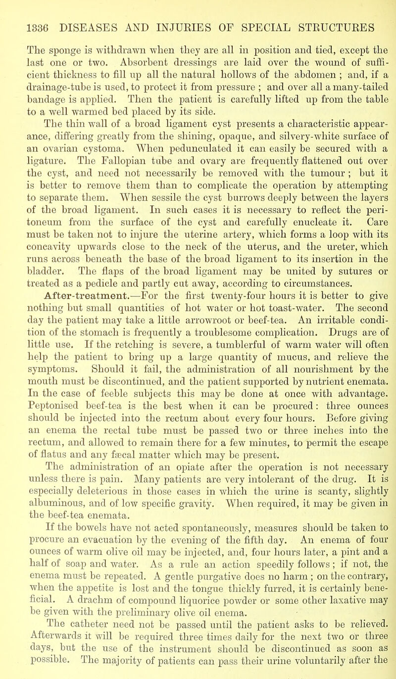 The sponge is withdrawn when they are all in position and tied, except the last one or two. Absorbent dressings are laid over the wound of suffi- cient thickness to fill up all the natural hollows of the abdomen ; and, if a drainage-tube is used, to protect it from pressure ; and over all a many-tailed bandage is applied. Then the patient is carefully lifted up from the table to a well warmed bed placed by its side. The thin wall of a broad ligament cyst presents a characteristic appear- ance, differing greatly from the shining, opaque, and silvery-white surface of an ovarian cystoma. When pedunculated it can easily be secured with a ligature. The Fallopian tube and ovary are frequently flattened out over the cyst, and need not necessarily be removed with the tumour ; but it is better to remove them than to complicate the operation by attempting to separate them. When sessile the cyst burrows deeply between the layers of the broad ligament. In such cases it is necessary to reflect the peri- toneum from the surface of the cyst and carefully enucleate it. Care must be taken not to injure the uterine artery, which forms a loop with its concavity upwards close to the neck of the uterus, and the ureter, which runs across beneath the base of the broad ligament to its insertion in the bladder. The flaps of the broad hgament may be united by sutures or treated as a pedicle and partly cut away, according to circumstances. After-treatment.—For the first twenty-four hours it is better to give nothing but small quantities of hot water or hot toast-water. The second day the patient may take a little arrowroot or beef-tea. An irritable condi- tion of the stomach is frequently a troublesome complication. Drugs are of little use. If the retching is severe, a tumblerful of warm water will often help the patient to bring up a large quantity of mucus, and relieve the symptoms. Should it fail, the administration of all nourishment by the mouth must be discontinued, and the patient supported by nutrient enemata. In the case of feeble subjects this may be done at once with advantage. Peptonised beef-tea is the best when it can be procured : three ounces should be injected into the rectum about every four hours. Before giving an enema the rectal tube must be passed two or three inches into the rectum, and allowed to remain there for a few minutes, to permit the escape of flatus and any fascal matter which may be present. The administration of an opiate after the operation is not necessary unless there is pain. Many patients are very intolerant of the drug. It is especially deleterious in those cases in which the urine is scanty, slightly albuminous, and of low specific gravity. When required, it may be given in the beef-tea enemata. If the bowels have not acted spontaneously, measures should be taken to procure an evacuation by the evening of the fifth day. An enema of four ounces of wai'm olive oil may be injected, and, four hours later, a pint and a half of soap and water. As a rule an action speedily follows ; if not, the enema must be repeated. A gentle purgative does no harm ; on the contrary, when the appetite is lost and the tongue thickly furred, it is certainly bene- ficial. A drachm of compound liquorice powder or some other laxative may be given with the preliminary olive oil enema. The catheter need not be passed until the patient asks to be relieved. Afterwards it will be required three times daily for the next two or three days, but the use of the instrument should be discontinued as soon as possible. The majority of patients can pass their urine voluntarily after the