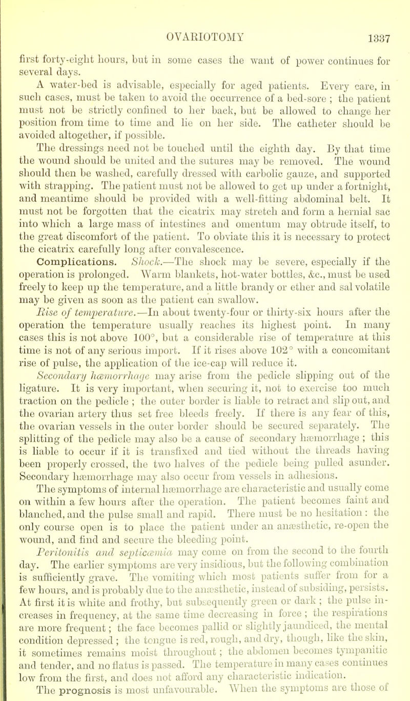 first forty-eight hours, but in some cases the want of power continues for several days. A water-bed is advisable, especially for aged patients. Every care, iu such cases, must be taken to avoid the occurrence of a bed-sore ; the patient must not be strictly confined to her back, but be allowed to change her position from time to time and he on her side. The catheter should be avoided altogether, if possible. The dressings need not be touched until the eighth day. By that time the wound should be united and the sutures may be removed. The wound should then be washed, carefully dressed with carbolic gauze, and supported with strapping. The patient must not be allowed to get up under a fortnight, and meantime should be provided with a well-fitting abdominal belt. It must not be forgotten that the cicatrix may stretch and form a hernial sac into which a large mass of intestines and omentum may obtrude itself, to the great discomfort of the patient. To obviate this it is necessary to protect the cicatrix carefully long after convalescence. Complications. SJwck.—The shock may be severe, especially if the operation is prolonged. Warm blankets, hot-water bottles, &c.,must be used freely to keep up the temperature, and a little brandy or ether and sal volatile may be given as soon as the patient can swallow. Piisc of temperature.-—In about twenty-four or thirty-six hours after the operation the temperature usually reaches its highest point. In many cases this is not above 100°, but a considerable rise of temperature at this time is not of any serious import. If it rises above 102° with a concomitant rise of pulse, the application of the ice-cap will reduce it. Secondary ItcBviorrJiage may arise from the pedicle slipping out of the ligature. It is very important, when securing it, not to exercise too much traction on the pedicle ; the outer border is liable to retract and slip out, and the ovarian artery thus set free bleeds freely. If there is any fear of this, the ovarian vessels in the outer border should be secured separately. The splitting of the pedicle may also be a cause of secondary hasmorrhage ; this is hable to occur if it is transfixed and tied without the threads having been properly crossed, the two halves of the pedicle being pulled asunder. Secondary liasmorrhage may also occur from vessels in adhesions. The symptoms of internal hfemorrhage are characteristic and usually come on within a few hours after the operation. The patient becomes faint and blanched, and the pulse small and rapid. There must be no hesitation : the only course open is to place the patient under an antcsthetic, re-open the wound, and find and secure the bleeding point. Peritonitis and septicaBviia may come on from the second to the fourth day. The earher symptoms are very insidious, but the following combination is sufficiently grave. The vomiting which most patients suffer from for a few hours, and is probably due to the ana!sthetic, instead of subsiding, persists. At first it is white and frothy, but subsequently green or dark ; the pulse in- creases in frequency, at the same time decreasing in force ; the respirations are more frequent; the face becomes palhd or slightly jaundiced, the^mental condition depressed ; the tongue is red, rough, and dry, though, hke the skin, it sometimes remains moist throughout ; the abdomen becomes tympanitic and tender, and no flatus is passed. The temperature in many cases cominues low from the first, and does not afford any characteristic indication. The prognosis is most unfavourable. When the symptoms are those of