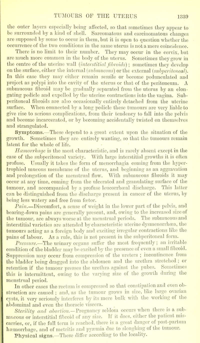 the outer layers especially being affected, so that sometimes they appear to be surrounded by a kind of shell. Sarcomatous and carcinomatous changes are supposed by some to occur in them, but it is open to question whether the occurrence of the two conditions in the same uterus is not a mere coincidence. There is no limit to their number. They may occur in the cervix, but are much more common in the body of the uterus. Sometimes they grow in the centre of the uterine wall (^interstitial fibroids); sometimes they develop on the surface, either the internal {submucous) or the external [s^ibperitoneal). In this case they may either remain sessile or become pedunculated and project as polypi into the cavity of the uterus or that of the peritoneum. A submucous fibroid may be gradually separated from the uterus by an elon- gating pedicle and expelled by the uterine contractions into the vagina. Sub- peritoneal fibroids are also occasionally entirely detached from the uterine surface. When connected by a long pedicle these tumours are very liable to give rise to serious complications, from their tendency to fall into the pelvis and become incarcerated, or by becoming accidentally twisted on themselves and strangulated. Symptoms.—These depend to a great extent upon the situation of the growth. Sometimes they are entirely wanting, so that the tumours remain latent for the whole of life. Hemorrhage is the most characteristic, and is rarely absent except in the case of the subperitoneal variety. With large interstitial growths it is often profuse. Usually it takes the form of menorrhagia coming from the hyper- trophied mucous membrane of the uterus, and beginning as an aggravation and prolongation of the menstrual flow. With submucous fibroids it may occur at any time, coming from the ulcerated and graimlating surface of the tumour, and accompanied by a profuse leucorrhoeal discharge. This latter can be distinguished from the discharge present in cancer of the uterus, by being less watery and free from foetor. Pain.—Discomfort, a sense of weight in the lower part of the pelvis, and bearing-down pains are generally present, and, owing to the increased size of the tumour, are always worse at the menstrual periods. The submucous and interstitial varieties are attended by characteristic uterine dysmenorrhoea, the tumours acting as a foreign body and exciting irregular contractions like the pains of labour. As a rule, this is not present in the subperitoneal form. Pressure.—The urinary organs suffer the most frequently ; an irritable condition of the bladder may be excited by the presence of even a small fibroid. Suppression may occur from compression of the ureters ; incontinence from the bladder being dragged into the abdomen and the urethra stretched ; or retention if the tumour presses the urethra against the pubes. Sometimes this is intermittent, owing to the varying size of the growth during the menstrual period. In other cases the rectum is compressed so that constipation and even ob- struction are caused ; and, as the tumour grows in size, Hke large ovarian cysts, it very seriously interferes by its mere bulk with the working of the abdominal and even the thoracic viscera. Sterility and abortion.—-Fregnancj seldom occurs when there is a sub- mucous or interstitial fibroid of any size. If it does, either the patient mis- carries, or, if the full term is reached, there is a great danger of post-partum hpomorrhage, and of metritis and pyaemia due to sloughing of the tumour. Physical signs.—These differ according to the locality.
