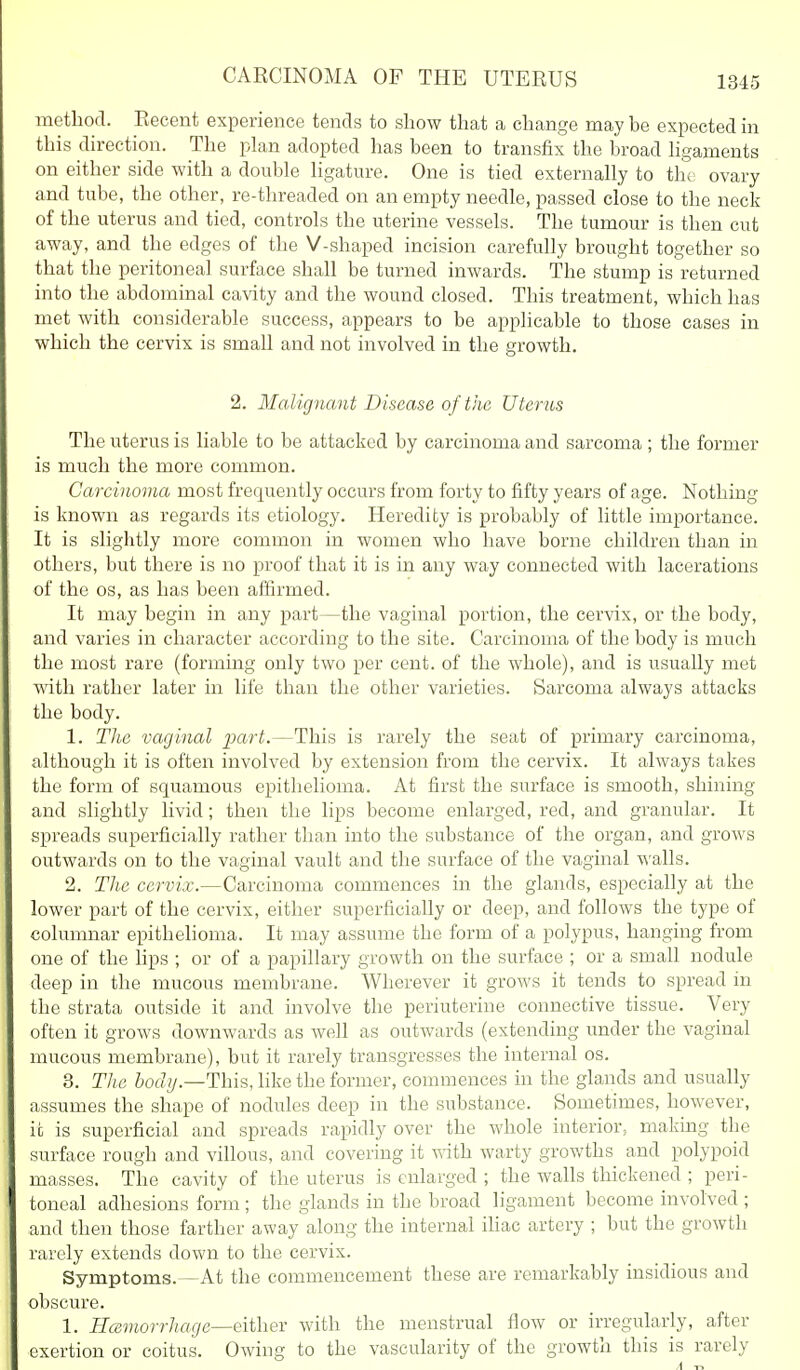method. Recent experience tends to show that a change may be expected in this direction. The plan adopted has been to transfix the broad hgaments on either side with a double ligature. One is tied externally to the ovary and tube, the other, re-threaded on an empty needle, passed close to the neck of the uterus and tied, controls the uterine vessels. The tumour is then cut away, and the edges of the V-shaped incision carefully brought together so that the peritoneal surface shall be turned inwards. The stump is returned into the abdominal cavity and the wound closed. This treatment, which has met with considerable success, appears to be applicable to those cases in which the cervix is small and not involved in the growth. 2. Malignant Disease of the Uterus The uterus is liable to be attacked by carcinoma and sarcoma ; the former is much the more common. Carcinoma most frequently occurs from forty to fifty years of age. Nothing is known as regards its etiology. Heredity is probably of little importance. It is slightly more common in women who have borne children than in others, but there is no proof that it is in any way connected with lacerations of the OS, as has been affirmed. It may begin in any part—the vaginal portion, the cervix, or the body, and varies in character according to the site. Carcinoma of the body is much the most rare (forming only two per cent, of the whole), and is usually met with rather later in life than the other varieties. Sarcoma always attacks the body. 1. The vaginal imrt.—This is rarely the seat of primary carcinoma, although it is often involved by extension from the cervix. It always takes the form of squamous epithelioma. At first the surface is smooth, shining and slightly livid; then the lips become enlarged, red, and granular. It spreads superficially rather than into the substance of the organ, and grows outwards on to the vaginal vault and the surface of the vaginal walls. 2. The cervix.—Carcinoma commences in the glands, especially at the lower part of the cervix, either superficially or deep, and follows the type of columnar epithelioma. It may assume the form of a polypus, hanging from one of the lips ; or of a papillary growth on the surface ; or a small nodule deep in the mucous membrane. Wherever it grows it tends to spread in the strata outside it and involve the periuterine connective tissue. Very often it grows downwards as well as outwards (extending under the vaginal mucous membrane), but it rarely transgresses the internal os. 3. Tlie iofZ^.—This, hke the former, commences in the glands and usually assumes the shape of nodules deep in the substance. Sometimes, however, it is superficial and spreads rapidly over the whole interior, making the surface rough and villous, and covering it with, warty growths and polypoid masses. The cavity of the uterus is enlarged ; the walls thickened ; peri- toneal adhesions form; the glands in the broad ligament become involved ; and then those farther away along the internal ihac artery ; but the growth rarely extends down to the cervix. Symptoms.^At the commencement these are remarkably insidious and obscure. 1. Hcsmorrhage—either with the menstrual flow or irregularly, after exertion or coitus. Owing to the vascularity of the growth this is rarely