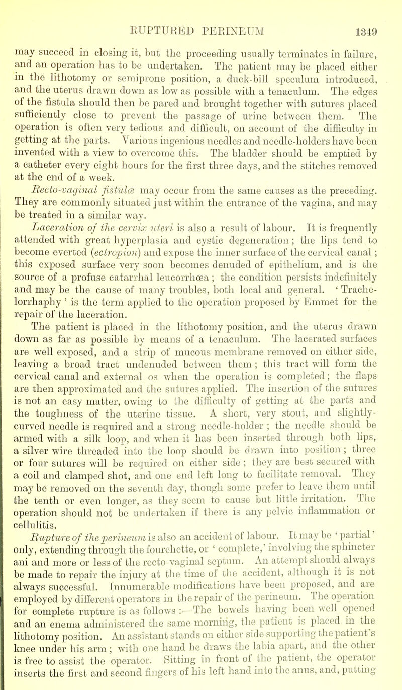 may succeed in closing it, but the proceeding usually terminates in failure, and an operation has to be undertaken. The patient may be placed either in the lithotomy or semiprone position, a duck-bill speculum introduced, and the uterus drawn down as low as possible with a tenaculum. The edges of the fistula should then be pared and brought together with sutures placed sufficiently close to prevent the passage of urine between them. The operation is often very tedious and difficult, on account of the difficulty in getting at the parts. Various ingenious needles and needle-holders have been invented with a view to overcome this. The bladder should be emptied by a catheter every eight hours for the first three days, and the stitches removed at the end of a week. Recto-vcujinal fistula} may occur from the same causes as the preceding. They are commonly situated just within the entrance of the vagina, and may be treated in a similar way. Laceration of the cervix uteri is also a result of labour. It is frequently attended with great hyperplasia and cystic degeneration ; the lips tend to become everted {ectropion) and expose the inner surface of the cervical canal; this exposed surface very soon becomes denuded of epithelium, and is the source of a profuse catarrhal leucorrhoea ; the condition persists indefinitely and may be the cause of many troubles, both local and general. ' Trache- lorrhaphy ' is the term applied to the operation proposed by Emmet for the repair of the laceration. The patient is placed in the lithotomy position, and the uterus drawn down as far as possible by means of a tenaculum. The lacerated surfaces are well exposed, and a strip of mucous membrane removed on either side, leaving a broad tract undenuded between them ; this tract will form the cervical canal and external os when the operation is completed; the flaps are then approximated and the sutures applied. The insertion of the sutures is not an easy matter, owing to the difficulty of getting at the parts and the toughness of the uterine tissue. A short, very stout, and slightly- curved needle is required and a strong needle-holder ; the needle should be armed with a silk loop, and when it has been inserted through both lips, a silver wire threaded into the loop should be drawn into position ; three or four sutures will be required on either side ; they are best secured with a coil and clamped shot, and one end left long to facilitate removal. They may be removed on the seventh day, though some prefer to leave them until the tenth or even longer, as they seem to cause but little irritation. The operation should not be undertaken if there is any pelvic inflammation or cellulitis. Rupture of the perineum is also an accident of labour. It may be ' partial' only, extending through the fourchette, or ' complete,' involving the sphincter ani and more or less of the recto-vaginal septum. An attempt should always be made to repair the injury at the time of the accident, although it is not always successful. Innumerable modifications have been proposed, and are employed by different operators in the repair of the perineum. The operation for complete rupture is as follows :—The bowels having been well opened and an enema administered the same morniiig, the patient is placed m the lithotomy position. An assistant stands on either side supporting the patient's knee under his arm; with one hand he draws the labia apart, and the other is free to assist the operator. Sitting in front of the patient, the operator inserts the first and second fingers of his left hand into the anus, and, putting